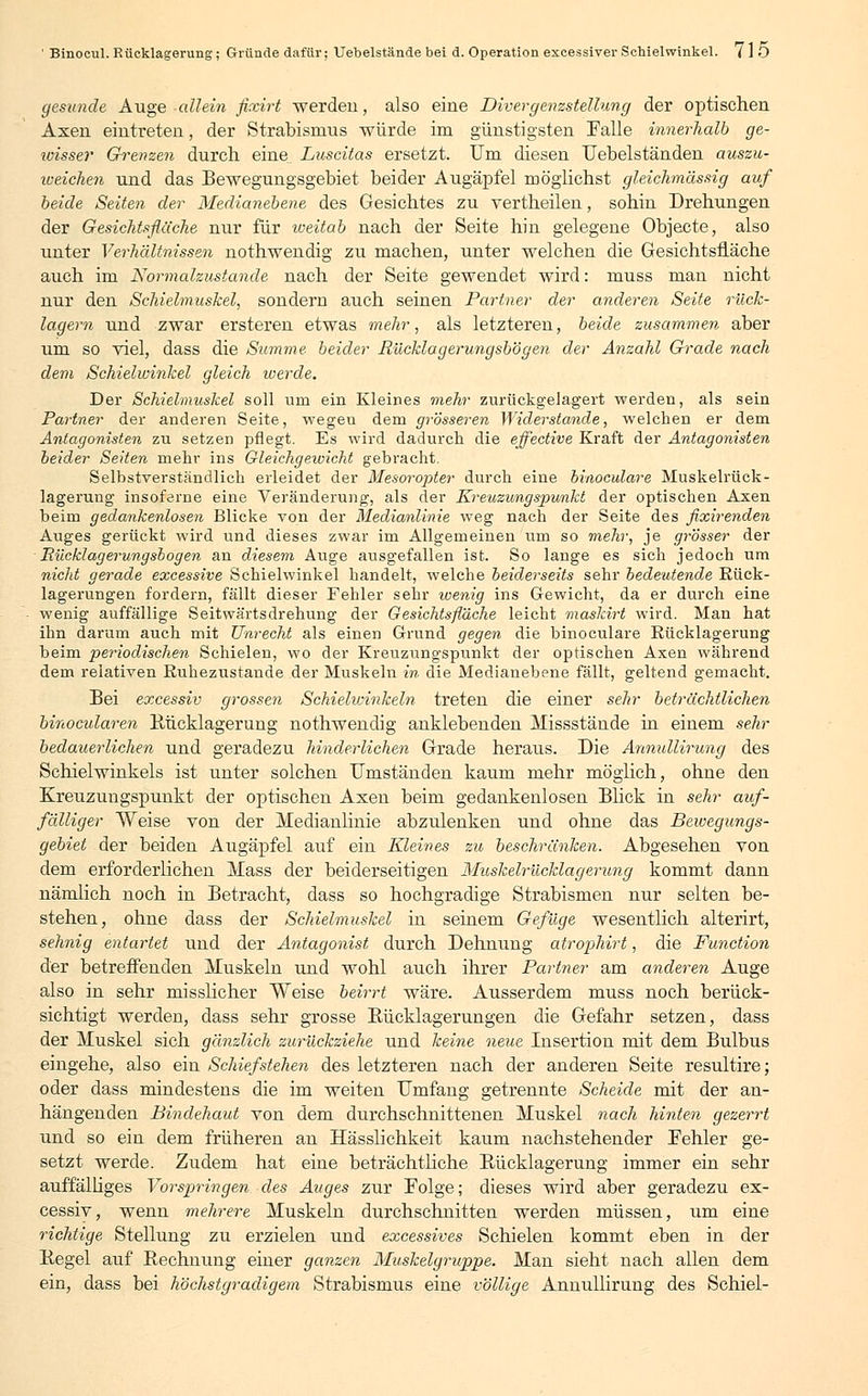 gesunde Auge allein fixirt werden, also eine Divergenzstellung der optischen Axen eintreten, der Strabismus würde im günstigsten Falle innerhalb ge- wisser Grenzen durch eine^ Luscitas ersetzt. Um diesen TJebelständen auszu- reichen und das Bewegungsgebiet beider Augäpfel möglichst gleich-massig auf beide Seiten der Medianebene des Gesichtes zu yertheilen, sohin Drehungen der Gesichtsflüche nur für weitab nach der Seite hin gelegene Objecte, also unter Verhältnissen nothwendig zu machen, unter welchen die Gesichtsfläche auch im Normalzustände nach der Seite gewendet wird: muss man nicht nur den Schielmuskel, sondern auch seinen Partner der anderen Seite rück- lagern und zwar ersteren etwas mehr, als letzteren, beide zusammen aber um so viel, dass die Summe beider Rücklagerungsbögen der Anzahl Grade nach dem Schielwinkel gleich werde. Der Schielmuskel soll um ein Kleines mehr zurückgelagert werden, als sein Partner der anderen Seite, wegeu dem grösseren Widerstände, welchen er dem Antagonisten zu setzen pflegt. Es wird dadurch die effective Kraft der Antagonisten beider Seiten mehr ins Gleichgewicht gebracht. Selbstverständlich erleidet der Mesoropter durch eine binoculare Muskelrück- lagerung insoferne eine Veränderung, als der Kreuzungspunkt der optischen Axen beim gedankenlosen Blicke von der Medianlinie weg nach der Seite des fixirenden Auges gerückt wird und dieses zwar im Allgemeinen um so mehr, je grösser der Rücklagerungsbögen an diesem Auge ausgefallen ist. So lange es sich jedoch um nicht gerade excessive Schielwinkel handelt, welche beiderseits sehr bedeutende Rück- lagerungen fordern, fällt dieser Fehler sehr wenig ins Gewicht, da er durch eine wenig auffällige Seitwärtsdrehung der Gesichtsfläche leicht maskirt wird. Man hat ihn darum auch mit Unrecht als einen Grund gegen die binoculare Rücklagerung beim periodischen Schielen, wo der Kreuzungspunkt der optischen Axen während dem relativen Ruheziistande der Muskeln in die Medianebene fällt, geltend gemacht. Bei excessiv grossen Schielivinkeln treten die einer sehr beträchtlichen binocularen Bücklagerung nothwendig anklebenden Missstände in einem sehr bedauerlichen und geradezu hinderlichen Grade heraus. Die Annullirung des Schielwinkels ist unter solchen Umständen kaum mehr möglich, ohne den Kreuzungspunkt der optischen Axen beim gedankenlosen Blick in sehr auf- fälliger Weise von der Medianlinie abzulenken und ohne das Bewegungs- gebiet der beiden Augäpfel auf ein Kleines zu beschränken. Abgesehen von dem erforderlichen Mass der beiderseitigen Muskelrücklagerung kommt dann nämlich noch in Betracht, dass so hochgradige Strabismen nur selten be- stehen, ohne dass der Schielmuskel in seinem Gefüge wesentlich alterirt, sehnig entartet und der Antagonist durch Dehnung atrophirt, die Function der betreffenden Muskeln und wohl auch ihrer Partner am anderen Auge also in sehr misslicher Weise beirrt wäre. Ausserdem muss noch berück- sichtigt werden, dass sehr grosse Bücklagerungen die Gefahr setzen, dass der Muskel sich gänzlich zurückziehe und keine neue Insertion mit dem Bulbus eingehe, also ein Schiefstehen des letzteren nach der anderen Seite resultire; oder dass mindestens die im weiten Umfang getrennte Scheide mit der an- hängenden Bindehaut von dem durchschnittenen Muskel nach hinten gezerrt und so ein dem früheren an Hässlichkeit kaum nachstehender Fehler ge- setzt werde. Zudem hat eine beträchtliche Bücklagerung immer ein sehr auffälliges Vorspringen des Auges zur Folge; dieses wird aber geradezu ex- cessiv, wenn mehrere Muskeln durchschnitten werden müssen, um eine richtige Stellung zu erzielen und excessives Schielen kommt eben in der Begel auf Bechnung einer ganzen Muskelgruppe. Man sieht nach allen dem ein, dass bei höchstgradigem Strabismus eine völlige Annullirung des Schiel-