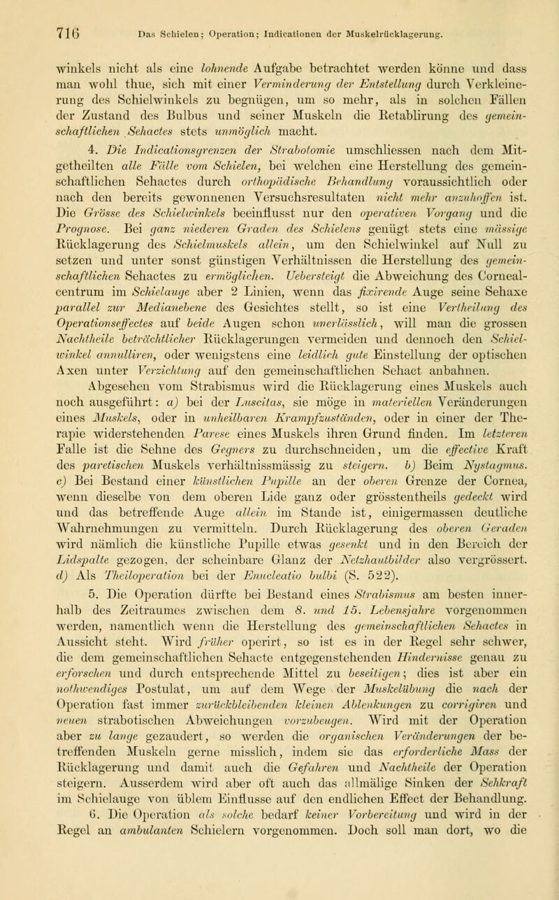 71G Das Schielen; Operation; Indieationen der Muskelrücklagerung. winkels nicht als eine lohnende Aufgabe betrachtet werden könne und dass man wohl thue, sich mit einer Verminderung der Entstellung durch Verkleine- rung des Schielwinkels zu begnügen, um so mehr, als in solchen Fällen der Zustand des Bulbus und seiner Muskeln die Retablirung des gemein- schaftlichen Sehactes stets unmöglich macht. 4. Die Indicalionsgrenzen der Strabotomie umschliessen nach dem Mit- getheilten alle Fälle vom Schielen, bei welchen eine Herstellung des gemein- schaftlichen Sehactes durch orthopädische Behandhing voraussichtlich oder nach den bereits gewonnenen Versuchsresultaten nicht mehr anzuhoffen ist. Die Grösse des Schielwinkels beeinflusst nur den operativen Vorgang und die Prognose. Bei ganz niederen Graden des Schielens genügt stets eine massige Rücklagerung des Schielmuskels allein, um den Schielwinkel auf Null zu setzen und unter sonst günstigen Verhältnissen die Herstellung des gemein- schaftlichen Sehactes zu ermöglichen. Uebersteigt die Abweichung des Corneal- centrum im Schielauge aber 2 Linien, wenn das fixlrendt Auge seine Sehaxe parallel zur Medianebene des Gesichtes stellt, so ist eine Vertheilung des Operationsejfectes auf beide Augen schon unerlässlich, will man die grossen Nachtheile beträchtlicher Rücklagerungen vermeiden und dennoch den Schiel- winkel annulliren, oder wenigstens eine leidlich gute Einstellung der optischen Axen unter Verzichtung auf den gemeinschaftlichen Sehact anbahnen. Abgesehen vom Strabismus wird die Rücklagerung eines Muskels auch noch ausgeführt: a) bei der Luscitas, sie möge in materiellen Veränderungen eines Muskels, oder in unheilbaren Krampf zuständen, oder in einer der The- rapie widerstehenden Parese eines Muskels ihren Grund finden. Im letzteren Falle ist die Sehne des Gegners zu durchschneiden, um die effective Kraft des paretischen Muskels verhältnissmässig zu steigern, b) Beim Nystagmus. c) Bei Bestand einer künstlichen Pupille an der oberen Grenze der Cornea, wenn dieselbe von dem oberen Lide ganz oder grösstentheils gedeckt wird und das betreffende Auge allein im Stande ist, einigermassen deutliche Wahrnehmungen zu vermitteln. Durch Rücklagerung des oberen Geraden wird nämlich die künstliche Pupille etwas gesenkt und in den Bereich der Lidspalte gezogen, der scheinbare Glanz der Netzhautbilder also vergrössert. d) Als Theiloperation bei der Enucleatio bulbi (S. 522). 5. Die Operation dürfte bei Bestand eines Strabismus am besten inner- halb des Zeitraumes zwischen dem 8. und 15. Lebensjahre vorgenommen werden, namentlich wenn die Herstellung des gemeinschaftlichen Sehactes in Aussicht steht. Wird früher operirt, so ist es in der Regel sehr schwer, die dem gemeinschaftlichen Sehacte entgegenstehenden Hindernisse genau zu erforschen und durch entsprechende Mittel zu beseitigen; dies ist aber ein nothteendiges Postulat, um auf dem Wege der Muskelübung die nach der Operation fast immer zurückbleibenden kleinen Ablenkungen zu corrlgiren und neuen strabotischen Abweichungen vorzubeugen. Wird mit der Operation aber zu lange gezaudert, so werden die organischen Veränderungen der be- treffenden Muskeln gerne misslich, indem sie das erforderliche Mass der Rücklagerung und damit auch die Gefahren uud Nachtheile der Operation steigern. Ausserdem wird aber oft auch das allmälige Sinken der Sehkraft im Schielauge von üblem Einflüsse auf den endlichen Effect der Behandlung. G. Die Operation als solche bedarf keiner Vorbereitung und wird in der Regel an ambidanten Schielern vorgenommen. Doch soll man dort, wo die