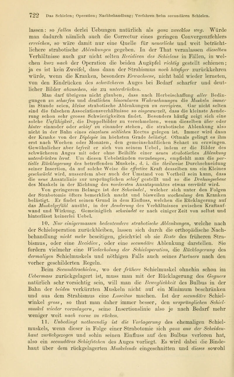 lassen: so fallen derlei Uebungeii natürlich als ganz zwecklos iveg. Würde man dadurch nämlich auch die Correctur eines geringen Convergenzfehlers erreichen, so wäre damit nur eine Quelle für neuerliche und weit beträcht- lichere strabotische Ablenkungen gegeben. In der That veranlassen dieselben Verhältnisse auch gar nicht selten Eecidiven des Schielens in Fällen, in wel- chen kurz nach der Operation die beiden Augäpfel richtig gestellt schienen; ja es ist kein Zweifel, dass dann der Strabismus noch häufiger zurückkehren würde, wenn die Kranken, besonders Erwachsene, nicht bald wieder lerneten, von den Eindrücken des schwächeren Auges bei Bedarf scharfer und deut- licher Bilder abzusehen, sie zu unterdrücken. Man darf übrigens nicht glauben, dass nach Herbeischaffung aller Bedin- gungen zu scharfen und deutlichen binocularen Wahrnehmungen die Muskeln immer im Stande seien, kleine strabotische Ablenkungen zu corrigiren. Gar nicht selten sind die falschen Associationsverhältnisse so eingewurzelt, dass die kleinste Aende- rung schon sehr grosse Schwierigkeiten findet. Besonders häufig zeigt sich eine solche Unfähigkeit, die Doppelbilder zu verschmelzen, wenn dieselben über oder hinter einander oder schief zu einander stehen, die strabotische Ablenkung also nicht in der Bahn eines einzelnen seitlichen Rectus gelegen ist. Immer wird dann der Kranke von der Diplopie im höchsten Grade belästigt. Oftmals gelingt es ihm erst nach Wochen oder Monaten, den gemeinschaftlichen Sehact zu erzwingen. Gewöhnlicher aber befreit er sich von seinem Uebel, indem er die Bilder des schwächeren Auges mit oder ohne Beihilfe einer neuen strabotischen Ablenkung unterdrücken lernt. Um diesen Uebelständen vorzubeugen, empfiehlt man die par- tielle Rücklagerung des betreffenden Muskels, d. i. die theilweise Durchschneiduug seiner Insertion, da auf solche Weise die effective Kraft desselben um ein Kleines geschwächt wird, ausserdem aber auch der Umstand von Vortheil sein kann, dass die neue Ansatzlinie zur ursprünglichen schief gestellt und so die Drehungsebene des Muskels in der Richtung des vordersten Ansatzpunktes etwas verrückt wird. Von geringerem Belange ist der Schwindel, welcher sich unter den Folgen der Strabotomie öfters bemerklich macht und bisweilen wochenlang den Kranken belästigt. Er findet seinen Grund in dem Einfluss, welchen die Rücklagerung auf das Muskelgefühl ausübt, in der Aenderung des Verhältnisses zwischen Kraftauf- wand und Wirkung. Gemeiniglich schwindet er nach einiger Zeit von selbst und hinterlässt keinerlei Uebel. 10. Nur einigermassen bedeutendere strabotische Ablenkungen, welche nach der Schieloperation zurückbleiben, lassen sich durch die orthopädische Nach- behandlung nicht mehr beseitigen, gleichviel ob sie Reste des früheren Stra- bismus, oder eine Recidive, oder eine secundäre Ablenkung darstellen. Sie fordern vielmehr eine Wiederholung der Schieloperation, die Rücklagerung des dermaligen Schielmuskels und nöthigen Falls auch seines Partners nach den vorher geschilderten Kegeln. Beim Secundärschielen, wo der frühere Schielmuskel ohnehin schon im Uebermass zurückgelagert ist, muss man mit der Rücklagerung des Gegners natürlich sehr vorsichtig sein, will man die Beweglichkeit des Bulbus in der Bahn der beiden verkürzten Muskeln nicht auf ein Minimum beschränken und aus dem Strabismus eiue Luscitas machen. Ist der secundäre Schiel- winkel gross, so thut man daher immer besser, den ursprünglichen Schiel- muskel icieder vorzulagem, seine Insertionslinie also je nach Bedarf mehr weniger weit nach vorne zu rücken. 11. Unbedingt nothwendig ist die Vorlagerung des ehemaligen Schiel- muskels, wenn dieser in Folge einer Strabotomie sich ganz aus der Scheiden- haut zurückgezogen und sohin seinen Einüuss auf den Bulbus verloren hat, also ein secundäres Schiefstehen des Auges vorliegt. Es wird dabei die Binde- haut über dem rückgelagerten Muskelende eingeschnitten und dieses sowohl