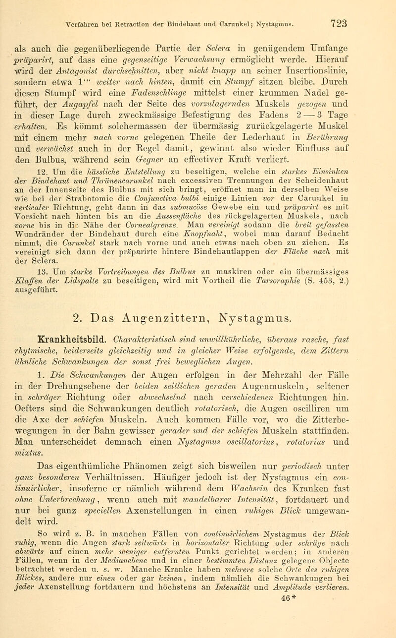als auch die gegenüberliegende Partie der Sclera in genügendem Umfange präparirt, auf dass eine gegenseitige Verwachsung ermöglicht werde. Hierauf wird der Antagonist durchschnitten, aber nicht knapp an seiner Insertion slinie, sondern etwa V weiter nach hinten, damit ein Stumpf sitzen bleibe. Durch diesen Stumpf wird eine Fadenschlinge mittelst einer krummen Nadel ge- führt, der Augapfel nach der Seite des vorzulagernden Muskels gezogen und in dieser Lage durch zweckmässige Befestigung des Fadens 2 — 3 Tage erhalten. Es kömmt solchermassen der übermässig zurückgelagerte Muskel mit einem mehr nach vorne gelegenen Theile der Lederhaut in Berührung und verivächst auch in der Regel damit, gewinnt also wieder EinfLuss auf den Bulbus, während sein Gegner an effectiver Kraft verliert. 12. Um die hässliche Entstellung zu beseitigen, welche ein starkes Einsinken der Bindehaut und Thränencarunkel nach excessiven Trennungen der Scheidenhaut an der Innenseite des Bulbus mit sich bringt, eröffnet man in derselben Weise wie bei der Strabotomie die Conjunctiva hulbi einige Linien vor der Carunkel in verticaler Richtung, geht dann in das subniuc'öse Gewebe ein und präparirt es mit Vorsicht nach hinten bis an die Aussenfl'dche des rückgelagerten Muskels, nach vorne bis in die Nähe der Cornea!grenze. Man vereinigt sodann die breit gefassten Wundränder der Bindehaut durch eine Knopfnaht, wobei man darauf Bedacht nimmt, die Carunkel stark nach vorne und auch etwas nach oben zu ziehen. Es vereinigt sich dann der präparirte hintere Bindehautlappen der Fläche nach mit der Sclera. 13. Um starke Vortreibungen des Bulbus zu maskiren oder ein übermässiges Klaffen der Lidspalte zu beseitigen, wird mit Vortheil die Tarsoraphie (S. 453, 2.) ausgeführt. 2. Das Augenzittern, Nystagmus. Krankheitsbild. Charakteristisch sind unwillkührliche, überaus rasche, fast rhytmische, beiderseits gleichzeitig und in gleicher Weise erfolgende, dem Zittern ähnliche Schwankungen der sonst frei beweglichen Augen. 1. Die Schwankungen der Augen erfolgen in der Mehrzahl der Fälle in der Drehungsebene der beiden seitlichen geraden Augenmuskeln, seltener in schräger Richtung oder abwechselnd nach verschiedenen Sichtungen hin. Oefters sind die Schwankungen deutlich rotatorisch, die Augen oscilliren um die Axe der schiefen Muskeln. Auch kommen Fälle vor, wo die Zitterbe- wegungen in der Bahn gewisser gerader und der schiefen Muskeln stattfinden. Man unterscheidet demnach einen Nystagmus oscillatorius, rotatorius und mixtus. Das eigenthümliche Phänomen zeigt sich bisweilen nur periodisch unter ganz besonderen Verhältnissen. Häufiger jedoch ist der Nystagmus ein con- tinuirlicher, insoferne er nämlich während dem Wachsein des Kranken fast ohne Unterbrechung, wenn auch mit wandelbarer Intensität, fortdauert und nur bei ganz speciellen Axenstellungen in einen ruhigen Blick umgewan- delt wird. So wird z. B. in manchen Fällen von continuirlichem Nystagmus der Blick ruhig, wenn die Augen stark seitwärts in horizontaler Richtung oder schräge nach abwärts auf einen mehr weniger entfernten Punkt gerichtet werden; in anderen Fällen, wenn in der Medianebene und in einer bestimmten Distanz gelegene Objecte betrachtet werden u. s. w. Manche Kranke haben mehrere solche Orte des ruhigen Blickes, andere nur einen oder gar keinen, indem nämlich die Schwankungen bei jeder Axenstellung fortdauern und höchstens an Intensität und Amplitude verlieren. 46*