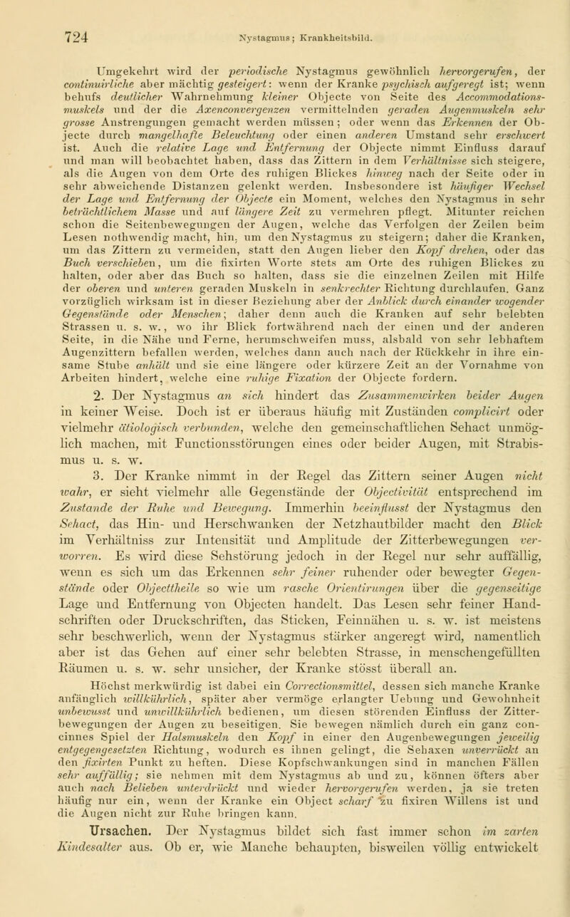 { 24 Nystagmus ; Krankheitsbild. Umgekehrt wird iler periodische Nystagmus gewöhnlich hervorgerufen, der continuirliche aber mächtig gesteigert: wenn der Kranke psychisch aufgeregt ist; wenn behufs deutlicher Wahrnehmung kleiner Objecte von Seite des Accommodations- muskels und der die Axenconvergenzen vermittelnden geraden Augenmuskeln sehr grosse Anstrengungen gemacht werden müssen ; oder wenn das Erkennen der Ob- jecte durch mangelhafte Beleuchtung oder einen anderen Umstand sehr erschwert ist. Auch die relative Lage und Entfernung der Objecte nimmt Einfluss darauf und man will beobachtet haben, dass das Zittern in dem Verhältnisse sich steigere, als die Augen von dem Orte des ruhigen Blickes hinweg nach der Seite oder in sehr abweichende Distanzen gelenkt werden. Insbesondere ist häufiger Wechsel der Lage und Entfernung der Objecte ein Moment, welches den Nystagmus in sehr beträchtlichem Masse und auf längere Zeit zu vermehren pflegt. Mitunter reichen schon die Seitenbewegungen der Augen, welche das Verfolgen der Zeilen beim Lesen nothwendig macht, hin, um den Nystagmus zu steigern; daher die Kranken, um das Zittern zu vermeiden, statt den Augen lieber den Kopf drehen, oder das Buch verschieben, um die fixirten Worte stets am Orte des ruhigen Blickes zu halten, oder aber das Buch so halten, dass sie die einzelnen Zeilen mit Hilfe der oberen und unteren geraden Muskeln in senkrechter Richtung durchlaufen. Ganz vorzüglich wirksam ist in dieser Beziehung aber der Anblick durch einander wogender Gegenstände oder Menschen; daher denn auch die Kranken auf sehr belebten Strassen u. s. w., wo ihr Blick fortwährend nach der einen und der anderen Seite, in die Nähe und Ferne, herumschweifen muss, alsbald von sehr lebhaftem Augenzittern befallen werden, welches dann auch nach der Rückkehr in ihre ein- same Stube anhält und sie eine längere oder kürzere Zeit an der Vornahme von Arbeiten hindert, welche eine ruhige Fixation der Objecte fordern. 2. Der Nystagmus an sich hindert das Zusammenwirken beider Augen in keiner Weise. Doch ist er überaus häufig mit Zuständen complicirt oder vielmehr ätiologisch verbunden, welche den gemeinschaftlichen Sehact unmög- lich machen, mit Fuuctionsstörungen eines oder beider Augen, mit Strabis- mus u. s. w. 3. Der Kranke nimmt in der Regel das Zittern seiner Augen nicht ivahr, er sieht vielmehr alle Gegenstände der Objectivität entsprechend im Zustande der Ruhe und Bewegung. Immerhin heeinfiusst der Nystagmus den Sehact, das Hin- und Herschwanken der Netzhautbilder macht den Blick im Verhältniss zur Intensität und Amplitude der Zitterbewegungen ver- worren. Es wird diese Sehstörung jedoch in der Regel nur sehr auffällig, wenn es sich um das Erkennen sehr feiner ruhender oder bewegter Gegen- stände oder Objecüheile so wie um rasche Orientirungen über die gegenseitige Lage und Entfernung von Objecten handelt. Das Lesen sehr feiner Hand- schriften oder Druckschriften, das Sticken, Feinnähen u. s. w. ist meistens sehr beschwerlich, wenn der Nystagmus stärker angeregt wird, namentlich aber ist das Gehen auf einer sehr belebten Strasse, in menschengefüllten Räumen u. s. w. sehr unsicher, der Kranke stösst überall an. Höchst merkwürdig ist dabei ein Correctionsmittel, dessen sich manche Kranke anfänglich willkührlich, später aber vermöge erlangter Uebung und Gewohnheit tinbewusst und unwHlkührlich bedienen, um diesen störenden Einfluss der Zitter- bewegungen der Augen zu beseitigen. Sie bewegen nämlich durch ein ganz con- cinnes Spiel der Halsmuskeln den Kopf in einer den Augenbewegungen jeweilig entgegengesetzten Richtung, wodurch es ihnen gelingt, die Sehaxen unverrückt an den fixirten Punkt zu heften. Diese Kopfsehwankungen sind in manchen Fällen sehr auffällig; sie nehmen mit dem Nystagmus ab und zu, können öfters aber auch nach Belieben unterdrückt und wieder hervorgerufen werden, ja sie treten häufig nur ein, wenn der Kranke ein Object scharf'zw fixiren Willens ist und die Augen nicht zur Ruhe bringen kann. Ursachen. Der Nystagmus bildet sich fast immer schon im zarten Kindesalter aus. Ob er, wie Manche behaupten, bisweilen völlig entwickelt