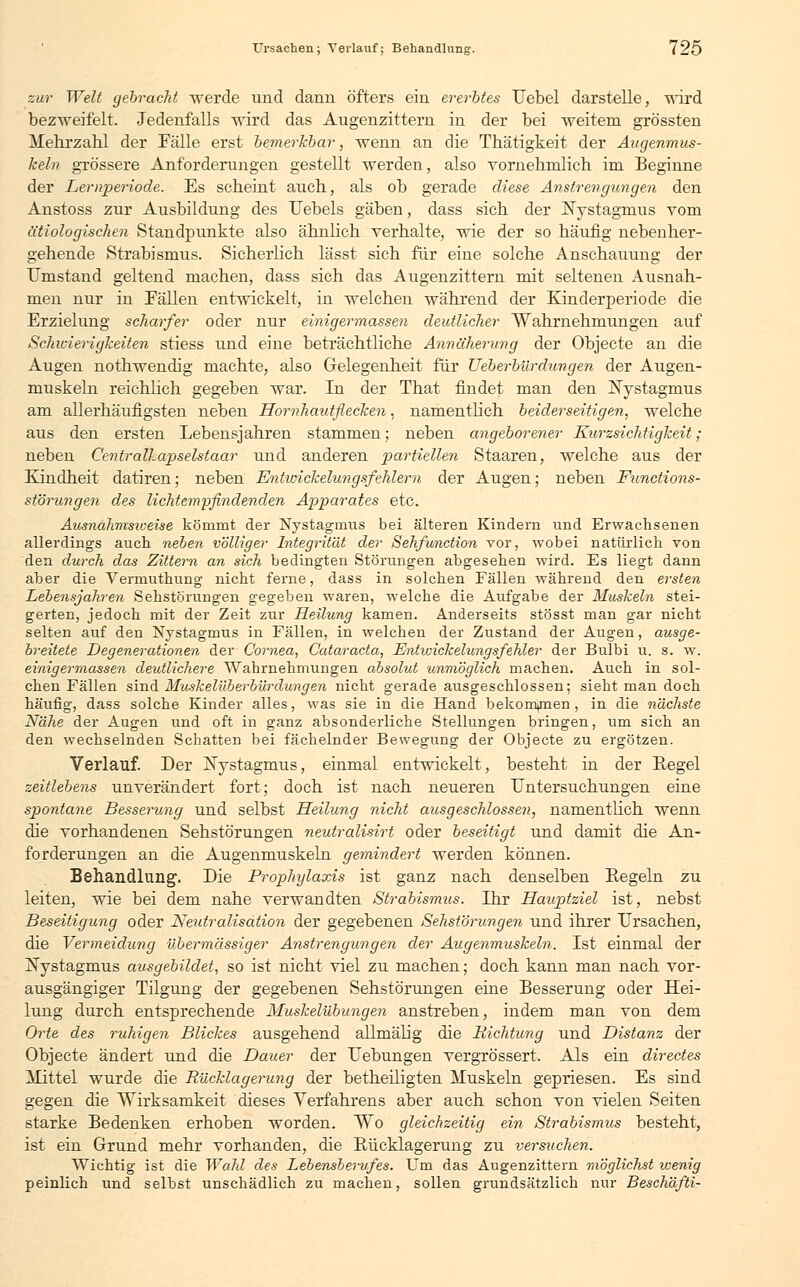 zur Welt gebracht werde und dann öfters ein ererbtes Uebel darstelle, wird bezweifelt. Jedenfalls wird das Augenzittern in der bei weitem grössten Mehrzahl der Fälle erst bemerkbar, wenn an die Thätigkeit der Augenmus- keln grössere Anforderungen gestellt werden, also vornehmlich im Beginne der Lernperiode. Es scheint auch, als ob gerade diese Anstrengungen den Anstoss zur Ausbildung des Uebels gäben, dass sich der Nystagmus vom ätiologischen Standpunkte also ähnlich verhalte, wie der so häufig nebenher- gehende Strabismus. Sicherlich lässt sich für eine solche Anschauung der Umstand geltend machen, dass sich das Augenzittern mit seltenen Ausnah- men nur in Fällen entwickelt, in welchen während der Kinderperiode die Erzielung scharfer oder nur einigermassen deutlicher Wahrnehmungen auf Schwierigkeiten stiess und eine beträchtliche Annäherung der Objecte an die Augen nothwendig machte, also Gelegenheit für Ueberbürdungen der Augen- muskeln reichlich gegeben war. In der That findet man den Nystagmus am allerhäufigsten neben Hornhautflecken, namentlich beiderseitigen, welche aus den ersten Lebensjahren stammen; neben angeborener Kurzsichtigkeit; neben Centralhapselstaar xmd anderen partiellen Staaren, welche aus der Kindheit datiren; neben Entwickelungsfehlern der Augen; neben Functions- störungen des lichtempfindenden Apparates etc. Ausnahmsweise kömmt der Nystagmus bei älteren Kindern und Erwachsenen allerdings auch neben völliger Integrität der Sehfunction vor, wobei natürlich von den durch das Zittern an sich bedingten Störungen abgesehen wird. Es liegt dann aber die Vermuthung nicht ferne, dass in solchen Fällen während den ersten Lebensjahren Sehstörungen gegeben waren, welche die Aufgabe der Muskeln stei- gerten, jedoch mit der Zeit zur Heilung kamen. Anderseits stösst man gar nicht selten auf den Nystagmus in Fällen, in welchen der Zustand der Augen, ausge- breitete Degenerationen der Cornea, Cataracta, Entwickehmgsfehler der Bulbi u. s. w. einigermassen deutlichere Wahrnehmungen absolut unmöglich machen. Auch in sol- chen Fällen sind Muskelüberbürdüngen nicht gerade ausgeschlossen; sieht man doch häufig, dass solche Kinder alles, was sie in die Hand bekommen , in die nächste Nähe der Augen und oft in ganz absonderliche Stellungen bringen, um sich an den wechselnden Schatten bei fächelnder Bewegung der Objecte zu ergötzen. Verlauf. Der ^Nystagmus, einmal entwickelt, besteht in der Kegel zeitlebens unverändert fort; doch ist nach neueren Untersuchungen eine spontane Besserung und selbst Heilung nicht ausgeschlossen, namentlich wenn die vorhandenen Sehstörungen neutralisirt oder beseitigt und damit die An- forderungen an die Augenmuskeln gemindert werden können. Behandlung. Die Prophylaxis ist ganz nach denselben Kegeln zu leiten, wie bei dem nahe verwandten Strabismus. Ihr Hauptziel ist, nebst Beseitigung oder Neutralisation der gegebenen Sehstörungen und ihrer Ursachen, die Vermeidung übermässiger Anstrengungen der Augenmuskeln. Ist einmal der Nystagmus ausgebildet, so ist nicht viel zu machen; doch kann man nach vor- ausgängiger Tilgung der gegebenen Sehstörungen eine Besserung oder Hei- lung durch entsprechende Muskelübungen anstreben, indem man von dem Orte des ruhigen Blickes ausgehend allmälig die Richtung und Distanz der Objecte ändert und die Dauer der Uebungen vergrössert. Als ein directes Mittel wurde die Rücklagerung der betheiligten Muskeln gepriesen. Es sind gegen die Wirksamkeit dieses Verfahrens aber auch schon von vielen Seiten starke Bedenken erhoben worden. Wo gleichzeitig ein Strabismus besteht, ist ein Grund mehr vorhanden, die Kücklagerung zu versuchen. Wichtig ist die Wahl des Lebensberufes. Um das Augenzittern möglichst wenig peinlich und selbst unschädlich zu machen, sollen grundsätzlich nur Beschäfti-