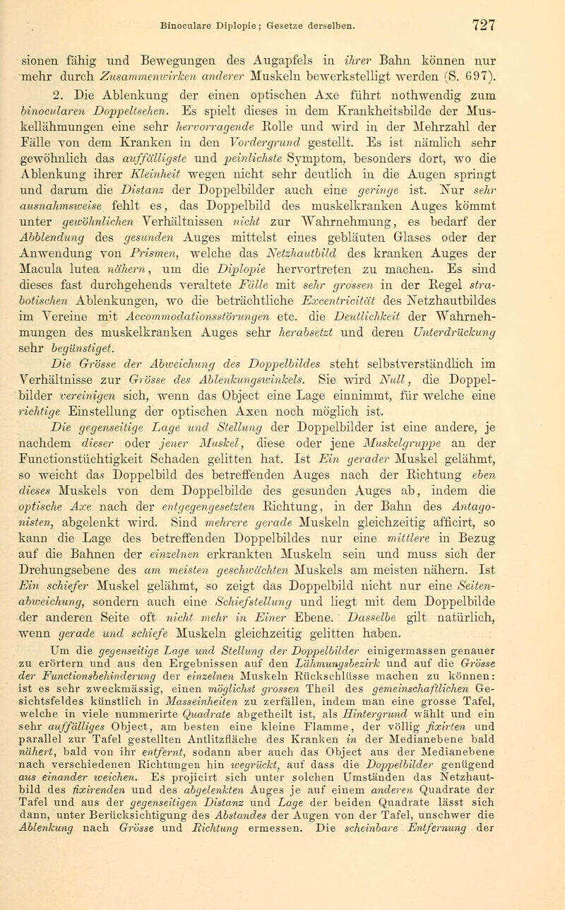 sionen fähig und Bewegungen, des Augapfels in ihrer Bahn können nur mehr durch Zusammenwirken anderer Muskeln bewerkstelligt werden (S. 697). 2. Die Ablenkung der einen optischen Axe führt nothwendig zum binocvlaren Doppeltsehen. Es spielt dieses in dem Krankheitsbilde der Mus- kellähmungen eine sehr hervorragende Bolle und wird in der Mehrzahl der Fälle Ton dem Kranken in den Vordergrund gestellt. Es ist nämlich sehr gewöhnlich das auffälligste und peinlichste Symptom, besonders dort, wo die Ablenkung ihrer Kleinheit wegen nicht sehr deutlich in die Augen springt und darum die Distanz der Doppelbilder auch eine geringe ist. Nur sehr ausnahmsweise fehlt es, das Doppelbild des muskelkranken Auges kömmt unter gewöhnlichen Verhältnissen nicht zur Wahrnehmung, es bedarf der Abbiendung des gesunden Auges mittelst eines gebläuten Glases oder der Anwendung von Prismen, welche das Netzhautbild des kranken Auges der Macula lutea nähern, um die Diplopie hervortreten zu machen. Es sind dieses fast durchgehends veraltete Fälle mit sehr grossen in der Begel stra- botischen Ablenkungen, wo die beträchtliche Excentricität des Netzhautbildes im Vereine mit Accommodationsstörungen etc. die Deutlichkeit der Wahrneh- mungen des muskelkranken Auges sehr herabsetzt und deren Unterdrückung sehr begünstiget. Die Grösse der Abweichung des Doppelbildes steht selbstverständlich im Verhältnisse zur Grösse des Ablenkung sivinkels. Sie wird Null, die Doppel- bilder vereinigen sich, wenn das Object eine Lage einnimmt, für welche eine richtige Einstellung der optischen Axen noch möglich ist. Die gegenseitige Lage und Stellung der Doppelbilder ist eine andere, je nachdem dieser oder jener Muskel, diese oder jene Muskelgruppe an der Functionstüchtigkeit Schaden gelitten hat. Ist Ein gerader Muskel gelähmt, so weicht das Doppelbild des betreffenden Auges nach der Bichtung eben dieses Muskels von dem Doppelbilde des gesunden Auges ab, indem die optische Axe nach der entgegengesetzten Bichtung, in der Bahn des Antago- nisten, abgelenkt wird. Sind mehrere gerade Muskeln gleichzeitig afhcirt, so kann die Lage des betreffenden Doppelbildes nur eine mittlere in Bezug auf die Bahnen der einzelnen erkrankten Muskeln sein und muss sich der Drehungsebene des am meisten geschwächten Muskels am meisten nähern. Ist Ein schiefer Muskel gelähmt, so zeigt das Doppelbild nicht nur eine Seiten- abxoeichung, sondern auch eine Schiefstellung und liegt mit dem Doppelbilde der anderen Seite oft nicht mehr in Einer Ebene. Dasselbe gilt natürlich, wenn gerade und schiefe Muskeln gleichzeitig gelitten haben. Um die gegenseitige Lage und Stellung der Doppelbilder einigermassen genauer zu erörtern und aus den Ergebnissen auf den Lähmungsbezirk und auf die Grösse der Functionsbehinderung der einzelnen Muskeln Rückschlüsse machen zu können: ist es sehr zweckmässig, einen möglichst grossen Theil des gemeinschaftlichen Ge- sichtsfeldes künstlich in Masseinheiten zu zerfallen, indem man eine grosse Tafel, welche in viele nummerirte Quadrate abgetheilt ist, als Hintergrund wählt und ein sehr auffälliges Object, am besten eine kleine Flamme, der völlig fixirten und parallel zur Tafel gestellten Antlitzfläche des Kranken in der Medianebene bald nähert, bald von ihr entfernt, sodann aber auch das Object aus der Medianebene nach verschiedenen Richtungen hin wegrückty auf dass die Doppelbilder genügend aus einander weichen. Es projicirt sich unter solchen Umständen das Netzhaut- bild des fixirenden und des abgelenkten Auges je auf einem anderen Quadrate der Tafel und aus der gegenseitigen Distanz und Lage der beiden Quadrate lässt sich dann, unter Berücksichtigung des Abstandes der Augen von der Tafel, unschwer die Ablenkung nach Grösse und üichtung ermessen. Die scheinbare Entfernung der