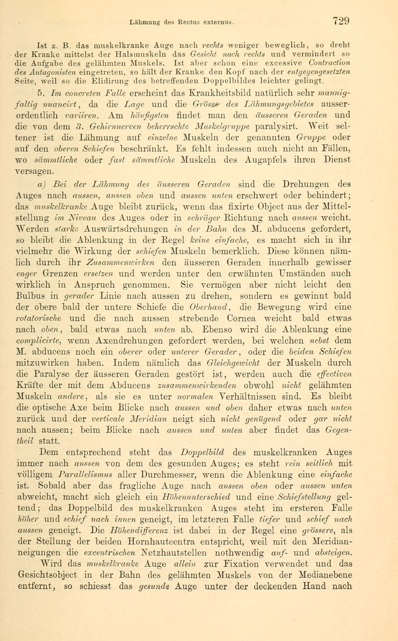 , Lähmung des Rectus externus. l'2u Ist z. B. das muskelkranke Auge nach rechts weniger beweglich, so dreht der Kranke mittelst der Halsmuskeln das Gesicht nach rechts und vermindert so die Aufgabe des gelähmten Muskels. Ist aber schon eine excessive Contraction des Antagonisten eingetreten, so hält der Kranke den Kopf nach der entgegengesetzten Seite, weil so die Elidirung des betreffenden Doppelbildes leichter gelingt. 5. Im concreten Falle erscheint das Krankheitsbild natürlich sehr mannig- faltig nuancirt, da die Lage nnd die Gross» des Lähmungsgebietes ausser- ordentlich variiren. Am häufigsten findet man den äusseren Geraden und die von dem 3. Gehirnnerven beherrschte Muskelgruppe paralysirt. Weit sel- tener ist die Lähmung auf einzelne Muskeln der genannten Gruppe oder auf den oberen Schiefen beschränkt. Es fehlt indessen auch nicht an Fällen, wo sämmtliche oder fast sämmtliche Muskeln des Augapfels ihren Dienst versagen. a) Bei der Lähmimg des äusseren Geraden sind die Drehungen des Auges nach aussen, aussen oben und aussen unten erschwert oder behindert; das muskelkranke Auge bleibt zurück, wenn das fixirte Object aus der Mittel- stellung im Niveau des Auges oder in schräger Richtung nach aussen weicht. Werden starke Auswärtsdrehungen in der Bahn des M. abducens gefordert, so bleibt die Ablenkung in der Regel keine einfache, es macht sich in ihr vielmehr die Wirkung der schiefen Muskeln bemerklich. Diese können näm- lich durch ihr Zusammemcirken den äusseren Geraden innerhalb gewisser enger Grenzen ersetzen und werden unter den erwähnten umständen auch wirklich in Anspruch genommen. Sie vermögen aber nicht leicht den Bulbus in gerader Linie nach aussen zu drehen, sondern es gewinnt bald der obere bald der untere Schiefe die Oberhand, die Bewegung wird eine rotatorische und die nach aussen strebende Cornea weicht bald etwas nach oben, bald etwas nach unten ab. Ebenso wird die Ablenkung eine complicirie, wenn Axendrehungen gefordert werden, bei welchen nebst dem M. abducens noch ein oberer oder unterer Gerader, oder die beiden Schiefen mitzuwirken haben. Indem nämüch das Gleichgewicht der Muskeln durch die Paralyse der äusseren Geraden gestört ist, werden auch die effectiven Kräfte der mit dem Abducens zusammenwirkenden obwohl nicht gelähmten Muskeln andere, als sie es unter normalen Verhältnissen sind. Es bleibt die optische Axe beim Blicke nach aussen und oben daher etwas nach unten zurück und der verticale Meridian neigt sich nicht genügend oder gar nicht nach aussen; beim Blicke nach aussen und unten aber findet das Gegen- theil statt. Dem entsprechend steht das Doppelbild des muskelkranken Auges immer nach aussen von dem des gesunden Auges; es steht rein seitlich mit völligem Parallelismus aller Durchmesser, wenn die Ablenkung eine einfache ist. Sobald aber das fragliche Auge nach aussen oben oder aussen unten abweicht, macht sich gleich ein Höhenunterschied und eine Schiefstellung gel- tend ; das Doppelbild des muskelkranken Auges steht im ersteren Falle höher und schief nach innen geneigt, im letzteren Falle tiefer und schief nach aussen geneigt. Die Höhendifferenz ist dabei in der Regel eine grössere, als der Stellung der beiden BZornhautcentra entspricht, weil mit den Meridian- neigungen die excenf.rischen ISTetzhautstellen nothwendig auf- und absteigen. Wird das muskelkranke Auge allein zur Fixation verwendet und das Gesichtsobject in der Bahn des gelähmten Muskels von der Medianebene entfernt, so schiesst das gesunde Auge unter der deckenden Hand nach