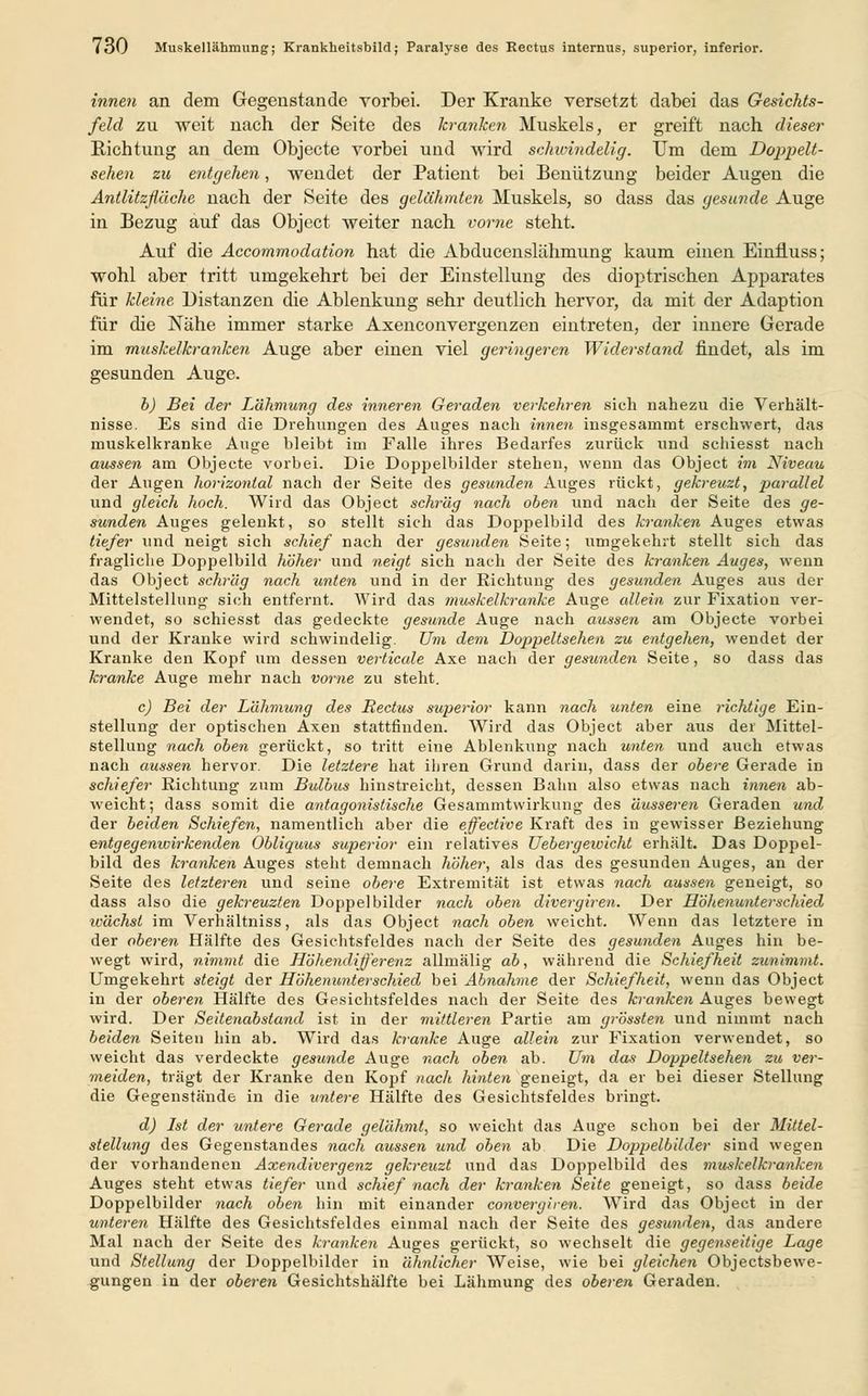 innen an dem Gegenstande vorbei. Der Kranke versetzt dabei das Gesichts- feld zu weit nach der Seite des kranken Muskels, er greift nach dieser Richtung an dem Objecte vorbei und wird schwindelig. Um dem Doppelt- sehen zu entgehen, wendet der Patient bei Benützung beider Augen die Antlitzfläche nach der Seite des gelähmten Muskels, so dass das gesunde Auge in Bezug auf das Object weiter nach vorne steht. Auf die Accommodation hat die Abducenslähmung kaum einen Einfluss; wohl aber tritt umgekehrt bei der Einstellung des dioptrischen Apparates für kleine, Distanzen die Ablenkung sehr deutlich hervor, da mit der Adaption für die Nähe immer starke Axenconvergenzen eintreten, der innere Gerade im muskelkranken Auge aber einen viel geringeren Widerstand findet, als im gesunden Auge. b) Bei der Lahmung des inneren Geraden verkehren sieh nahezu die Verhält- nisse. Es sind die Drehungen des Auges nach innen insgesammt erschwert, das muskelkranke Auge bleibt im Falle ihres Bedarfes zurück und schiesst nach aussen am Objecte vorbei. Die Doppelbilder stehen, wenn das Object im Niveau der Augen horizontal nach der Seite des gesunden Auges rückt, gekreuzt, parallel und gleich hoch. Wird das Object schräg nach oben und nach der Seite des ge- sunden Auges gelenkt, so stellt sich das Doppelbild des kranken Auges etwas tiefer und neigt sich schief nach der gesunden Seite; umgekehrt stellt sich das fragliche Doppelbild höher und neigt sich nach der Seite des kranken Auges, wenn das Object schräg nach unten und in der Richtung des gesunden Auges aus der Mittelstellung sich entfernt. Wird das muskelkranke Auge allein zur Fixation ver- wendet, so schiesst das gedeckte gesunde Auge nach aussen am Objecte vorbei und der Kranke wird schwindelig. Um dem Doppeltsehen zu entgehen, wendet der Kranke den Kopf um dessen verticale Axe nach der gesunden Seite, so dass das kranke Auge mehr nach vorne zu steht. c) Bei der Lähmung des Rectus superior kann nach unten eine richtige Ein- stellung der optischen Axen stattfinden. Wird das Object aber aus der Mittel- stellung nach oben gerückt, so tritt eine Ablenkung nach unten und auch etwas nach aussen hervor. Die letztere hat ihren Grund darin, dass der obere Gerade in schiefer Richtung zum Bulbus hinstreicht, dessen Bahn also etwas nach innen ab- weicht; dass somit die antagonistische Gesammtvvirkung des äusseren Geraden und der beiden Schiefen, namentlich aber die effective Kraft des in gewisser Beziehung entgegenwirkenden Obliquus superior ein relatives Uebergewicht erhält. Das Doppel- bild des kranken Auges steht demnach höher, als das des gesunden Auges, an der Seite des letzteren und seine obere Extremität ist etwas nach aussen geneigt, so dass also die gekreuzten Doppelbilder nach oben divergiren. Der Höhenunterschied wächst im Verhältniss, als das Object nach oben weicht. Wenn das letztere in der oberen Hälfte des Gesichtsfeldes nach der Seite des gesunden Auges hin be- wegt wird, nimmt die Höhendifferenz allmälig ab, während die Schiefheit zunimmt. Umgekehrt steigt der Höhenunterschied bei Abnahme der Schiefheit, wenn das Object in der oberen Hälfte des Gesichtsfeldes nach der Seite des kranken Auges bewegt wird. Der Seitenabstand ist in der mittleren Partie am grössten und nimmt nach beiden Seiten hin ab. Wird das kranke Auge allein zur Fixation verwendet, so weicht das verdeckte gesunde Auge nach oben ab. Um das Doppeltsehen zu ver- meiden, trägt der Kranke den Kopf nach hinten geneigt, da er bei dieser Stellung die Gegenstände in die untere Hälfte des Gesichtsfeldes bringt. d) Ist der untere Gerade gelähmt, so weicht das Auge schon bei der Mittel- stellung des Gegenstandes nach aussen und oben ab Die Doppelbilder sind wegen der vorhandenen Axendivergenz gekreuzt und das Doppelbild des muskelkranken Auges steht etwas tiefer und schief nach der kranken Seite geneigt, so dass beide Doppelbilder nach oben hin mit einander convergiren. Wird das Object in der unteren Hälfte des Gesichtsfeldes einmal nach der Seite des gesunden, das andere Mal nach der Seite des kranken Auges gerückt, so wechselt die gegenseitige Lage und Stellung der Doppelbilder in älinlicher Weise, wie bei gleichen Objectsbewe- gungen in der oberen Gesichtshälfte bei Lähmung des oberen Geraden.