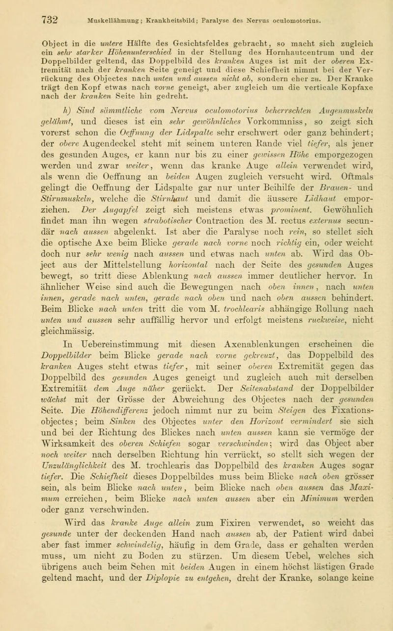 io'2 Muskellähmung; Krankheitsbild; Paralyse des Nervus oculomotorius. Object in die untere Hälfte des Gesichtsfeldes gebracht, so macht sich zugleich ein sehr starker Höhenunterschied in der Stellung des Hornhautcentrum und der Doppelbilder geltend, das Doppelbild des kranken Auges ist mit der oberen Ex- tremität nach der kranken Seite geneigt und diese Schiefheit nimmt bei der Ver- rückung des Objectes nach unten und aussen nicht ab, sondern eher zu. Der Kranke trägt den Kopf etwas nach vorne geneigt, aber zugleich um die verticale Kopfaxe nach der kranken Seite hin gedreht. h) Sind sämmtliche vom Nervus oculomotorius beherrschten Augenmuskeln gelähmt, und dieses ist ein sehr gewöhnliches Yorkornmniss, so zeigt sich vorerst schon die Oeffinung der Lidspalte sehr erschwert oder ganz behindert; der obere Augendeckel steht mit seinem unteren Rande viel tiefer, als jener des gesunden Auges, er kann nur bis zu einer gewissen Höhe emporgezogen werden und zwar weiter, wenn das kranke Auge allein verwendet wird, als wenn die Oeffnung an beiden Augen zugleich versucht wird. Oftmals gelingt die Oeffnung der Lidspalte gar nur unter Beihilfe der Brauen- und Stirnmuskeln, welche die Stimlmut und damit die äussere Lidhaut empor- ziehen. Der Augapfel zeigt sich meistens etwas prominent. Gewöhnlich findet man ihn wegen strabotischer Contraction des 31. rectus extemus secun- där nach aussen abgelenkt. Ist aber die Paralyse noch rein, so stellet sich die optische Axe beim Blicke gerade nach vorne noch richtig ein, oder weicht doch nur sehr wenig nach aussen und etwas nach unten ab. Wird das Ob- ject aus der Mittelstellung horizontal nach der Seite des gesunden Auges bewegt, so tritt diese Ablenkung nach aussen immer deutlicher hervor. In ähnlicher Weise sind auch die Bewegungen nach oben innen, nach unten innen, gerade nach unten, gerade nach oben und nach oben aussen behindert. Beim Blicke nach unten tritt die vom 31. trochlearis abhängige Bollung nach unten und aussen sehr auffällig hervor und erfolgt meistens ruckweise, nicht gleichmässig. In Uebereinstimmung mit diesen Axenablenkungen erscheinen die Doppelbilder beim Blicke gerade nach vorne gekreuzt, das Doppelbild des kranken Auges steht etwas tiefer, mit seiner oberen Extremität gegen das Doppelbild des gesunden Auges geneigt und zugleich auch mit derselben Extremität dem Auge näher gerückt. Der Seitenabstand der Doppelbilder wächst mit der Grösse der Abweichung des Objectes nach der gesunden Seite. Die Höhendifferenz jedoch nimmt nur zu beim Steigen des Eixations- objectes; beim Sinken des Objectes unter den Horizont vermindert sie sich und bei der Richtung des Blickes nach unten aussen kann sie vermöge der Wirksamkeit des oberen Schiefen sogar verschwinden; wird das Object aber noch iceiter nach derselben Richtung hin verrückt, so stellt sich wegen der Unzulänglichkeit des 31. trochlearis das Doppelbild des kranken Auges sogar tiefer. Die Schiefheil dieses Doppelbildes muss beim Blicke nach oben grösser sein, als beim Blicke nach unten, beim Bücke nach oben aussen das Maxi- mum erreichen, beim Blicke nach unten ausse?i aber ein Minimum werden oder ganz verschwinden. Wird das kranke Auge allein zum Fixiren verwendet, so weicht das gesunde unter der deckenden Hand nach aussen ab, der Patient wird dabei aber fast immer schicindelig, häufig in dem Grade, dass er gehalten werden muss, um nicht zu Boden zu stürzen. Um diesem Uebel, welches sich übrigens auch beim Sehen mit beiden Augen in einem höchst lästigen Grade geltend macht, und der Diplopie zu entgehen, dreht der Kranke, solange keine
