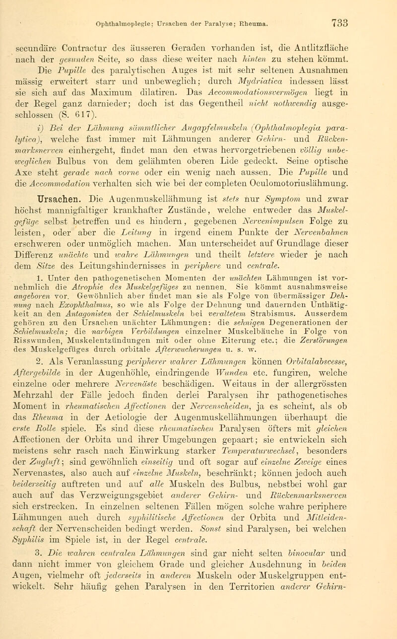Ophthalmoplegie; Ursachen der Paralyse; Rheuma. i 33 secundäre Contractur des äusseren Geraden vorhanden ist, die Antlitzfläche nach der gesunden Seite, so dass diese -weiter nach hinten zu stehen kömmt. Die Pupille des paralytischen Auges ist mit sehr seltenen Ausnahmen massig erweitert starr und unbeweglich; durch Mydriatica indessen lässt sie sich auf das Maximum dilatiren. Das Accommodationsvermögen liegt in der Pegel ganz darnieder; doch ist das Gegentheil nickt nothwendig ausge- schlossen (S. 617). i) Bei der Lähmung sämmtlicher Augapfelmuskeln (Ophthalmoplegia para- lytica), welche fast immer mit Lähmungen anderer Gehirn- und Riicken- marksnerven einhergeht, findet man den etwas hervorgetriebenen völlig unbe- weglichen Bulbus von dem gelähmten oberen Lide gedeckt. Seine optische Axe steht gerade nach vorne oder ein wenig nach aussen. Die Pupille und die Accommodation verhalten sich wie bei der completen Oculomotoriuslähmung. Ursachen. Die Augenmuskellähmung ist stets nur Symptom und zwar höchst mannigfaltiger krankhafter Zustände, welche entweder das Muskel- gefüge. selbst betreffen und es hindern, gegebenen Nervenimpulsen Folge zu leisten, oder aber die Leitung in irgend einem Punkte der Nervenbahnen erschweren oder unmöglich machen. Man unterscheidet auf Grundlage dieser Differenz unächte und wahre Lähmungen und theilt letztere wieder je nach dem Sitze des Leitungshindernisses in periphere und centrale. 1. Unter den pathogenetischen Momenten der un'dchten Lähmungen ist vor- nehmlich die Atrophie des Muskelgefüges zu nennen. Sie kömmt ausnahmsweise angeboren vor. Gewöhnlich aber findet man sie als Folge von übermässiger Deh- nung nach Exophthalmus, so wie als Folge der Dehnung und dauernden Unthätig- keit an den Antagonisten der Schielmuskeln bei veraltetem Strabismus. Ausserdem gehören zu den Ursachen unächter Lähmungen: die sehnigen Degenerationen der Schielmuskeln; die narbigen Verbildungen einzelner Muskelbäuche in Folge von Risswunden, Muskelentzündungen mit oder ohne Eiterung etc.; die Zerstörungen des Muskelgefüges durch orbitale After Wucherungen u. s. w. 2. Als Veranlassung peripherer wahrer Lähmungen können Orbitalabscesse, Aftergebilde in der Augenhöhle, eindringende Wunden etc. fungiren, welche einzelne oder mehrere Nervenäste beschädigen. Veitaus in der allergrössten Mehrzahl der Fälle jedoch finden derlei Paralysen ihr pathogenetisches Moment in rheumatischen Affectionen der Nervenscheiden, ja es scheint, als ob das Rheuma in der Aetiologie der Augenmuskellähmungen überhaupt die erste Rolle spiele. Es sind diese rheumatischen Paralysen öfters mit gleichen Affectionen der Orbita und ihrer Umgebungen gepaart; sie entwickeln sich meistens sehr rasch nach Einwirkung starker Temperaturwechsel, besonders der Zugluft; sind gewöhnlich einseitig und oft sogar auf einzelne Zweige eines Kervenastes, also auch auf einzelne Muskeln, beschränkt; können jedoch auch beiderseitig auftreten und auf alle Muskeln des Bulbus, nebstbei wohl gar auch auf das Yerzweigungsgebiet anderer Gehirn- und Rückenmarksnerven sich erstrecken. In einzelnen seltenen Fällen mögen solche wahre periphere Lähmungen auch durch syphilitische Affectionen der Orbita und Mitleiden- schaft der jSJervenscheiden bedingt werden. Sonst sind Paralysen, bei welchen Syphilis im Spiele ist, in der Pegel centrale. 3. Die xvahren centreden Lähmungen sind gar nicht selten binocular und dann nicht immer von gleichem Grade und gleicher Ausdehnung in beiden Augen, vielmehr oft jederseits in anderen Muskeln oder Muskelgruppen ent- wickelt. Sehr häufig gehen Paralysen in den Territorien anderer Gehirn-
