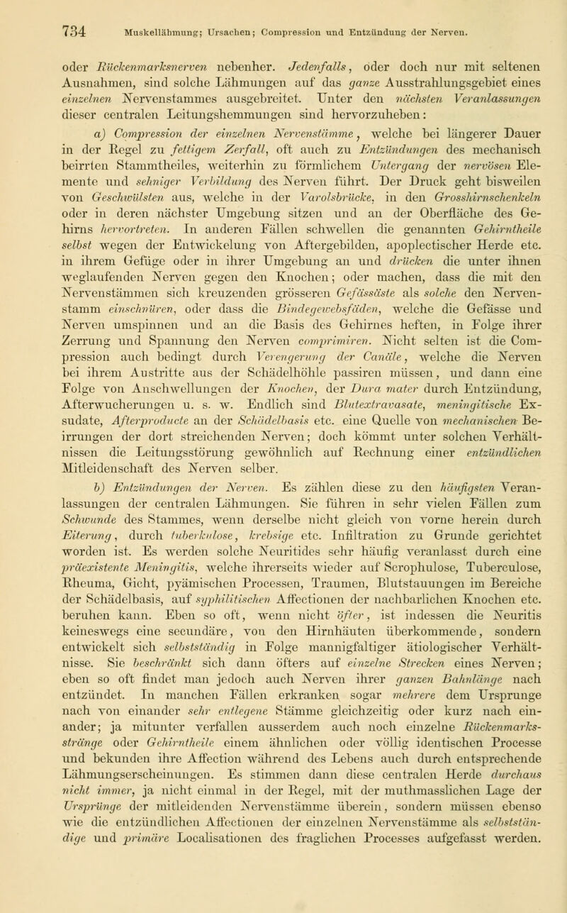 oder Bückenmarksnerven nebenher. Jedenfalls, oder doch nur mit seltenen Ausnahmen, sind solche Lähmungen auf das ganze Ausstrahlungsgebiet eines einzelnen Nervenstammes ausgebreitet. Unter den nächsten. Veranlassungen dieser centralen Leitungshemmungen sind hervorzuheben: a) Compression der einzelnen Nervenstämme 7 welche bei längerer Dauer in der Regel zu fettigem Zerfall, oft auch zu Entzündungen des mechanisch beirrten Stammtheiles, weiterhin zu förmlichem Untergang der nervösen Ele- mente und sehniger Verbildung des Nerven führt. Der Druck geht bisweilen von Geschwülsten aus, welche in der Varolsbrücke, in den Grosshirnschenkeln oder in deren nächster Umgebung sitzen und an der Oberfläche des Ge- hirns hervortreten. In anderen Fällen schwellen die genannten Gehirntheile selbst wegen der Entwicklung von Aftergebilden, apoplectischer Herde etc. in ihrem Gefüge oder in ihrer Umgebung an und drücken die unter ihnen weglaufenden Nerven gegen den Knochen; oder machen, dass die mit den Nervenstämmen sich kreuzenden grösseren Gefässäste als solche den Nerven- stamm einschnüren, oder dass die Bindegewcbsfäden, welche die Gefässe und Nerven umspinnen und an die Basis des Gehirnes heften, in Folge ihrer Zerrung und Spannung den Nerven comprimiren. Nicht selten ist die Com- pression auch bedingt durch Verengerung der Canäle, welche die Nerven bei ihrem Austritte aus der Schädelhöhle passiren müssen, und dann eine Folge von Anschwellungen der Knochen, der Dura mater durch Entzündung, Afterwucherungen u. s. w. Endlich sind Blutextravasate, meningitische Ex- sudate, Afterproducte an der Schädelbasis etc. eine Quelle von mechanischen Be- irrungen der dort streichenden Nerven; doch kömmt unter solchen Verhält- nissen die Leitungsstörung gewöhnlich auf Rechnung einer entzündlichen Mitleidenschaft des Nerven selber. b) Entzündungen der Nerven. Es zählen diese zu den häufigsten Veran- lassungen der centralen Lähmungen. Sie führen in sehr vielen Fällen zum Schwunde des Stammes, wenn derselbe nicht gleich von vorne herein durch Eiferung, durch tuberkulöse, krebsige etc. Infiltration zu Grunde gerichtet worden ist. Es werden solche Neuritides sehr häufig veranlasst durch eine präexistente Meningitis, welche ihrerseits wieder auf Scrophulose, Tuberculose, Rheuma, Gicht, pyämischen Processen, Traumen, Blutstauungen im Bereiche der Schädelbasis, auf syphilitischen Affectionen der nachbarlichen Knochen etc. beruhen kann. Eben so oft, wenn nicht öfter, ist indessen die Neuritis keineswegs eine secundäre, vou den Hirnhäuten überkommende, sondern entwickelt sich selbstständig in Folge mannigfaltiger ätiologischer Verhält- nisse. Sie beschränkt sich dann öfters auf einzelne Strecken eines Nerven; eben so oft findet man jedoch auch Nerven ihrer ganzen Bahnlänge nach entzündet. In manchen Fällen erkranken sogar mehrere dem Ursprünge nach von einander sehr entlegene Stämme gleichzeitig oder kurz nach ein- ander; ja mitunter verfallen ausserdem auch noch einzelne Rückenmarks- stränge oder Gehirntheile einem ähnlichen oder völlig identischen Processe und bekunden ihre Aflection während des Lebens auch durch entsprechende Lähmungserscheinungen. Es stimmen dann diese centralen Herde durchaus nicht immer, ja nicht einmal in der Regel, mit der muthmasslichen Lage der Ursprünge der mitleidenden Nervenstämme überein, sondern müssen ebenso wie die entzündlichen Affectionen der einzelnen Nervenstämme als selbststän- dige und primäre Localisationen des fraglichen Processes aufgefasst werden.