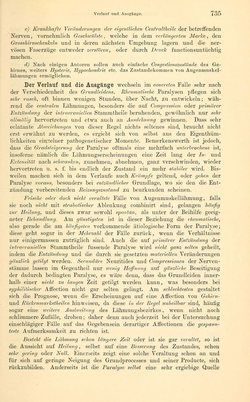 c) Krankhafte Veränderungen der eigentlichen Centraltheile der betreffenden Nerven, vornehmlich Geschwülste, welche in dem verlängerten Marke, den Grosshirnschenkeln nnd in deren nächsten Umgebung lagern und die ner- vösen Faserzüge entweder zerstören, oder durch Druck functionsuntiichtig machen. d) Nach einigen Autoren sollen auch einfache Congestionszust'dnde des Ge- hirnes, weiters Hysterie, Hypochondrie etc. das Zustandekommen von Augenmuskel- lähmungen ermöglichen. Der Verlauf und die Ausgänge wechseln im concreten Falle sehr nach der Verschiedenheit des Grundleidens. Rheumatische Paralysen pflegen sich sehr rasch, oft binnen wenigen Stunden, über Nacht, zu entwickeln; wäh- rend die centralen Lähmungen, besonders die auf Compression oder primärer Entzündung der intracraniellen Stammtheile beruhenden, gewöhnlich nur sehr allmälig hervortreten und etwa auch an Ausdehnung gewinnen. Dass sehr eclatante Abweichungen von dieser Regel nichts seltenes sind, braucht nicht erst erwähnt zu werden, es ergiebt sich von selbst aus den Eigenthüm- lichkeiten einzelner pathogenetischer Momente. Bemerkenswert!! ist jedoch, dass die Gradsteigerung der Paralyse oftmals eine mehrfach unterbrochene ist, insoferne nämlich die Lähmungserscheinungen eine Zeit lang der In- und Extensität nach schwanken, zunehmen, abnehmen, ganz verschwinden, wieder hervortreten u. s. f. bis endlich der Zustand ein mehr stabiler wird. Bis- weilen machen sich in dem Verlaufe auch Krämpfe geltend, oder gehen der Paralyse voraus, besonders bei entzündlicher Grundlage, wo sie den die Ent- zündung vorbereitenden Reizungszustand zu beurkunden scheinen. Frische oder doch nicht veraltete Fälle von Augenmuskellähmung, falls sie noch nicht mit strabotischer Ablenkung combinirt sind, gelangen häufig zur Heilung, und dieses zwar sowohl spontan, als unter der Beihilfe geeig- neter Behandlung. Am günstigsten ist in dieser Beziehung die rheumatische, also gerade die am häufigsten vorkommende ätiologische Form der Paralyse; diese geht sogar in der Mehrzahl der Fälle zurück, wenn die Verhältnisse nur einigermassen zuträglich sind. Auch die auf primärer Entzündung der intracraniellen Stammtheile fassende Paralyse wird nicht ganz selten geheilt, indem die Entzündung und die durch sie gesetzten materiellen Veränderungen gänzlich getilgt werden. Secundäre Neuritides und Compressionen der Nerven- stämme lassen im Gegentheil nur wenig Hoffnung auf gänzliche Beseitigung der dadurch bedingten Paralyse, es wäre denn, dass das Grundleiden inner- halb einer nicht zu langen Zeit getilgt werden kann, was besonders bei syphilitischer Affection nicht gar selten gelingt. Am schlechtesten gestaltet sich die Prognose, wenn die Erscheinungen auf eine Affection von Gehim- und Rückenmarkstheilen hinweisen, da diese in der Regel unheilbar sind, häufig sogar eine weitere Ausbreitung des Lähmungsbezirkes, wenn nicht noch schlimmere Zufälle, drohen; daher denn auch jederzeit bei der Untersuchung einschlägiger Fälle auf das Gegebensein derartiger Affectionen die gespann- teste Aufmerksamkeit zu richten ist. Besteht die Lähmung schon längere Zeit oder ist sie gar veraltet, so ist die Aussicht auf Heilung, selbst auf eine Besserung des Zustandes, schon sehr gering oder Nidl. Einerseits zeigt eine solche Veraltung schon an und für sich auf geringe Neigung des Grundprocesses und seiner Producte, sich rückzubilden. Anderseits ist die Paralyse selbst eine sehr ergiebige Quelle