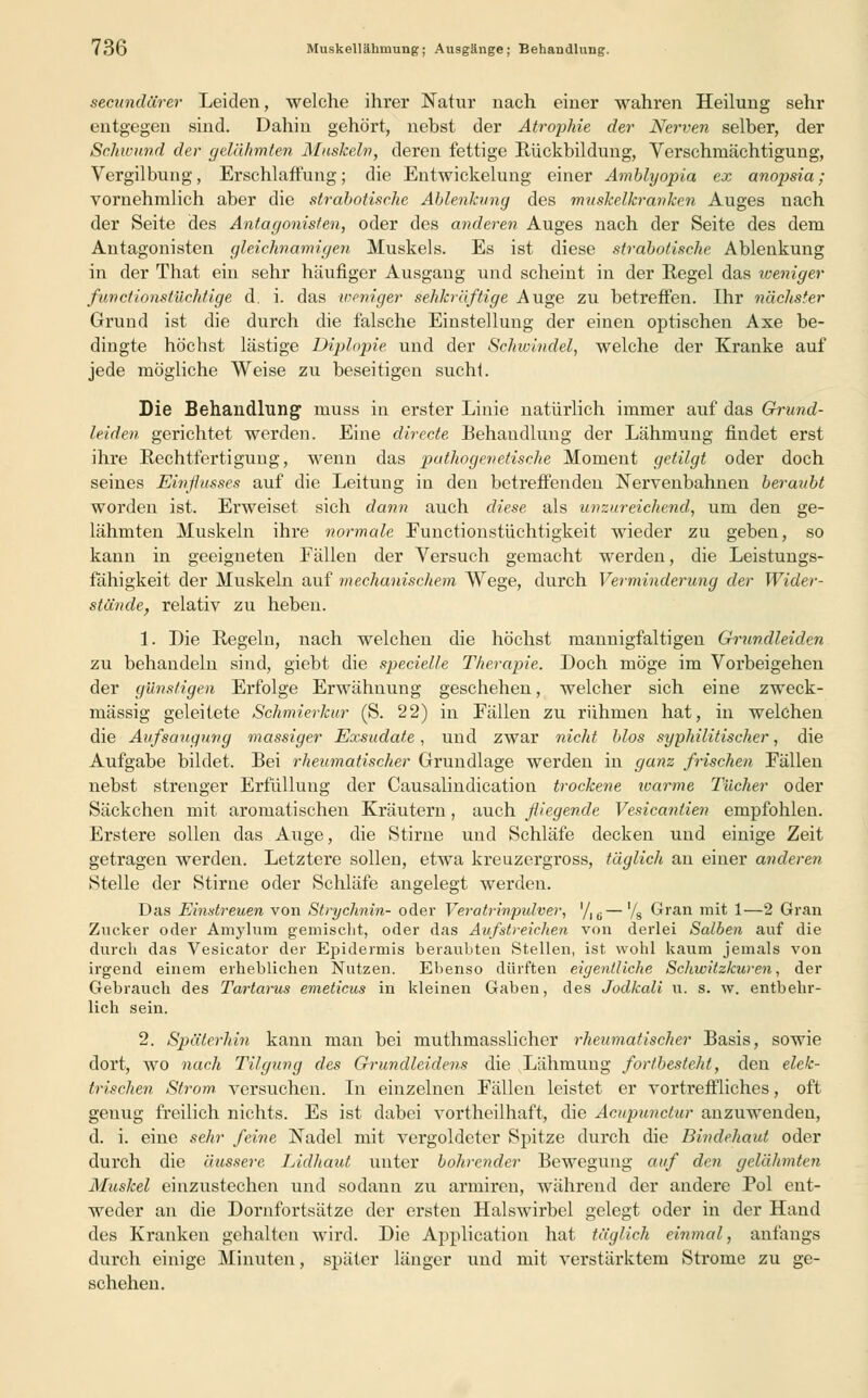 secundürer Leiden, welche ihrer Natur nach einer wahren Heilung sehr entgegen sind. Dahin gehört, nebst der Atrophie der Nerven selber, der Schwund der gelähmten Muskeln, deren fettige Rückbildung, Verschmächtigung, Vergilbung, Erschlaffung; die Entwicklung einer Amblyopia ex anopsia; vornehmlich aber die strabotische Ablenkung des muskelkranken Auges nach der Seite des Antagonisten, oder des anderen Auges nach der Seite des dem Antagonisten gleichnamigen Muskels. Es ist diese strabotische Ablenkung in der That ein sehr häufiger Ausgang und scheint in der Regel das weniger fun et ionstüchtige d. i. das weniger sehkräftige Auge zu betreffen. Ihr nächster Grund ist die durch die falsche Einstellung der einen optischen Axe be- dingte höchst lästige Diplopie, und der Schwindel, welche der Kranke auf jede mögliche Weise zu beseitigen sucht. Die Behandlung muss in erster Linie natürlich immer auf das Grund- leiden gerichtet werden. Eine directe. Behandlung der Lähmung findet erst ihre Rechtfertigung, wenn das pathogenetische Moment getilgt oder doch seines Einflusses auf die Leitung in den betreffenden Nervenbahnen beraubt worden ist. Erweiset sich dann auch diese als unzureichend, um den ge- lähmten Muskeln ihre normale Eunctionstüchtigkeit wieder zu geben, so kann in geeigneten Fällen der Versuch gemacht werden, die Leistungs- fähigkeit der Muskeln auf mechanischem Wege, durch Verminderung der Wider- stände, relativ zu heben. 1. Die Regeln, nach welchen die höchst mannigfaltigen Grundleiden zu behandeln sind, giebt die specielle Therapie. Doch möge im Vorbeigehen der günstigen Erfolge Erwähnung geschehen, welcher sich eine zweck- mässig geleitete Schmierkur (S. 22) in Fällen zu rühmen hat, in welchen die Aufsaugung massiger Exsudate, und zwar nicht blos syphilitischer, die Aufgabe bildet. Bei rheumatischer Grundlage werden in ganz frischen Fällen nebst strenger Erfüllung der Causalindication trockene warme Tücher oder Säckchen mit aromatischen Kräutern, auch fliegende Vesicantien empfohlen. Erstere sollen das Auge, die Stirne und Schläfe decken und einige Zeit getragen werden. Letztere sollen, etwa kreuzergross, täglich an einer anderen. Stelle der Stirne oder Schläfe angelegt werden. Das Einstreuen von Strychnin- oder Veratrinpulver, '/16—'/g Gran mit 1—2 Gran Zucker oder Amylum gemischt, oder das Aufstreichen von derlei Salben auf die durch das Vesicator der Epidermis beraubten Stellen, ist wohl kaum jemals von irgend einem erheblichen Nutzen. Ebenso dürften eigentliche Schwitzkuren, der Gebrauch des Tartarus emeticus in kleinen Gaben, des Jodkali u. s. w. entbehr- lich sein. 2. Späterhin kann man bei muthmasslicher rheumatischer Basis, sowie dort, wo nach Tilgung des Grundleidens die Lähmung fortbesteht, den elek- trischen Strom, versuchen. In einzelnen Fällen leistet er vortreffliches, oft genug freilich nichts. Es ist dabei vortheilhaft, die Äcupunctur anzuwenden, d. i. eine sehr feine Nadel mit vergoldeter Spitze durch die Bindehaut oder durch die äussere Lidhaut unter bohrender Bewegung auf den gelähmten Muskel einzustechen und sodann zu armiren, während der andere Pol ent- weder an die Dornfortsätze der ersten Halswirbel gelegt oder in der Hand des Kranken gehalten wird. Die Application hat täglich einmal, anfangs durch einige Minuten, später länger und mit verstärktem Strome zu ge- schehen.