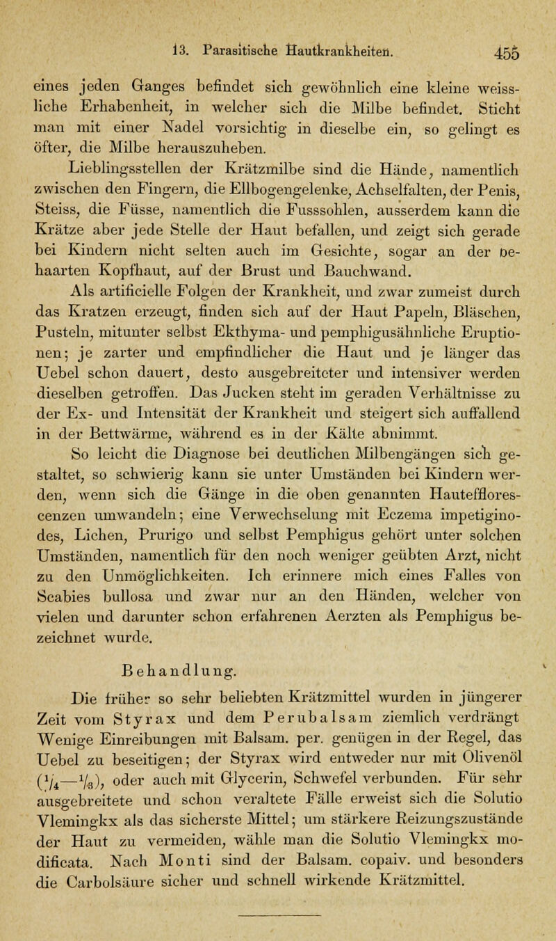 eines jeden Ganges befindet sich gewöhnlich eine kleine weiss- liche Erhabenheit, in welcher sich die Milbe befindet. Sticht man mit einer Nadel vorsichtig in dieselbe ein, so gelingt es öfter, die Milbe herauszuheben. Lieblingsstellen der Krätzmilbe sind die Hände, namentlich zwischen den Fingern, die Ellbogengelenke, Achselfalten, der Penis, Steiss, die Füsse, namentlich die Fusssohlen, ausserdem kann die Krätze aber jede Stelle der Haut befallen, und zeigt sich gerade bei Kindern nicht selten auch im Gesichte, sogar an der De- haarten Kopfhaut, auf der Brust und Bauchwand. Als artificielle Folgen der Krankheit, und zwar zumeist durch das Kratzen erzeugt, finden sich auf der Haut Papeln, Bläschen, Pusteln, mitunter selbst Ekthyma- und pemphigusähnliche Eruptio- nen; je zarter und empfindlicher die Haut und je länger das Uebel schon dauert, desto ausgebreiteter und intensiver werden dieselben getroffen. Das Jucken steht im geraden Verhältnisse zu der Ex- und Intensität der Krankheit und steigert sich auffallend in der Bettwärme, während es in der Kälte abnimmt. So leicht die Diagnose bei deutlichen Milbengängen sich ge- staltet, so schwierig kann sie unter Umständen bei Kindern wer- den, wenn sich die Gänge in die oben genannten Hautefflores- cenzen umwandeln; eine Verwechselung mit Eczema impetigino- des, Liehen, Prurigo und selbst Pemphigus gehört unter solchen Umständen, namentlich für den noch weniger geübten Arzt, nicht za den Unmöglichkeiten. Ich erinnere mich eines Falles von Scabies bullosa und zwar nur an den Händen, welcher von vielen und darunter schon erfahrenen Aerzten als Pemphigus be- zeichnet wurde. Behandlung. Die früher so sehr beliebten Krätzmittel wurden in jüngerer Zeit vom Styrax und dem Peru baisam ziemlich verdrängt Wenige Einreibungen mit Balsam, per. genügen in der Regel, das Uebel zu beseitigen; der Styrax wird entweder nur mit Olivenöl (»;—i/g), oder auch mit Glycerin, Schwefel verbunden. Für sehr ausgebreitete und schon veraltete Fälle erweist sich die Solutio Vlemingkx als das sicherste Mittel; um stärkere Beizungszustände der Haut zu vermeiden, wähle man die Solutio Vlemingkx mo- dificata. Nach Monti sind der Balsam, copaiv. und besonders die Carbolsäure sicher und schnell wirkende Krätzmittel.