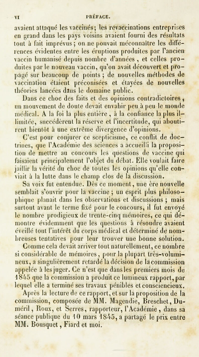 avaient attaqué les vaccinés; les revaccinations entreprises en grand dans les pays voisins avaient fourni des résultats tout à fait imprévus; on ne pouvait méconnaître les diffé- rences évidentes entre les éruptions produites par l'ancien vaccin humanisé depuis nombre d'années , et celles pro- duites par le nouveau vaccin, qu1on avait découvert et pro- pagé sur beaucoup de points ; de nouvelles méthodes de vaccination étaient préconisées et étayées de nouvelles théories lancées dans le domaine public. Dans ce choc des faits et des opinions contradictoires, un mouvement de doute devait envahir peu à peu le monde médical. A la foi la plus entière , à la confiance la plus il- limitée, succédèrent la réserve et (incertitude, qui abouti- rent bientôt à une extrême divergence d'opinions. C'est pour conjurer ce scepticisme, ce conflit de doc- trines, que l'Académie des sciences a accueilli la proposi- tion de mettre au concours les questions de vaccine qui faisaient principalement l'objet du débat. Elle voulait faire jaillir la vérité du choc de toutes les opinions qu'elle con- viait à la lutte dans le champ clos de la discussion. Sa voix fut entendue. Dès ce moment, une ère nouvelle semblait s'ouvrir pour la vaccine ; un esprit plus philoso- phique planait dans les observations et discussions ; mais surtout avant le terme fixé pour le concours, il fut envoyé le nombre prodigieux de trente-cinq mémoires, ce qui dé- montre évidemment que les questions à résoudre avaient éveillé tout l'intérêt du corps médical et déterminé de nom- breuses tentatives pour leur trouver une bonne solution. Comme cela devait arriver tout naturellement, ce nombre si considérable de mémoires, pour la plupart très-volumi- neux, a singulièrement retardé la décision de la commission appelée à les juger. Ce n'est que dans les premiers mois de 4845 que la commission a produit ce lumineux rapport, par lequel elle a terminé ses travaux pénibles et consciencieux. Après la lecture de ce rapport, et sur la proposition de la commission, composée de MM. Magendie, Breschet, Du- méril, Roux, et Serres, rapporteur, l'Académie , dans sa séance publique du 10 mars 1845, a partagé le prix entre MM. Bousquet, Fiard et moi.