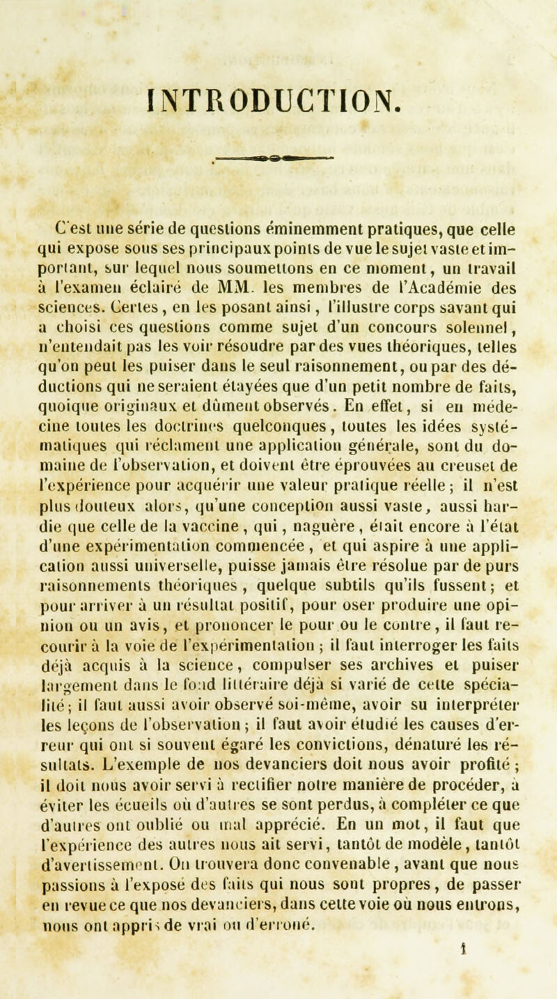 INTRODUCTION. C'est une série de questions éminemment pratiques, que celle qui expose sous ses principaux points de vue le sujet vaste et im- poriant, sur lequel nous soumettons en ce moment, un travail à l'examen éclairé de MM. les membres de l'Académie des sciences. Certes, en les posant ainsi, l'illustre corps savant qui a choisi ces questions comme sujet d'un concours solennel, n'entendait pas les voir résoudre par des vues théoriques, telles qu'on peut les puiser dans le seul raisonnement, ou par des dé- ductions qui ne seraient élayées que d'un petit nombre de faits, quoique originaux et dûment observés. En effet, si en méde- cine toutes les doctrines quelconques, toutes les idées systé- matiques qui réclament une application générale, sont du do- maine de l'observation, et doivent être éprouvées au creuset de l'expérience pour acquérir une valeur pratique réelle; il n'est plus douteux alors, qu'une conception aussi vaste, aussi har- die que celle de la vaccine , qui, naguère, éiait encore à l'étal d'une expérimentation commencée, et qui aspire à une appli- cation aussi universelle, puisse jamais être résolue par de purs raisonnements théoriques, quelque subtils qu'ils fussent; et pour arriver à un résultat positif, pour oser produire une opi- nion ou un avis, et prononcer le pour ou le contre, il faut re- courir à la voie de l'expérimentation ; il faut interroger les faits déjà acquis à la science, compulser ses archives et puiser largement dans le fond littéraire déjà si varié de celte spécia- lité; il faut aussi avoir observé soi-même, avoir su interpréter les leçons de l'observation ; il faut avoir étudié les causes d'er- reur qui ont si souvent égaré les convictions, dénaturé les ré- sultats. L'exemple de nos devanciers doit nous avoir profilé ; il doit nous avoir servi à rectifier noire manière de procéder, a éviter les écueils où d'autres se sont perdus, à compléter ce que d'autres ont oublié ou mal apprécié. En un mot, il faut que l'expérience des autres nous ait servi, taniotde modèle, tantôt d'avertissement. On trouvera donc convenable, avant que nous passions à l'exposé des faits qui nous sont propres, de passer en revue ce que nos devanciers, dans celte voie ou nous entrons, nous ont appris de vrai on d'erroné.