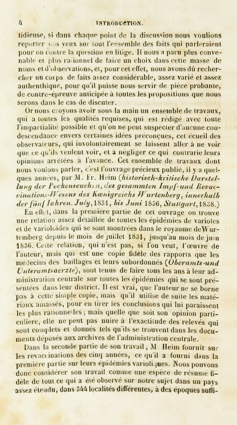 tidieiise, si dans chaque point de la discussion nous voulions reporter nos yeux sut lout l'ensemble des faits qui parleraient pour ou contre la question en litige. Il nous a paru plus conve- nable et plus rationnel de (aire un choix dans cette masse de noms et d'observations, et, pourceteffet, nous avons dû recher- cher un coips de faits assez considérable, assez varié et assez authenthique, pour qu'il puisse nous servir de pièce probante, de contre-épreuve anticipée à toutes les propositions que nous serons dans le cas de discuter. Or nous croyons avoir sous la main un ensemble de travaux, qui a toutes les qualités requises, qui est rédigé avec toute l'impartialité possible et qu'on ne peut suspecter d'aucune con- descendance envers certaines idées préconçues, cet écueil des observateurs, qui involontairement se laissent aller à ne voir que ce qu'ils veulent voir, et à négliger ce qui contrarie leurs opinions anètées à l'avance. Cet ensemble de travaux dont nous voulons parler, c'est l'ouvrage précieux publié, il y a quel- ques années, pur M . Fr. Heim (historisch-kiiiisclie Durstel- lung der Fockenseuchcn, des gesammten Impf-und Jîevac- cinalionb-fV-esens des hœnigreichs Wurtemberg, innerhalb derfûnflahren. July, 1831, bis Juni 18S6, Stutcgarl,iSè8.) En effet, dans la première partie de cet ouvrage on trouve une relation assez détaillée de toutes les épidémies de varioles et de varioluïdes qui se sont montrées dans le royaume deWur- temberg depuis le mois de juillet 1831, jusqu'au mois de juin 1836. Celle relation, qui n'est pas, si l'on veut, l'œuvre de l'auteur, mais qui est une copie fidèle des rapports que les médecins des baillages et leurs subordonnés (Oberamts-und IJnteramUaerzlè), sont tenus de faire tous les ans à leur ad- ministration centrale sur toutes les épidémies qui se sont pré- sentées dans leur district. Il est vrai, que l'auteur ne se borne pas à cette simple copie, mais qu'il utilise de suite les maté- riaux amassés, pour en tirer les conclusions qui lui paraissent les plus rationnelles ; mais quelle que soit son opinion parti- culière, elle ne peut pas nuire à l'exactitude des relevés qui sont complets et donnés tels qu'ils se trouvent dans les docu- ments déposés aux archives de l'administration centrale. Dans la seconde partie de son travail, M Heim fournit sur les revaccinations des cinq années, ce qu'il a fourni dans la première partie sur leurs épidémies varioli.|Ues. Nous pouvons donc considérer son travail comme une espèce de résume fi- dèle de tout ce qui a été observé sur notre sujet dans un pays assez étendu, dans Ihh localités différentes, à des époques suffi-