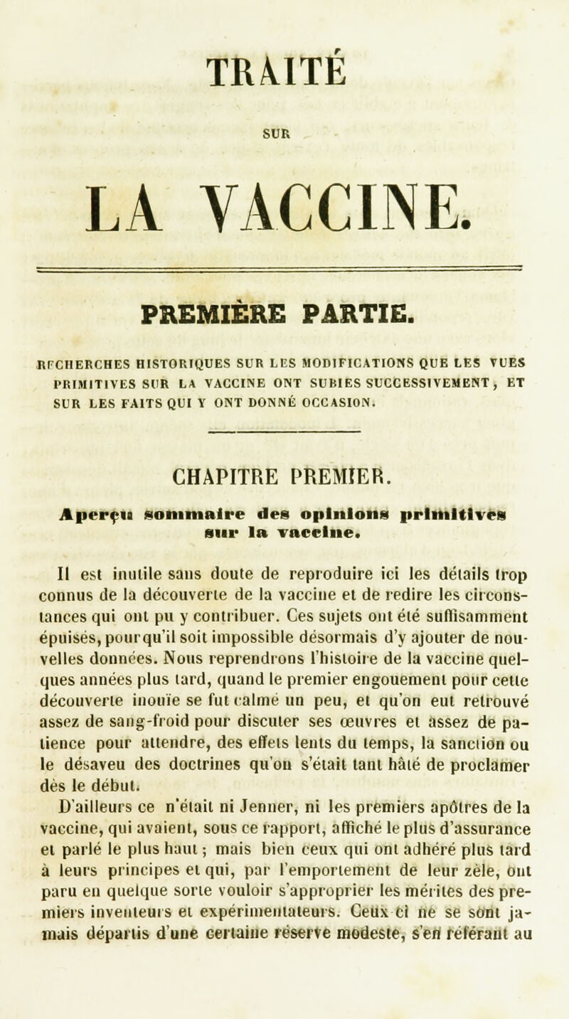 TR/UTE SUR LA VACCINE. PREMIERE PARTIE. RECHERCHES HISTORIQUES SUR LES MODIFICATIONS QUE LES VUES PRIMITIVES SUR LA VACCINE ONT SUBIES SUCCESSIVEMENT , ET SUR LES FAITS QUI Y ONT DONNÉ OCCASION. CHAPITRE PREMIER. Aperçu sommaire des opinions primitives sur la vaccine. II est inutile sans doute de reproduire ici les détails trop connus de la découverte de la vaccine et de redire les circons- tances qui ont pu y contribuer. Ces sujets ont été suffisamment épuisés, pourqu'il soit impossible désormais d'y ajouter de nou- velles données. Nous reprendrons l'histoire de la vaccine quel- ques années plus tard, quand le premier engouement pour cette découverte inouïe se fut calmé un peu, et qu'on eut retrouvé assez de sang-froid pour discuter ses œuvres et assez de pa- tience pour attendre, des effets lents du temps, la sanction ou le désaveu des doctrines qu'on s'était tant hâté de proclamer dès le début. D'ailleurs ce n'était ni Jenner, ni les premiers apôtres de la vaccine, qui avaient, sous ce rapport, affiché le plus d'assurance et parlé le plus haut ; mais bien ceux qui ont adhéré plus tard à leurs principes et qui, par l'emportement de leur zèle, oui paru en quelque sorte vouloir s'approprier les mérites des pre- miers inventeurs et expérimentateurs. Ceux cl ne se sont ja- mais départis d'une Géminé réserve modeste, sert référant au