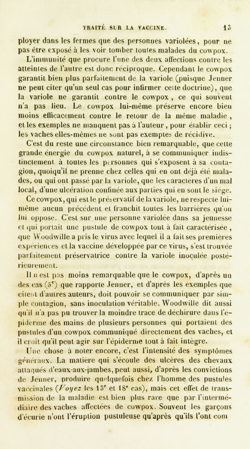 ployer dans les fermes que des personnes variolées, pour ne pas être exposé à les voir tomber louies malades du cowpox. L'immunité que procure l'une des deux affections contre les atteintes de l'autre est donc réciproque. Cependant le cowpox garantit bien plus parfaitement de la variole (puisque Jeûner ne peut citer qu'un seul cas pour infirmer cette doctrine), que la variole ne garantit contre le cowpox , ce qui souvent n'a pas lieu. Le cowpox lui-même préserve encore bien moins efficacement contre le retour de la même maladie , et les exemples ne manquent pas à l'auteur, pour établir ceci ; les vaches elles-mêmes ne sont pas exemptes de récidive. C'est du reste une circonstance bien remarquable, que celte grande énergie du cowpox naturel, à se communiquer indis- tinctement à toutes les personnes qui s'exposent à sa conta- gion, quoiqu'il ne prenne chez celles qui en ont déjà été mala- des, ou qui ont passé par la variole, que les caractères d'un mal local, d'une ulcération confinée aux parties qui en sont le siège. Ce cowpox, qui est le préservatif de la variole, ne respecte lui- même aucun précédent et franchit toutes les barrières qu'on lui oppose. C'est sur une personne variolée dans sa jeunesse et qui portail une pustule de cowpox tout à fait caractérisée , que VV'oodwille a pris le virus avec lequel il a fait ses premières expériences et la vaccine développée parce virus, s'est trouvée parfaitement préservatrice contre la variole inoculée posté- rieurement. Il n est pas moins remarquable que le cowpox, d'après un des cas (5e) que rapporte Jenner, et d'après les exemples que citent d'autres auteurs, doit pouvoir se communiquer par sim- ple contagion, sans inoculation véritable. Woodwille dit aussi qu'il n'a pas pu trouver la moindre trace de déchirure dans l'e- piderme des mains de plusieurs personnes qui portaient des pustules d'un cowpox communiqué directement des vaches, et il croit qu'il peut agir sur l'épidémie tout à fait intègre. Une chose à noter encore, c'est l'intensité des symptômes généraux, La matière qui s'écoule des ulcères des chevaux attaqués d'eaux-aux-jambes, peut aussi, d'après les convictions de Jenner, produire quelquefois chez, l'homme des pustules vaccinales (Foyez les 13e et 18e cas), mais cet effet de trans- mission de la maladie est bien plus rare que par l'intermé- diaire des vaches affectées de cowpox. Souvent les garçons d'écurie n'ont l'éruption pustuleuse qu'après qu'ils l'ont coin