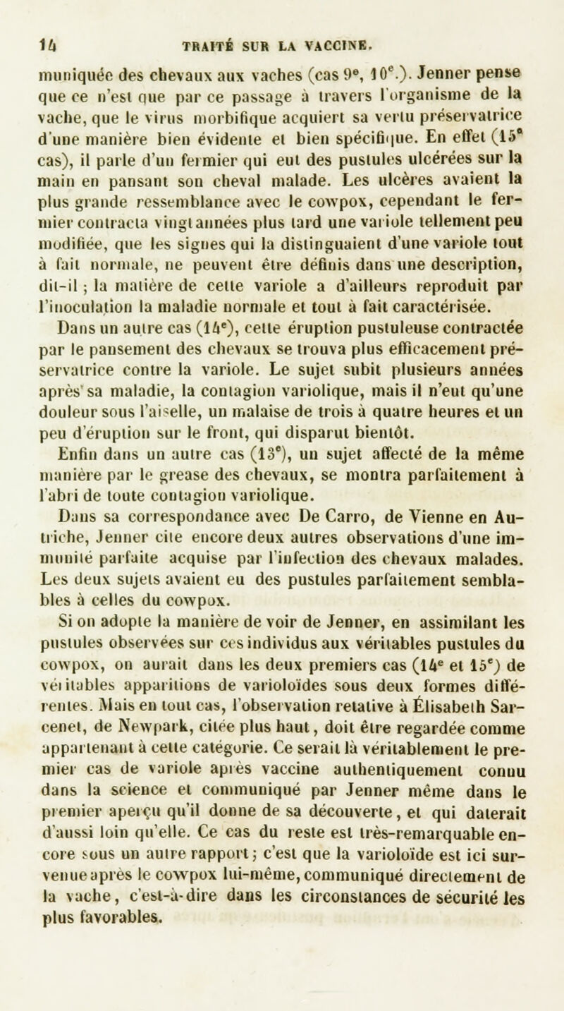 muniquée des chevaux aux vaches (cas 9e, 10e.) Jenner pense que ce n'est que par ce passage à iravers l'organisme de la vache, que le virus niorbifique acquiert sa venu préservatrice d'une manière bien évidente et bien spécifique. En effet (15* cas), il parle d'un fermier qui eut des pustules ulcérées sur la main en pansant son cheval malade. Les ulcères avaient la plus grande ressemblance avec le cowpox, cependant le fer- mier contracta vingt années plus tard une variole tellement peu modifiée, que les signes qui la distinguaient d'une variole tout à fait normale, ne peuvent être définis dans une description, dit-il ; la matière de cette variole a d'ailleurs reproduit par l'inoculation la maladie normale et tout à fait caractérisée. Dans un aulre cas (16e), cette éruption pustuleuse contractée par le pansement des chevaux se trouva plus efficacement pré- servatrice contre la variole. Le sujet subit plusieurs années après'sa maladie, la contagion variolique, mais il n'eut qu'une douleur sous l'ai«elle, un malaise de trois à quatre heures et un peu d'éruption sur le front, qui disparut bientôt. Enfin dans un aulre cas (13e), un sujet affecté de la même manière par le grease des chevaux, se montra parfaitement à l'abri de toute contagion variolique. Dans sa correspondance avec De Carro, de Vienne en Au- triche, Jenner ciie encore deux autres observations d'une im- muniié parfaite acquise par l'infection des chevaux malades. Les deux sujets avaient eu des pustules parfaitement sembla- bles à celles du cowpox. Si on adopte la manière de voir de Jenner, en assimilant les pustules observées sur ces individus aux véritables pustules du cowpox, on aurait dans les deux premiers cas (16e et 15e) de véiitables apparitions de varioloïdes sous deux formes diffé- rentes. Mais en tout cas, l'observation relative à Elisabeth Sar- cenet, de Newpark, citée plus haut, doit être regardée comme appartenant à cette catégorie. Ce serait là véritablement le pre- mier cas de variole après vaccine authentiquemeni conuu dans la science et communiqué par Jenner même dans le premier aperçu qu'il donne de sa découverte, et qui daterait d'aussi loin qu'elle. Ce cas du reste est très-remarquable en- core ^ous un aulre rapport; c'est que la varioloïde est ici sur- venue après le cowpox lui-même, communiqué directement de la vache, c'est-à-dire dans les circonstances de sécurité les plus favorables.