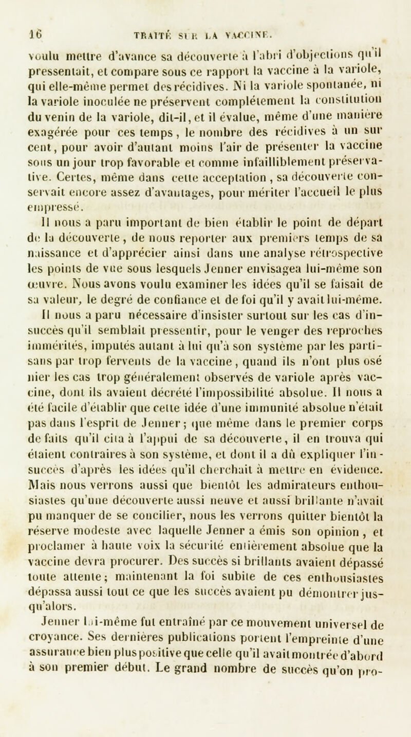 voulu meure d'avance sa découverte à l'abri d'objections qu'il pressentait, et compare sous ce rapport la vaccine à la variole, qui elle-même permet des récidives. Ni la variole spontanée, ni la variole inoculée ne préservent complètement la constitution du venin de la variole, dit-il, et il évalue, même d'une manière exagérée pour ces temps, le nombre des récidives à un sur cent, pour avoir d'autant moins l'air de présenter la vaccine sous un jour trop favorable et comme infailliblement préserva- live. Certes, même dans celle acceptation , sa découverte con- servait encore assez d'avantages, pour mériter l'accueil le plus empressé. Il nous a paru important de bien établir le point de départ de la découverte, de nous reporter aux premiers temps de sa naissance et d'apprécier ainsi dans une analyse rétrospective les points de vue sous lesquels Jeûner envisagea lui-même son œuvre. Nous avons voulu examiner les idées qu'il se faisait de sa valeur, le degré de confiance et de foi qu'il y avait lui-même. Il nous a paru nécessaire d'insister surtout sur les cas d'in- succès qu'il semblait pressentir, pour le venger des reproches immérités, imputés autant à lui qu'à son système par les parti- sans par trop fervents de la vaccine , quand ils n'ont plus osé nier les cas trop généralement observés de variole après vac- cine, dont ils avaient décrété l'impossibilité absolue. Il nous a été facile d'établir que celle idée d'une immunité absolue n'était pas dans l'esprit de Jenner; que même dans le premier corps défaits qu'il ciia à l'appui de sa découverte, il en trouva qui éiaient contraires à son système, et dont il a dû expliquer l'in- succès d'après les idées qu'il cherchait à mettre en évidence. Mais nous verrons aussi que bientôt les admirateurs enthou- siastes qu'une découverte aussi neuve et aussi brillante n'avait pu manquer de se concilier, nous les verrons quitter bientôt la réserve modeste avec laquelle Jenner a émis son opinion , et proclamer à haute voix la sécurité entièrement absolue que la vaccine devra procurer. Des succès si brillants avaient dépassé toute attente ; maintenant la foi subite de ces enthousiastes dépassa aussi tout ce que les succès avaient pu démontrer jus- qu'alors. Jenner lui-même fut entraîné par ce mouvement universel de croyance. Ses dernières publications portent l'empreinte d'une assurance bien plus poiitive que celle qu'il avait montrée d'abord à son premier début. Le grand nombre de succès qu'on nro-