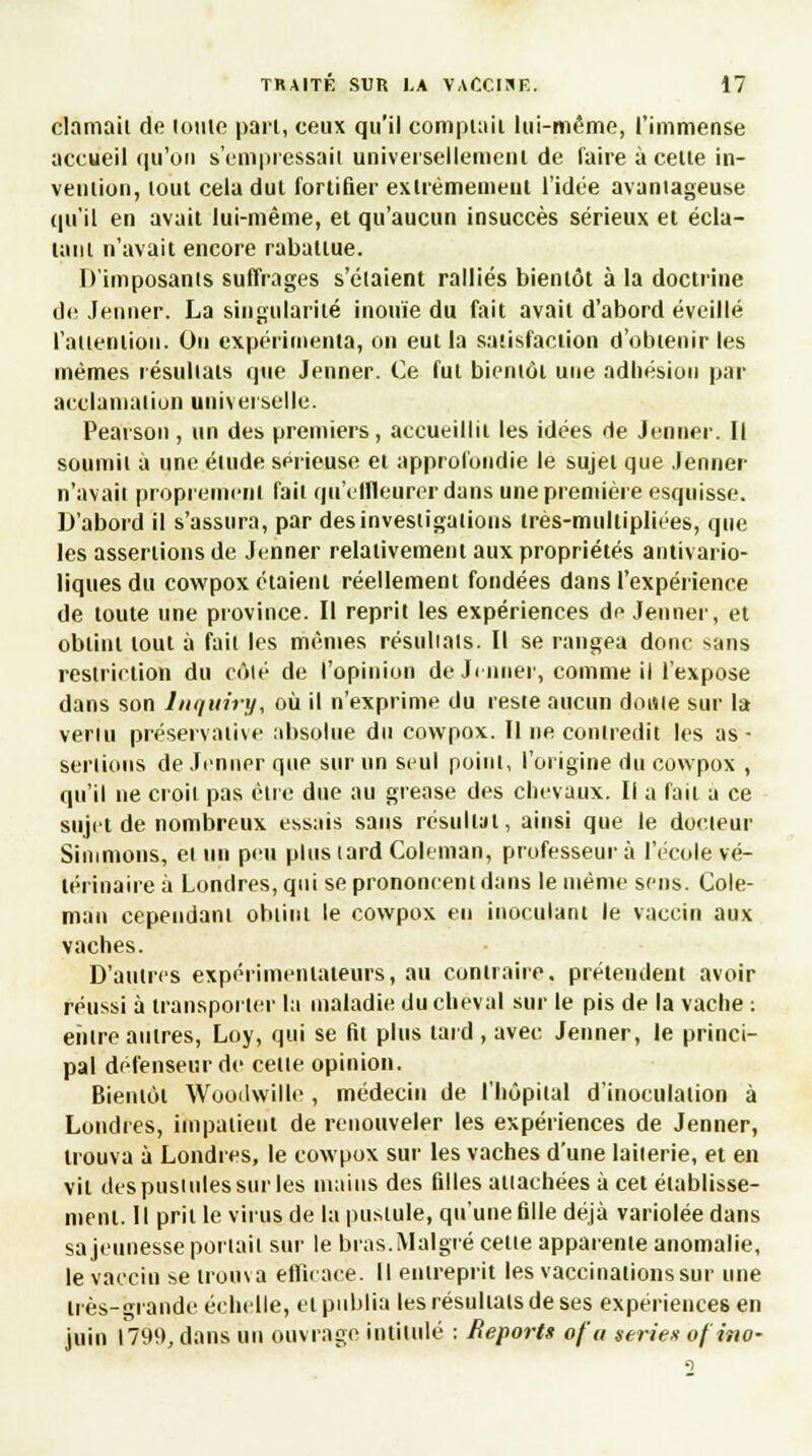 clamait de (otite pari, ceux qu'il comptait lui-même, l'immense accueil qu'on s'empressait universellement de faire à cette in- vention, tout cela dut fortifier extrêmement l'idée avantageuse qu'il en avait lui-même, et qu'aucun insuccès sérieux et écla- tant n'avait encore rabattue. D'imposants suffrages s'étaient ralliés bientôt à la doctrine de Jenner. La singularité inouïe du fait avait d'abord éveillé l'attention. On expérimenta, on eut la satisfaction d'obtenir les mêmes résultats que Jenner. Ce fut bientôt une adhésion par acclamation universelle. Pearson , un des premiers, accueillit les idées de Jenner. Il soumit à une étude sérieuse et approfondie le sujet que Jenner n'avait proprement fait qu'effleurer dans une première esquisse. D'abord il s'assura, par des investigations très-multipliées, que les assertions de Jenner relativement aux propriétés antivario- liques du cowpox étaient réellement fondées dans l'expérience de toute une province. Il reprit les expériences de Jenner, et obtint tout à fait les mêmes résultats. Il se rangea donc >ans restriction du côlé de l'opinion de Jenner, comme il l'expose dans son Inquiry, où il n'exprime du reste aucun doute sur la venu préservative absolue du cowpox. Il ne contredit les as- sertions de Jenner que sur un seul point, l'origine du cowpox , qu'il ne croit pas être due au grease des chevaux. Il a fait a ce sujet de nombreux essais sans résultat, ainsi que le docteur Simmons, et un peu plus tard Coleman, professeur à l'école vé- térinaire à Londres, qui se prononcent dans le même sens. Cole- man cependant obtint le cowpox en inoculant le vaccin aux vaches. D'autres expérimentateurs, au contraire, prétendent avoir réussi à transporter la maladie du cheval sur le pis de la vache : entre autres, Loy, qui se fit plus tard , avec Jenner, le princi- pal défenseur de celle opinion. Bientôt Wooilwille , médecin de l'hôpital d'inoculation à Londres, impatient de renouveler les expériences de Jenner, trouva à Londres, le cowpox sur les vaches d'une laiierie, et en vil des pustules sur les mains des filles attachées à cet établisse- ment. 11 prit le virus de la pi^iule, qu'une fille déjà variolée dans sa jeunesse portait sur le bras.Malgré cette apparente anomalie, le vaccin se trouva efficace. Il entreprit les vaccinations sur une liès-grande échelle, et publia les résultats de ses expériences en juin 1799, dans un ouvrage intitulé : Reports of'a séries of ino-