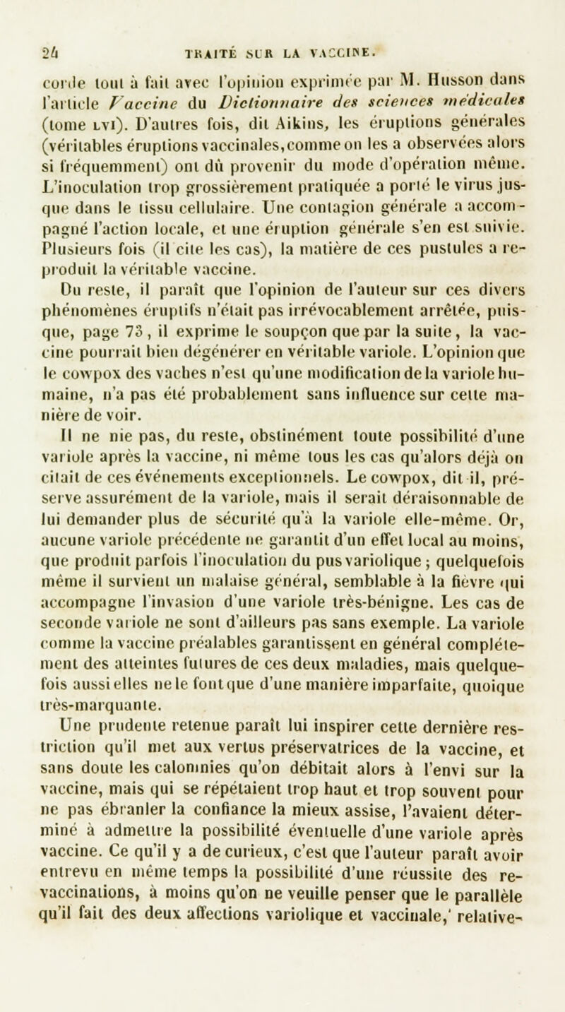 corde loin à fait avec l'opinion exprimée par M. Husson dans l'article Vaccine du Dictionnaire de* science» médicales (lome lvi). D'autres fois, dit Aikins, les éruptions générales (véritables éruptions vaccinales,comme on les a observées alors si fréquemment) ont dû provenir du mode d'opération même. L'inoculation trop grossièrement pratiquée a porié le virus jus- que dans le tissu cellulaire. Une contagion générale a accom- pagné l'action locale, et une éruption générale s'en est suivie. Plusieurs fois (il cite les cas), la matière de ces pustules a re- produit la véritable vaccine. Du reste, il paraît que l'opinion de l'auteur sur ces divers phénomènes éruplifs n'était pas irrévocablement arrêtée, puis- que, page 73 , il exprime le soupçon que par la suite, la vac- cine pourrait bien dégénérer en véritable variole. L'opinion que le cowpox des vaches n'est qu'une modification de la variole hu- maine, n'a pas été probablement sans influence sur celle ma- nière de voir. Il ne nie pas, du reste, obstinément toute possibilité d'une variole après la vaccine, ni même tous les cas qu'alors déjà on cilait de ces événements exceptionnels. Le cowpox, dit il, pré- serve assurément de la variole, mais il serait déraisonnable de lui demander plus de sécurité qu'à la variole elle-même. Or, aucune variole précédente ne garantit d'un effet local au moins, que produit parfois l'inoculation du pusvariolique ; quelquefois même il survient un malaise général, semblable à la fièvre qui accompagne l'invasion d'une variole très-bénigne. Les cas de seconde variole ne sont d'ailleurs pas sans exemple. La variole comme la vaccine préalables garantissent en général complète- ment des atteintes futures de ces deux maladies, mais quelque- fois aussi elles ne le font que d'une manière imparfaite, quoique très-marquante. Une prudente retenue paraît lui inspirer cette dernière res- triction qu'il met aux vertus préservatrices de la vaccine, et sans doute les calomnies qu'on débitait alors à l'envi sur la vaccine, mais qui se répétaient trop haut et trop souvent pour ne pas ébranler la confiance la mieux assise, l'avaient déter- miné à admettre la possibilité éventuelle d'une variole après vaccine. Ce qu'il y a de curieux, c'est que l'auteur paraît avoir entrevu en même temps la possibilité d'une réussite des re- vaccinations, à moins qu'on ne veuille penser que le parallèle qu'il fait des deux affections variolique et vaccinale,' relative-