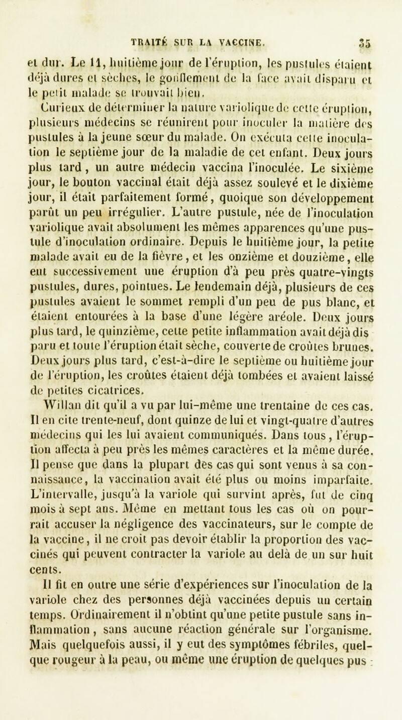 el dur. Le H, huitième jour de l'éruption, les pustules étaient déjà dures el sèches, le gonflement de la (ace avait disparu et le peiil malade se trouvai! bien. Curieux de déterminer la nature varioliquede cette éruption, plusieurs médecins se réunirent pour inoculer la matière des puslules à la jeune sœur du malade. On exécuta cette inocula- tion le septième jour de la maladie de cet enfant. Deux jours plus tard, un autre médecin vaccina l'inoculée. Le sixième jour, le bouton vaccinal était déjà assez soulevé et le dixième jour, il était parfaitement formé, quoique son développement parût un peu irrégulier. L'autre pustule, née de l'inoculation variolique avait absolument les mêmes apparences qu'une pus- tule d'inoculation ordinaire. Depuis le huitième jour, la petite malade avait eu de la fièvre, et les onzième et douzième, elle eut successivement une éruption d'à peu près quatre-vingts pustules, dures, pointues. Le lendemain déjà, plusieurs de ces pustules avaient le sommet rempli d'un peu de pus blanc, et étaient entourées à la base d'une légère aréole. Deux jours plus lard, le quinzième, celte petite inflammation avait déjà dis paru et loule l'éruption était sèche, couverte de croûtes brunes. Deux jours plus tard, c'est-à-dire le septième ou huitième jour de l'éruption, les croûtes étaient déjà tombées el avaient laissé de petites cicatrices. Willan dit qu'il a vu par lui-même une trentaine de ces cas. Il en cite trenie-neuf, dont quinze de lui et vingt-quatre d'autres médecins qui les lui avaient communiqués. Dans tous, l'érup- tion affecta à peu près les mêmes caractères et la même durée. Il pense que dans la plupart des cas qui sont venus à sa con- naissance, la vaccination avait élé plus ou moins imparfaite. L'intervalle, jusqu'à la variole qui survint après, fut de cinq mois à sept ans. Même en mettant tous les cas où on pour- rait accuser la négligence des vaccinaleurs, sur le compte de la vaccine, il ne croit pas devoir établir la proportion des vac- cinés qui peuvent contracter la variole au delà de un sur huit cents. Il fit en outre une série d'expériences sur l'inoculation de la variole chez des personnes déjà vaccinées depuis un certain temps. Ordinairement il n'obtint qu'une petite pustule sans in- flammation , sans aucune réaction générale sur l'organisme. Mais quelquefois aussi, il y eut des symptômes fébriles, quel- que rougeur à la peau, ou même une éruption de quelques pus :