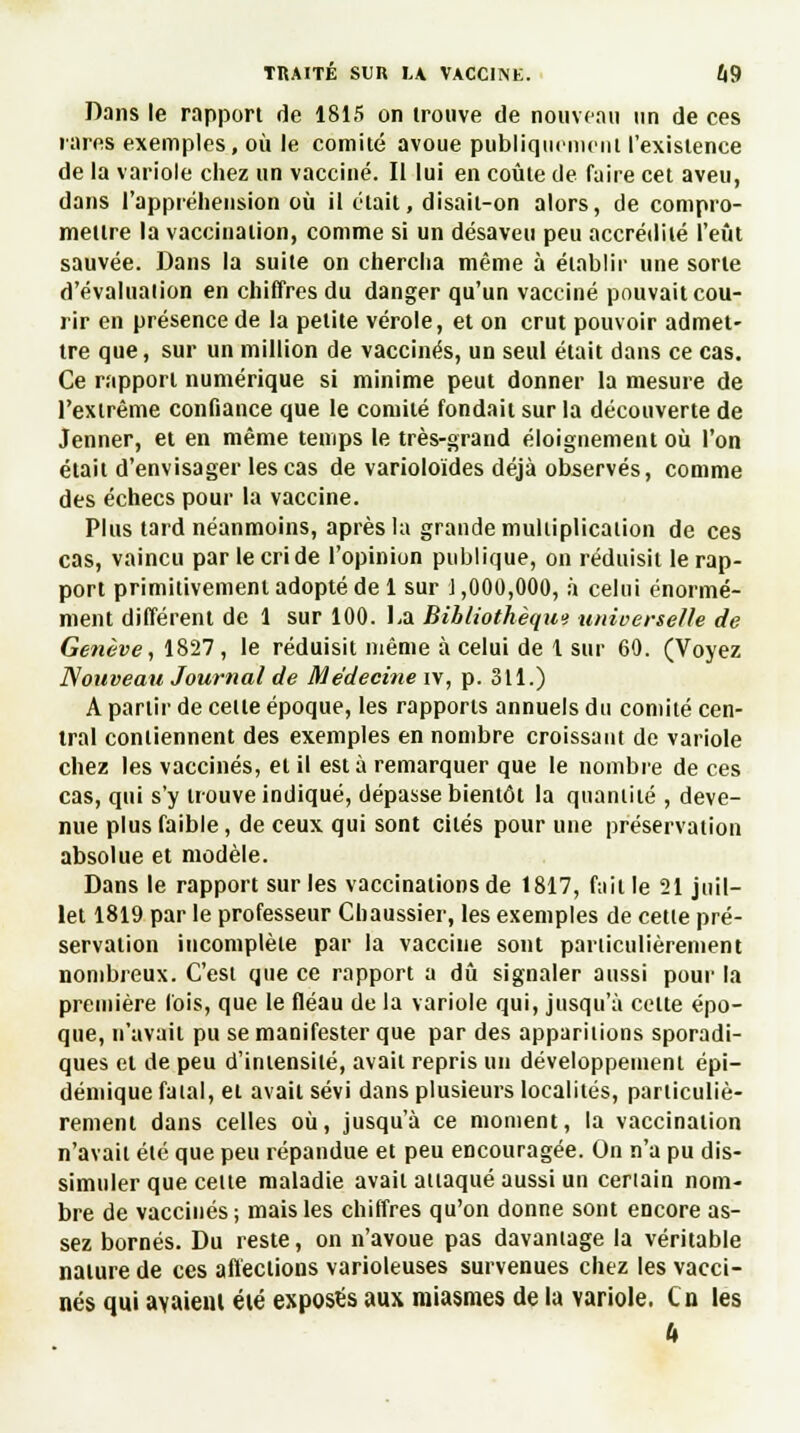 Dans le rapport de 1815 on trouve de nouveau un de ces rares exemples, où le comité avoue publiquement l'existence de la variole chez un vacciné. Il lui en coûte de faire cet aveu, dans l'appréhension où il était, disait-on alors, de compro- mettre la vaccination, comme si un désaveu peu accrédité l'eût sauvée. Dans la suite on chercha même à établir une sorte d'évaluation en chiffres du danger qu'un vacciné pouvait cou- rir en présence de la petite vérole, et on crut pouvoir admet- tre que, sur un million de vaccinés, un seul était dans ce cas. Ce rapport numérique si minime peut donner la mesure de l'extrême confiance que le comité fondait sur la découverte de Jenner, et en même temps le très-grand éloignemeut où l'on était d'envisager les cas de varioloïdes déjà observés, comme des échecs pour la vaccine. Plus tard néanmoins, après la grande multiplication de ces cas, vaincu par le cri de l'opinion publique, on réduisit le rap- port primitivement adopté de 1 sur 1,000,000, à celui énormé- ment différent de 1 sur 100. La Bibliothèqui universelle de Genève, 1827, le réduisit même à celui de 1 sur 60. (Voyez Nouveau Journal de Médecine iv, p. 311.) A partir de celle époque, les rapports annuels du comité cen- tral contiennent des exemples en nombre croissant de variole chez les vaccinés, et il est à remarquer que le nombre de ces cas, qui s'y trouve indiqué, dépasse bientôt la quantité , deve- nue plus faible, de ceux qui sont cités pour une préservation absolue et modèle. Dans le rapport sur les vaccinations de 1817, fait le 21 juil- let 1819 par le professeur Cbaussier, les exemples de cette pré- servation incomplète par la vaccine sont particulièrement nombreux. C'est que ce rapport a dû signaler aussi pour la première fois, que le fléau de la variole qui, jusqu'à cette épo- que, n'avait pu se manifester que par des apparitions sporadi- ques et de peu d'intensité, avait repris un développement épi— démique fatal, et avait sévi dans plusieurs localités, particuliè- rement dans celles où, jusqu'à ce moment, la vaccination n'avail été que peu répandue et peu encouragée. On n'a pu dis- simuler que celle maladie avait attaqué aussi un certain nom- bre de vaccinés; mais les chiffres qu'on donne sont encore as- sez bornés. Du reste, on n'avoue pas davaniage la véritable nature de ces affections varioleuses survenues chez les vacci- nés qui avaient été exposés aux miasmes de la variole. Cn les G