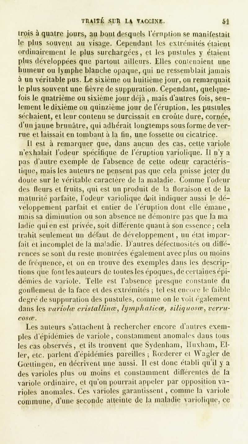 irois à quatre jours, au bout desquels 1 éruption se manifestait le plus souvent au visage. Cependant les extrémités étaient ordinairement le plus surchargées, et les pustules y étaient plus développées que partout ailleurs. Elles conienaient une humeur ou lymphe blanche opaque, qui ne ressemblait jamais à un véritable pus. Le sixième ou huitième jour, on remarquait le plus souvent une fièvre de suppuration. Cependant, quelque- fois le quatrième ou sixième jour déjà , mais d'autres fois, seu- lement le dixième ou quinzième jour de l'éruption, les pustules séchaient, et leur contenu se durcissait en croûte dure, cornée, d'un jaune brunâtre, qui adhérait longtemps sous forme de ver- rue et laissait en tombant à la fin, une fossette ou cicatrice. Il est à remarquer que, dans aucun des cas, celte variole n'exhalait l'odeur spécifique de l'éruption variolique. Il n'y a pas d'autre exemple de l'absence de celle odeur caractéris- tique, mais les auteurs ne pensent pas que cela puisse jeler du doute sur le véritable caractère de la maladie. Comme l'odeur des fleurs et fruits, qui est un produit de la floraison et de la ma Unité parfaite, l'odeur variolique ck>il indiquer aussi le dé- veloppement parfait et entier de l'éruption doni elle émane, mais sa diminution ou son absence ne démontre pas que la ma ladie qui en est privée, soit différente quanta son essence; cela trahit seulement un défaut de développement, un état impar- fait cl incomplet de la maladie. D'autres défectuosités ou diffé- rences se sont du reste montrées également avec plus ou moins de fréquence, et on en trouve des exemples dans les descrip- tions que font les auteurs de toutesîles époques, de certaines épi- démies de variole. Telle est l'absence presque constante du gonflement de la face et des extrémités ; tel est encore le faible degré de suppuration des pustules, comme on le voit également dans les variolœ crislallinœ, lymphaticœ, siliqiiosœ, verru- cosœ. Les auteurs s'attachent à rechercher encore d'autres exem- ples d'épidémies de variole, constamment anomales clans tous les cas observés, et ils trouvent que Sydenham, lîuxham, El- ler, etc. parlent d'épidémies pareilles ; Rœderer et Wagler de Gœllingen, en décrivent une aussi. Il est donc établi qu'il y a des varioles plus ou moins et constamment différentes de la variole ordinaire, et qu'on pourrait appeler par opposition va- rioles anomales. Ces varioles garantissent, comme la variole commune, d'une seconde atteinte de la maladie variolique, ce