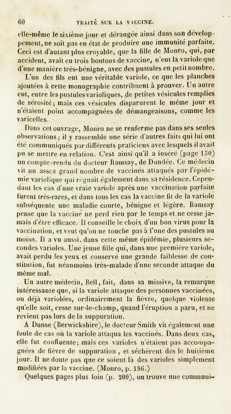 elle-même le sixième jour et dérangée ainsi dans son dévelop pemenl,ne soil pas en état de produire une immunité parfaite. Ceci est d'autant pins croyable, que la fille de Monro, qui, par accident, avait eu trois boutons de vaccine, n'eut la variole que d'une manière très-bénigne, avec des pustules en petit nombre. L'un des fils eut une véritable variole, ce que les planches ajoutées à cette monographie contribuent à prouver. Un aulre eut, entre les pustules vaiïoliques, de petites vésicules remplies de sérosité; mais ces vésicules disparurent le même jour et n'étaient point accompagnées de démangeaisons, comme les varicelles. Dans cet ouvrage, Monro ne se renferme pas dans ses seules observations; il y rassemble une série d'autres faits qui lui ont été communiqués par différents praticiens avec lesquels il avail pu se mettre en relation. C'est ainsi qu'il a inséré (page 130) un compte-rendu du docteur Ramsay, de Dundee. Ce médecin vit un assez grand nombre de vaccinés attaqués par l'épidé- mie variolique qui régnait également dans sa résidence. Cepen- dant les cas d'une vraie variole après une vaccinaiion parfaite furent très-rares, et dans tous les cas la vaccine fit de la variole subséquente une maladie courte, bénigne et légère. Ramsay pense que la vaccine ne perd rien par le temps et ne cesse ja- mais d'être efficace. Il conseille le choix d'un bon virus pour la vaccination, et veut qu'on ne louche pas à l'une des pustules au moins. Il a vu aussi, dans celle même épidémie, plusieurs se- condes varioles. Une jeune fille qui, dans une première variole, avait perdu les yeux et conservé une grande faiblesse de con- stitution, fut néanmoins très-malade d'une seconde attaque du même mal. Un aulre médecin, Bell, fait, dans sa missive, la remarque intéressanie que, si la variole attaque des personnes vaccinées, ou déjà variolées, ordinairement la fièvre, quelque violente qu'elle soit, cesse sur-le-champ, quand l'éruption a paru, et ne revient pas lors de la suppuration. A Dunse (Berwickshire), le docieur Smith vil également une foule de cas où la variole allaqua les vaccinés. Dans deux cas, elle fui confluente; mais ce.s varioles n'étaient pas accompa- gnées de fièvre de suppuration , et séchèrent dès le huitième jour. Il ne doute pas que ce soient là des varioles simplement modifiées par la vaccine. (Monro, p. 186.) Quelques pages plus loin (p. 200), on trouve une communi-