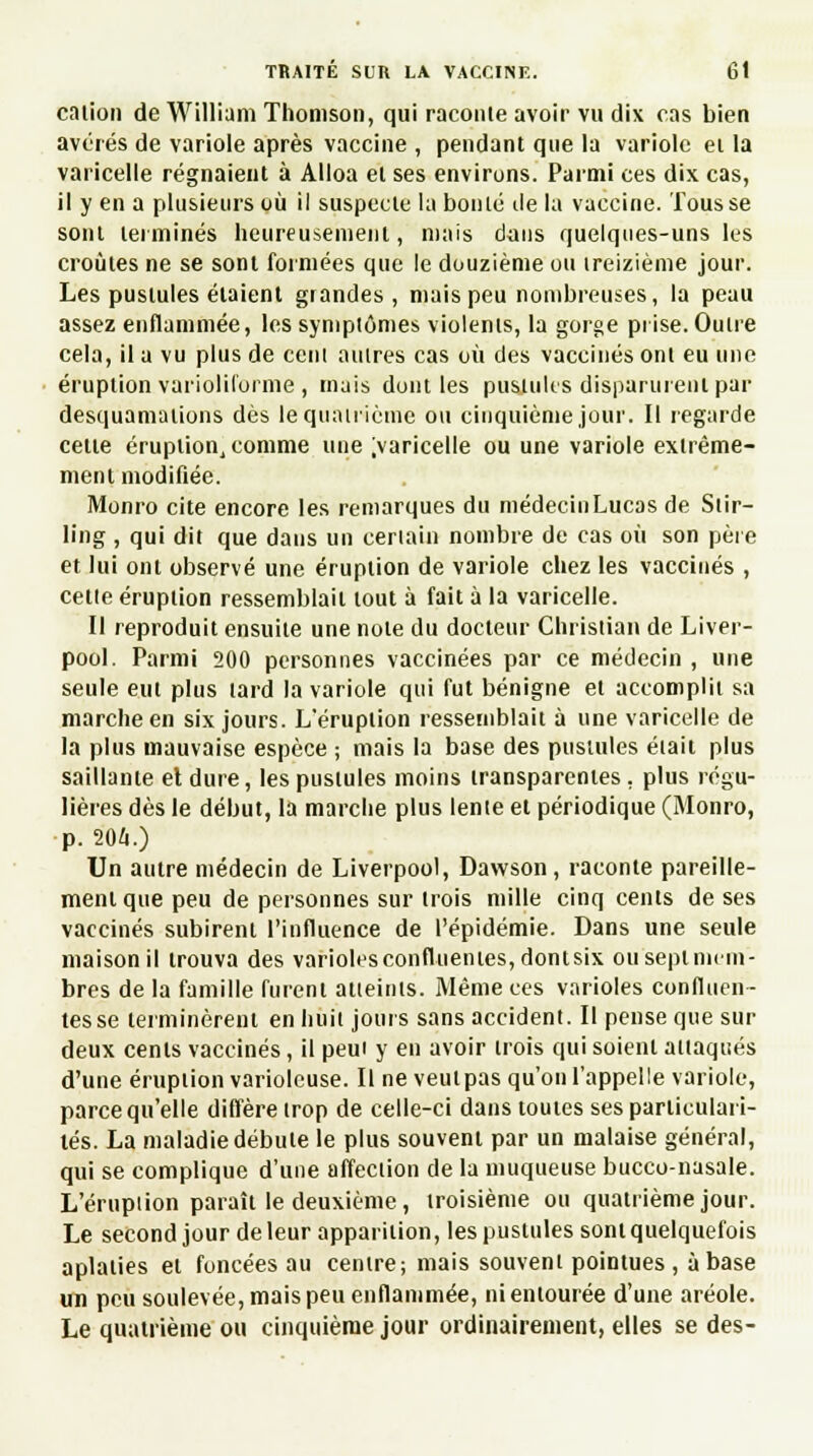 cation de William Thomson, qui raconte avoir vu dix cas bien avérés de variole après vaccine , pendant que la variole et la varicelle régnaient à Alloa et ses environs. Parmi ces dix cas, il y en a plusieurs où il suspecte la boulé de la vaccine. Tousse sont terminés heureusement, mais dans quelques-uns les croûtes ne se sont formées que le douzième ou treizième jour. Les pustules étaient grandes, mais peu nombreuses, la peau assez enflammée, les symptômes violents, la gorge prise. Outre cela, il a vu plus de cent autres cas où des vaccinés ont eu une éruption variolilorme , mais dont les pustules disparurent par desquamations dès le quatrième ou cinquième jour. Il regarde cette éruption, comme une >aricelle ou une variole extrême- ment modifiée. Monro cite encore les remarques du médecin Lucas de Stir- ling , qui dit que dans un certain nombre de cas où son pète et lui ont observé une éruption de variole chez les vaccinés , cette éruption ressemblait tout à fait à la varicelle. Il reproduit ensuite une note du docteur Christian de Liver- pool. Parmi 200 personnes vaccinées par ce médecin , une seule eut plus tard la variole qui fut bénigne et accomplit sa marche en six jours. L'éruption ressemblait à une varicelle de la plus mauvaise espèce ; mais la base des pustules était plus saillante el dure, les pustules moins transparentes. plus régu- lières dès le début, la marche plus lente et périodique (Monro, •p. 204.) Un autre médecin de Liverpool, Dawson , raconte pareille- ment que peu de personnes sur trois mille cinq cents de ses vaccinés subirent l'influence de l'épidémie. Dans une seule maison il trouva des varioles confluentes,dontsix ou sept mem- bres de la famille furent atteints. Même ces varioles confiden- tes se terminèrent en huit jours sans accident. Il pense que sur deux cents vaccinés, il peut y en avoir trois qui soient attaqués d'une éruption variolcuse. Il ne veulpas qu'on l'appelle variole, parce qu'elle diffère trop de celle-ci dans toutes ses particulari- tés. La maladie débute le plus souvent par un malaise général, qui se complique d'une affection de la muqueuse bucco-nasale. L'éruption paraît le deuxième, troisième ou quatrième jour. Le second jour de leur apparition, les pustules sont quelquefois aplaties et foncées au centre; mais souvent pointues , à base un peu soulevée, mais peu enflammée, ni entourée d'une aréole. Le quatrième ou cinquième jour ordinairement, elles se des-