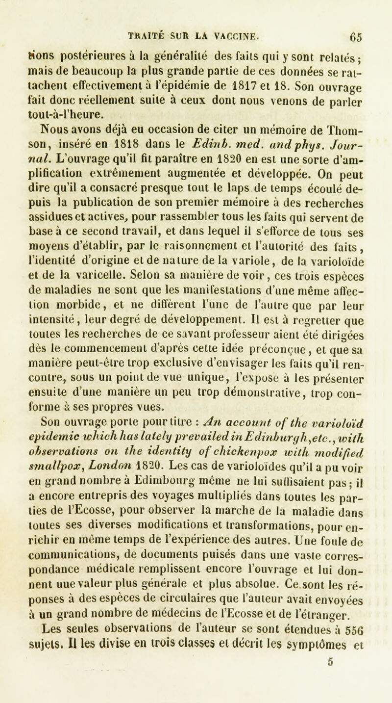 lions postérieures à la généralité des faits qui y sont relatés; mais de beaucoup la plus grande partie de ces données se rat- tachent effectivement à l'épidémie de 1817 et 18. Son ouvrage fait donc réellement suite à ceux dont nous venons de parler tout-à-1'heure. Nous avons déjà eu occasion de citer un mémoire de Thom- son, inséré en 1818 dans le Edinh. med. andphys. Jour- nal. L'ouvrage qu'il fit paraître en 1820 en est une sorte d'am- plification extrêmement augmentée et développée. On peut dire qu'il a consacré presque tout le laps de temps écoulé de- puis la publication de son premier mémoire à des recherches assidues et actives, pour rassembler tous les faits qui servent de base à ce second travail, et dans lequel il s'efforce de tous ses moyens d'établir, par le raisonnement et l'autorité des faits , l'identité d'origine et de nature de la variole, de la varioloïde et de la varicelle. Selon sa manière de voir, ces trois espèces de maladies ne sont que les manifestations d'une même affec- tion morbide, et ne diffèrent l'une de l'autre que par leur intensité, leur degré de développement. Il est à regretter que toutes les recherches de ce savant professeur aient été dirigées dès le commencement d'après cette idée préconçue, et que sa manière peut-être trop exclusive d'envisager les faits qu'il ren- contre, sous un point de vue unique, l'expose à les présenter ensuite d'une manière un peu trop démonstrative, trop con- forme à ses propres vues. Son ouvrage porte pour titre : An account ofthe varioloïd épidémie whivhliaslately prevailedinEdinburyli,etc, with observations on the identity of chickenpox with modified smallpox, London 1820. Les cas de varioloïdes qu'il a pu voir en grand nombre à Edimbourg même ne lui suffisaient pas; il a encore entrepris des voyages multipliés dans toutes les par- ties de l'Ecosse, pour observer la marche de la maladie dans toutes ses diverses modifications et transformations, pour en- richir en même temps de l'expérience des autres. Une foule de communications, de documents puisés dans une vaste corres- pondance médicale remplissent encore l'ouvrage et lui don- nent uue valeur plus générale et plus absolue. Ce sont les ré- ponses à des espèces de circulaires que l'auteur avait envoyées à un grand nombre de médecins de l'Ecosse et de l'étranger. Les seules observations de l'auteur se sont étendues à 556 sujets. Il les divise en trois classes et décrit les symptômes et 5