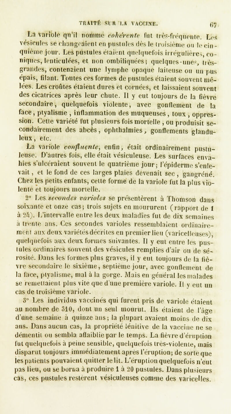TP.AtTfi SUR I.A VACCINE. f,7, Ln variole qu'il nomme cohérente fut très-fréquente. Les vésicules se changeaient en pustules dès le troisième ou le cin- quième joui-. Les pustules éiaienl quelquefois irrégulières co- niques, lenticulées, et non ombiliquéesj quelques-unes, très- grandes, contenaient une lymphe opaque laiteuse ou un pus épais, filant. Toutes ces formes de pustules étaient souvent mê- lées. Les croûtes étaient dures et cornées, et laissaient souvent des cicatrices après leur chute. Il y eut toujours de la fièvre secondaire, quelquefois violente, avec gonflement de la face, ptyalisme , inflammation des muqueuses, toux , oppres- sion. Cette variété fut plusieurs fois mortelle , ou produisit se- condairement des abcès, ophthalmies, gonflements glandu- leux , etc. La variole confluenle, enfin, était ordinairement pustu- leuse. D'autres fois, elle était vésiculeuse. Les surfaces enva- hies s'ulcéraient souvent le quatrième jour; l'épidémie s'enle- vait , et le fond de ces larges plaies devenait sec , gangrené. Chez les petits enfants, cette forme de la variole fut la plus vio- lente et toujours mortelle. 2° Les. secondes varioles se présentèrent à Thomson dans soixante et onze cas; trois sujets en moururent (rapport de 1 à 2/i). L'intervalle entre les deux maladies fut de dix semaines à trente ans. Ces secondes varioles ressemblaient ordinaire- ment aux deux variétés décrites en premier lieu (varicelleuses), quelquefois aux deux formes suivantes. Il y eut entre les pus- tules ordinaires souvent des vésicules remplies d'air ou de sé- rosité. Dans les formes plus graves, il y eut toujours de la fiè- vre secondaire le sixième, septième jour, avec gonflement de la face, ptyalisme, mal à la gorge. Mais en général les malades se remettaient plus vite que d'une première variole. Il y eut un cas de troisième variole. 3° Les individus vaccinés qui furent pris de variole étaient au nombre de 310, dont un seul mourut. Ils étaient de l'âge d'une semaine à quinze ans; la plupart avaient moins de dix ans. Dans aucun cas, la propriété lénitive de la vaccine ne se démentit ou sembla affaiblie par le temps. La fièvre d'éruption fut quelquefois à peine sensible, quelquefois très-violeme, maïs disparut toujours immédiatement après l'éruption; de sorte que les patients pouvaient quitter le lit. L'éruption quelquefois n'eut pas lieu, ou se borna à produire 1 à 20 pustules. Dans plusieurs cas, ces pustules restèrent vésiculeuses comme des varicelles.