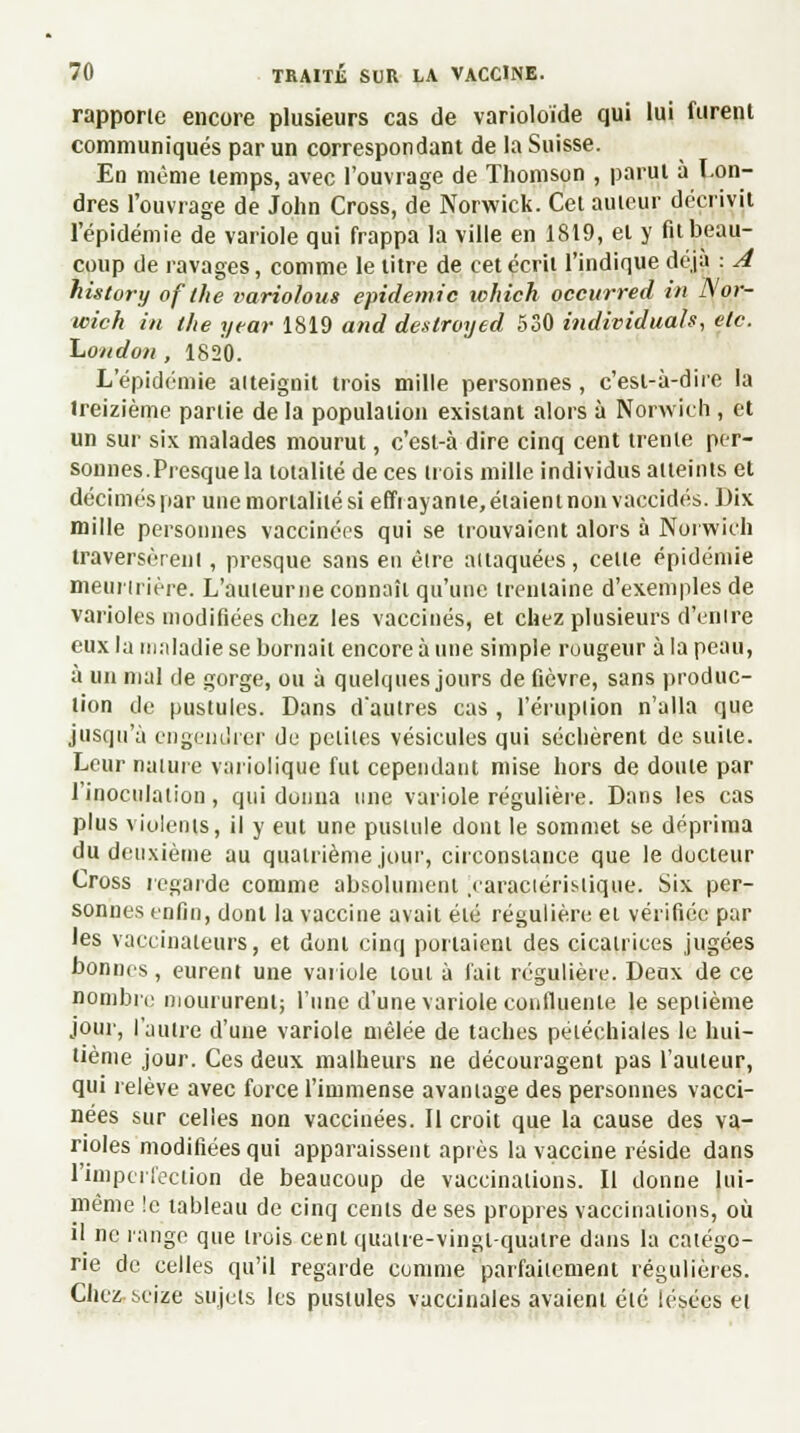 rapporte encore plusieurs cas de varioloïde qui lui furent communiqués par un correspondant de la Suisse. En même temps, avec l'ouvrage de Thomson , parut à Lon- dres l'ouvrage de John Cross, de Norwick. Cet auteur décrivit l'épidémie de variole qui frappa la ville en 1819, et y fil beau- coup de ravages, comme le litre de cet écrit l'indique déjà : A history of the variolous épidémie ichich occurred in Nor- wick in the year 1819 and deslroyed 530 individuals, etc. London , 1820. L'épidémie atteignit trois mille personnes, c'esl-à-dire la treizième partie de la population existant alors à Norwich , et un sur six malades mourut, c'esl-à dire cinq cent trente per- sonnes.Presque la totalité de ces trois mille individus atteints et décimés par une mortalité si effiayante,étaieninonvaccidés. Dix mille personnes vaccinées qui se trouvaient alors à Norwich traversèrent, presque sans en être attaquées, celte épidémie meurtrière. L'auteurne connaît qu'une trentaine d'exemples de varioles modifiées chez les vaccinés, et chez plusieurs d'entre eux la maladie se bornait encore à une simple rougeur à la peau, à un mal de gorge, ou à quelques jours de fièvre, sans produc- tion de pustules. Dans d'autres cas, l'éruption n'alla que jusqu'à engendrer de petites vésicules qui séchèrent de suite. Leur nature variolique fut cependant mise hors de doute par l'inoculation, qui donna une variole régulière. Dans les cas plus violents, il y eut une pustule dont le sommet se déprima du deuxième au quatrième joqr, circonstance que le ducteur Cross regarde comme absolument .caractéristique. Six per- sonnes enfin, dont la vaccine avait été régulière et vérifiée par les vaccinateurs, et dont cinq portaient des cicatrices jugées bonnes, eurent une variole tout à fait régulière. Deux de ce nombre moururent; l'une d'une variole confluenle le septième jour, l'autre d'une variole mêlée de taches pétéchiales le hui- tième jour. Ces deux malheurs ne découragent pas l'auteur, qui relève avec force l'immense avantage des personnes vacci- nées sur celles non vaccinées. Il croit que la cause des va- rioles modifiées qui apparaissent après la vaccine réside dans l'imperfection de beaucoup de vaccinations. Il donne lui- même le tableau de cinq cents de ses propres vaccinations, où il ne range que trois cenlquatre-vingi-qualre dans la catégo- rie de celles qu'il regarde comme parfaitement régulières. Chez seize sujets les pustules vaccinales avaient été lésées et