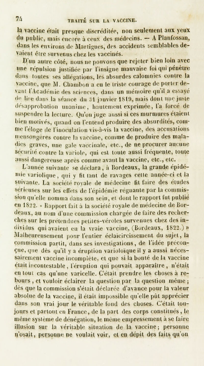 la vaccine élaii presque discréditée, non seulement aux yeux du public, mais encore à ceux des médecins. — A Planfossan, dans les environs de Martigues, des accidents semblables de- vaiem eue survenus chez les vaccinés. D'un autre côlé, nous ne pouvons que rejeter bien loin avec une répulsion justifiée par l'insigne mauvaise foi qui pénètre dans (ouïes ses allégations, les absurdes calomnies contre la vaccine, que M. Cliamlion a eu le triste courage de porter de- vant l'Académie des sciences, dans un mémoire qu'il a essayé fin 1 ire dans la séance du 31 janvier 1819, mais dont une juste désapprobation unanime, hautement exprimée, l'a forcé de suspendre la lecture. Qu'on juge aussi si ces murmures étaient bien motivés, quand on l'entend produire des absurdités, com- me l'éloge de l'inoculation vis-à-vis la vaccine, des accusations mensongères contre la vaccine, comme de produire des mala- dies graves, une gale vaccinale, etc., de ne procurer aucune sécurité contre la variole, qui est toute aussi fréquente, toute aussi dangereuse après comme avant la vaccine, etc., etc. L'année suivante se déclara, à Bordeaux, la grande épidé- mie variolique, qui y fil tant de ravages cette année-ci et la suivante. La société royale de médecine fil faire des éludes sérieuses sur les effets de l'épidémie régnante par la commis- sion qu'elle nomma dans son sein, et dont le rapport fui publié en 1822. « Rapport fait à la société royale de médecine de Bor- deaux, au nom d'une commission chargée de faire des recher- ches sur les prétendues petites-véroles survenues chez des in- dividus qui avaient eu la vraie vaccine, (Bordeaux, 1822.) » Malheureusement pour l'entier éclaircissement du sujet, la commission partit, dans ses investigations, de l'idée précon- çue, que dès qu'il y a éruption varioloïque il y a aussi néces- sairement vaccine incomplète, et que si la bonté de la vaccine était incontestable, l'éruption qui pouvait apparaître, n'était en tout cas qu'une varicelle. Celait prendre les choses à re- bours , et vouloir éclairer la question par la question même ; dès que la commission s'était déclarée d'avance pour la valeur absolue de la vaccine, il était impossible qu'elle pût apprécier dans son vrai jour le vérilable fond des choses. C'était tou- jours et partout en France, de la part des corps constitués, le même système de dénégation, le même empressement à se faire illusion sur la vérilable situation de la vaccine; personne n'osait, personne ne voulait voir, et en dépit des faits qu'on