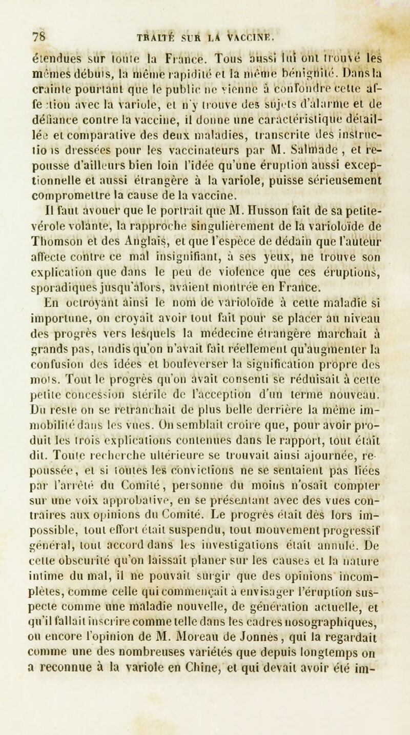 étendues sur lotite la France. Tous aussi lui oui tromé les mêmes débuis, la niêine rapidité et la riîênie bénigriilé. Dans la crainte pouriant que le public tic vienne à confondre celle af- fe :iion avec la variole, et n'y trouve des sujets d'alarme et de défiance contre la vaccine, il donne une caractéristique détail- lés et comparative des deux maladies, transcrite des inslruc- liois dressées pour les vaccinateurs par M. Saliriade , et re- pousse d'ailleurs bien loin l'idée qu'une éruption aussi excep- tionnelle et aussi étrangère à la variole, puisse sérieusement compromettre la cause de la vaccine. Il faut avouer que le portrait que M. Husson fait de sa petite- vérole volante, la rapproche singulièrement de la varioloïde de Thomson et des Anglais, et que l'espèce de dédain que l'auteur affecte contre ce mal insignifiant, à ses yeux, ne trouve son explication que dans le peu de violence que ces éruptions, sporadiques jusqu'alors, avaient montrée en France. En octroyant ainsi le nom de varioloïde à celte maladie si importune, on croyait avoir tout fait pour se placer au niveau des progrès vers lesquels la médecine étrangère marchait à grands pas, tandis qu'on n'avait fait réellement qu'augmenter la confusion des idées el bouleverser la signification propre des mois. Tout le progrès qu'on avait consenti se réduisait à cette petite concession stérile de l'acception d'un terme nouveau. Du reste on se retranchait de plus belle derrière la même im- mobilité dans les vues. Oh semblait croire que, pour avoir pro- duit les (rois explications conienues dans le rapport, tout était dit. Toute recherche ultérieure se trouvait ainsi ajournée, re poussée, et si toutes les convictions ne se sentaient pas liées par l'arrêté du Comité, personne du moins n'osait compter sur une voix approbative, en se présentant avec des vues con- traires aux opinions du Comité. Le progrès était dès lors im- possible, tout effort était suspendu, tout mouvement progressif général, tout accord dans les investigations était annulé. De cette obscurité qu'on laissait planer sur les causes et la nature intime du mal, il ne pouvait surgir que des opinions incom- plètes, comme celle qui commençait à envisager l'éruption sus- pecte comme une maladie nouvelle, de génération actuelle, et qu'il fallait inscrire comme telle dans les cadres uosographiques, ou encore l'opinion de M. Moreau de Jonnès, qui la regardait comme une des nombreuses variétés que depuis longtemps on a reconnue à la variole en Chine, et qui devait avoir été im-