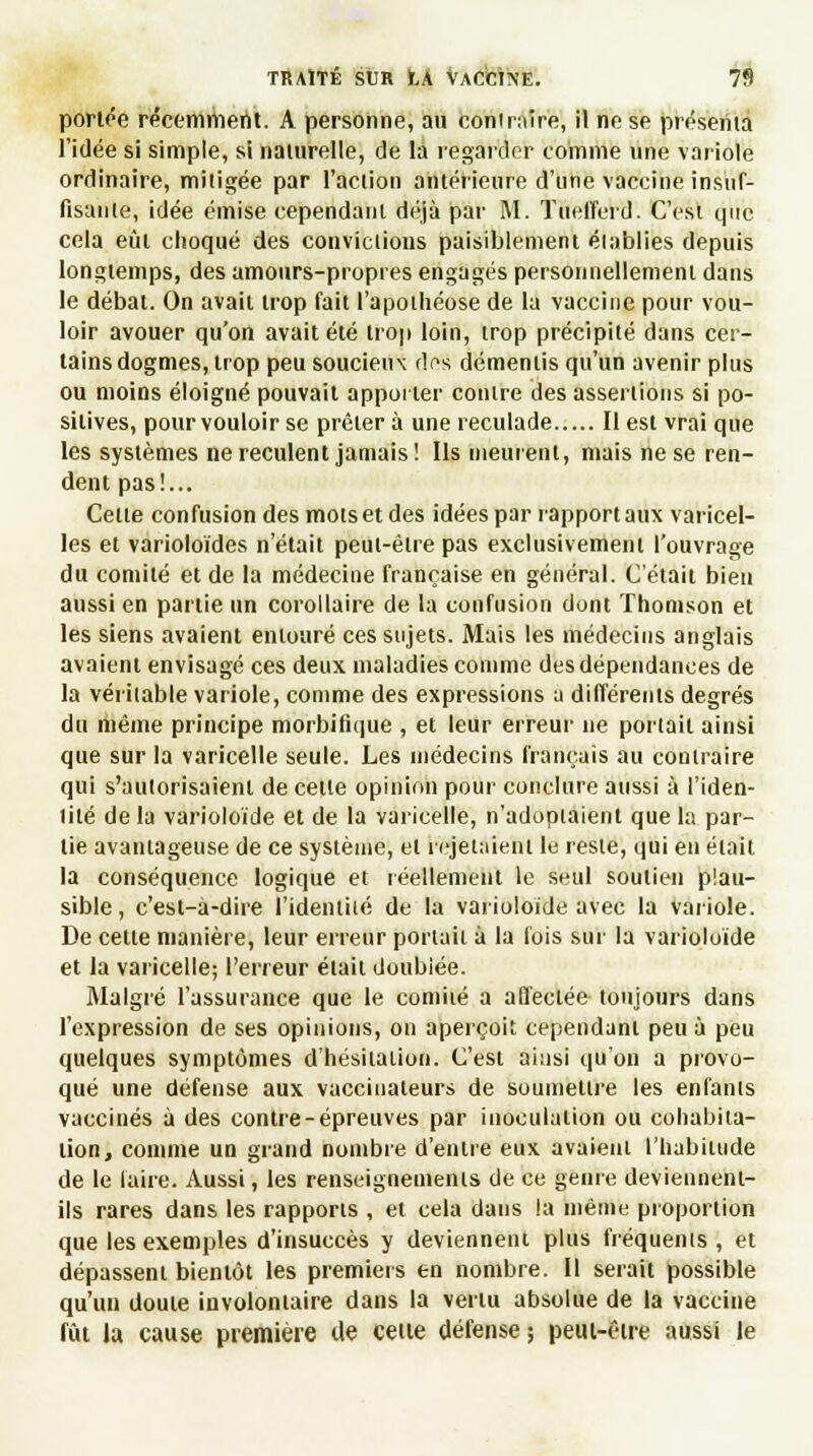 portée récemment. A personne, au contraire, il ne se présenta l'idée si simple, si naturelle, de la regarder comme une variole ordinaire, mitigée par l'action antérieure d'une vaccine insuf- fisante, idée émise cependant déjà par M. Tuefferd. C'est que cela eût choqué des conviclions paisiblement élablies depuis longtemps, des amours-propres engagés personnellement dans le débat. On avait trop fait l'apothéose de la vaccine pour vou- loir avouer qu'on avait été trop loin, trop précipité dans cer- tains dogmes, trop peu soucieux dos démentis qu'un avenir plus ou moins éloigné pouvait apporter contre des assenions si po- sitives, pour vouloir se prêtera une reculade Il est vrai que les systèmes ne reculent jamais ! Ils meurent, mais ne se ren- dent pas!... Celte confusion des mots et des idées par rapport aux varicel- les et varioloïdes n'était peut-être pas exclusivement l'ouvrage du comité et de la médecine française en général. C'était bien aussi en partie un corollaire de la confusion dont Thomson et les siens avaient entouré ces sujets. Mais les médecins anglais avaient envisagé ces deux maladies comme des dépendances de la véritable variole, comme des expressions a différents degrés du même principe morbifique , et leur erreur ne portait ainsi que sur la varicelle seule. Les médecins français au contraire qui s'autorisaient de celle opinion pour conclure aussi à l'iden- tité de la varioloïde et de la varicelle, n'adoptaient que la par- lie avantageuse de ce système, el rejetaient le reste, qui en élait la conséquence logique et réellement le seul soutien plau- sible , c'est-à-dire l'identité de la varioloïde avec la variole. De cette manière, leur erreur portait à la fois sur la varioloïde et la varicelle; l'erreur était doubiée. Malgré l'assurance que le comité a affectée toujours dans l'expression de ses opinions, on aperçoit cependant peu à peu quelques symptômes d'hésitation. C'est ainsi qu'on a provo- qué une défense aux vaccinateurs de soumettre les enfants vaccinés à des contre-épreuves par inoculation ou cohabita- tion, comme un grand nombre d'entre eux avaient l'habitude de le faire. Aussi, les renseignements de ce genre devienneni- ils rares dans les rapports , et cela dans la même proportion que les exemples d'insuccès y deviennent plus fréquents, et dépassent bientôt les premiers en nombre. Il serait possible qu'un douie involontaire dans la vertu absolue de la vaccine fût la cause première de celte défense ; peui-être aussi le