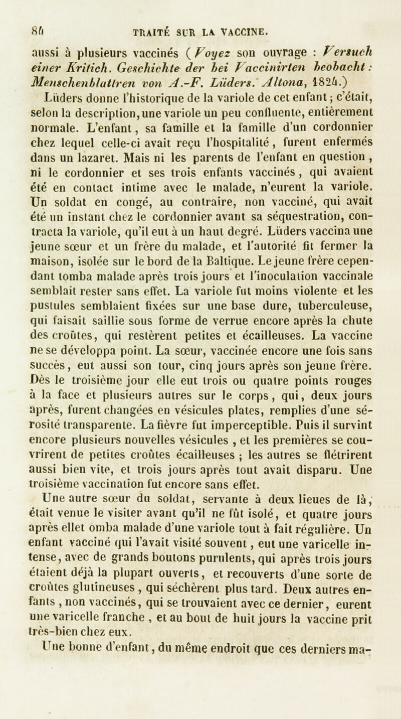 aussi à plusieurs vaccinés ( Voyez son ouvrage : Vertuch einer Kritich. Geschichte der hei Vaccinirien heohacht : Memchenblatlren von J.-F. Lùders. Altona, 1824.) Lùders donne l'historique de la variole de cet enfant ; c'était, selon la description, une variole un peu conlluenie, entièrement normale. L'enfant, sa famille et la famille d'un cordonnier chez lequel celle-ci avait reçu l'hospitalité, furent enfermés dans un lazaret. Mais ni les parents de l'enfant en question , ni le cordonnier et ses trois enfants vaccinés, qui avaient été en contact intime avec le malade, n'eurent la variole. Un soldat en congé, au contraire, non vacciné, qui avait été un instant chez le cordonnier avant sa séquestration, con- tracta la variole, qu'il eut à un haut degré. Lùders vaccina une jeune sœur et un frère du malade, et l'autorité fit fermer la maison, isolée sur le bord de la Baltique. Le jeune frère cepen- dant tomba malade après trois jours et l'inoculation vaccinale semblait rester sans effet. La variole fut moins violente et les pusiules semblaient fixées sur une base dure, tuberculeuse, qui faisait saillie sous forme de verrue encore après la chute des croûtes, qui restèrent petites et écailleuses. La vaccine ne se développa point. La sœur, vaccinée encore une fois sans succès, eut aussi son tour, cinq jours après son jeune frère. Dès le troisième jour elle eut trois ou quatre points rouges à la face et plusieurs autres sur le corps, qui, deux jours après, furent changées en vésicules plates, remplies d'une sé- rosité transparente. La fièvre fut imperceptible. Puis il survint encore plusieurs nouvelles vésicules , et les premières se cou- vrirent de petites croûtes écailleuses ; les autres se flétrirent aussi bien vite, et trois jours après tout avait disparu. Une troisième vaccination fut encore sans effet. Une autre sœur du soldat, servante à deux lieues de là, était venue le visiter avant qu'il ne fût isolé, et quatre jours après ellet omba malade d'une variole tout à fait régulière. Un enfant vacciné qui l'avait visité souvent, eut une varicelle in- tense, avec de grands boulons purulents, qui après trois jours étaient déjà la plupart ouverts, et recouverts d'une sorte de croûtes glutineuses , qui séchèrent plus tard. Deux autres en- fants , non vaccinés, qui se trouvaient avec ce dernier, eurent une varicelle franche , et au bout de huit jours la vaccine prit très-bien chez eux. Une bonne d'enfant, du même endroit que ces derniers ma-