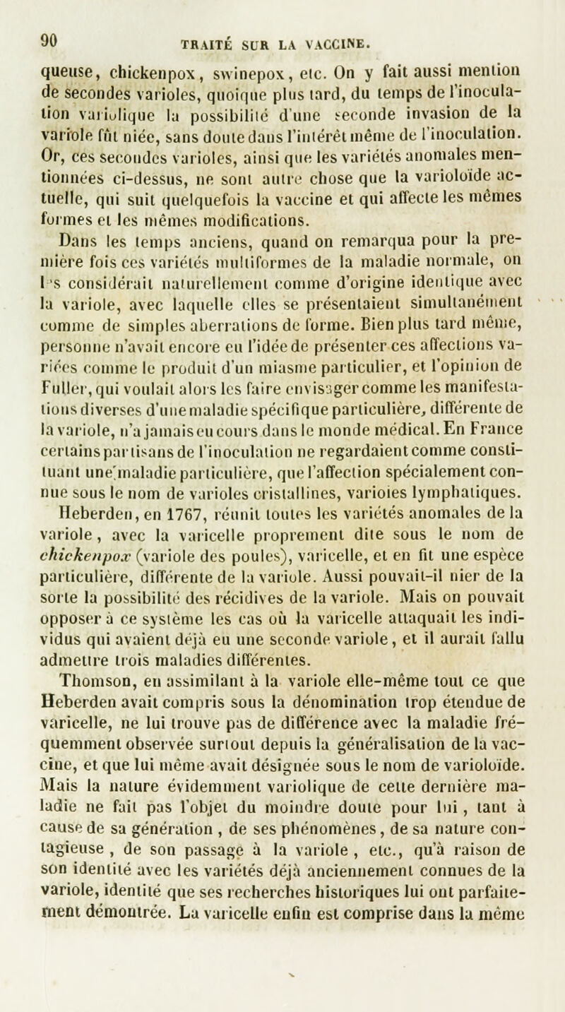 queuse, chickenpox, swinepox, etc. On y fait aussi mention de secondes varioles, quoique plus tard, du temps de l'inocula- tion vuriulique la possibilité d'une seconde invasion de la variole fût niée, sans dôule dans l'intérêt même de l'inoculation. Or, ces secondes varioles, ainsi que les variétés anomales men- tionnées ci-dessus, ne sont autre chose que la varioloide ac- tuelle, qui suit quelquefois la vaccine et qui affecte les mêmes formes et les mêmes modifications. Dans les temps anciens, quand on remarqua pour la pre- mière fois ces variétés multiformes de la maladie normale, on 1 s considérait naturellement comme d'origine identique avec la variole, avec laquelle elles se présentaient simultanément comme de simples aberrations de forme. Bien plus tard même, personne n'avait encore eu l'idée de présenter ces affections va- riées comme le produit d'un miasme particulier, et l'opinion de Fuller, qui voulait alors les faire envisager comme les manifesta- tions diverses d'une maladie spécifique particulière, différente de la variole, n'a jamais eu cours dans le monde médical. En France certains partisans de l'inoculation ne regardaient comme consti- tuant ùne'maladlè particulière, quel'affeclion spécialement con- nue sous le nom de varioles cristallines, varioles lymphatiques. Heberden, en 1767, réunit toutes les variétés anomales de la variole, avec la varicelle proprement dite sous le nom de chickenpox (variole des poules), varicelle, et en fit une espèce particulière, différente de la variole. Aussi pouvait-il nier de la sorte la possibilité des récidives de la variole. Mais on pouvait opposera ce système les cas où la varicelle attaquait les indi- vidus qui avaient déjà eu une seconde variole, et il aurait fallu admettre trois maladies différentes. Thomson, en assimilant à la variole elle-même tout ce que Heberden avait compris sous la dénomination trop étendue de varicelle, ne lui trouve pas de différence avec la maladie fré- quemment observée surtout depuis la généralisation de la vac- cine, et que lui même avait désignée sous le nom de varioloide. Mais la nature évidemment variolique de cette dernière ma- ladie ne fait pas l'objet du moindre doute pour lui, tant à cause de sa génération , de ses phénomènes, de sa nature con- tagieuse , de son passage à la variole, etc., qu'à raison de son identité avec les variétés déjà anciennement connues de la variole, identité que ses recherches historiques lui out parfaite- ment démontrée. La varicelle enfin est comprise dans la même