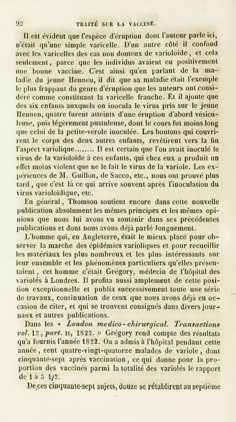 Il esl évident que l'espèce d'éruption dont l'auteur parle ici, n'était qu'une simple varicelle. D'un autre côté il confond avec les varicelles des cas non douteux de varioloïde , et cela seulement, parce que les individus avaient eu positivement une bonne vaccine. C'est ainsi qu'en parlant de la ma- ladie du jeune Hennen, il dit que sa maladie était l'exemple le plus frappant du genre d'éruption que les auteurs ont consi- déré comme constituant la varicelle franche. Et il ajoute que des six enfants auxquels on inocula le virus pris sur le jeune Ilennen, quatre furent atteints d'une éruption d'abord vésicu- leuse, puis légèrement pustuleuse, dont le cours fut moins long que celui de la petite-vérole inoculée. Les boutons qui couvri- rent le corps des deux autres enfants, revêtirent vers la fin l'aspect variolique Il esl certain que l'on avait inoculé le virus de la varioloïde à ces enfants, qui chez eux a produit un effet moins violent que ne le fait le virus de la variole. Les ex- périences de M. Guillon, deSacco, etc., nous ont prouvé plus lard , que c'est là ce qui arrive souvent après l'inoculation du virus varioloïdique, etc. En général, Thomson soutient encore dans celte nouvelle publication absolument les mêmes principes et les mêmes opi- nions que nous lui avons vu soutenir dans ses précédentes publications et dont nous avons déjà parlé longuement. L'homme qui, en Angleterre, était le mieux placé pour ob- server la marche des épidémies varioliques et pour recueillir les matériaux les plus nombreux et les plus intéressants sur leur ensemble et les phénomènes particuliers qu'elles présen- taient , cet homme c'était Grégory, médecin de l'hôpital des varioles à Londres. Il profita aussi amplement de celle posi- tion exceptionnelle et publia successivement toute une série de travaux, continuation de ceux que nous avons déjà eu oc- casion de citer, et qui se trouvent consignés dans divers jour- naux et autres publications. Dans les « London medico-chirurgical. Transactions vol. 12 , part, il, 1822. » Grégory rend compte des résultats qu'a fournis l'année 1822. On a admis à l'hôpital pendant cette année, cent quatre-vingt-quatorze malades de variole, dont cinquante-sept après vaccination , ce qui donne pour la pro- portion des vaccinés parmi la totalité des varioles le rapport de là 3 1/2. De.ces cinquante-sept sujets, douze se rétablirent au septième