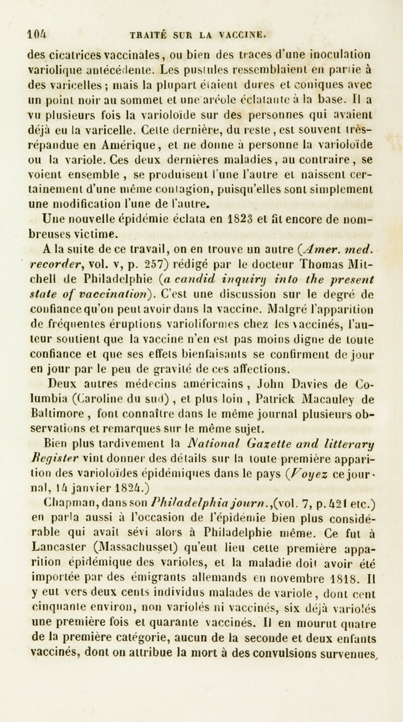 des cicatrices vaccinales, ou bien des traces d'une inoculation variolique antécédente. Les pustules ressemblaient en panie à des varicelles ; niais la plupart étaient dures et coniques avec un point noir au sommet et une aréole éclatante à la base. Il a vu plusieurs fois la varioloide sur des personnes qui avaient déjà eu la varicelle. Celle dernière, du reste,est souvent très- répandue en Amérique, et ne donne à personne la varioloide ou la variole. Ces deux dernières maladies, au contraire, se voient ensemble , se produisent l'une l'autre et naissent cer- tainement d'une même contagion, puisqu'elles sont simplement une modification l'une de l'autre. Une nouvelle épidémie éclata en 1823 et fil encore de nom- breuses victime. A la suite de ce travail, on en trouve un autre (Amer. med. recorder, vol. v, p. 257) rédigé par le docteur Thomas Mit- chell de Philadelphie (a candid inquinj inlo the présent stale of vaccinatioti). C'est une discussion sur le degré de confiance qu'on peulavoirdans la vaccine. Malgré l'apparition de fréquentes éruptions varioliformes chez lcs\aceinés, l'au- teur soutient que la vaccine n'en est pas moins digne de toute confiance et que ses effets bienfaisants se confirment de jour en jour par le peu de gravité de ces affections. Deux autres médecins américains, John Davies de Co- lumbia (Caroline du sml), et plus loin , Patrick Macauley de Baltimore , font connaître dans le même journal plusieurs ob- servations et remarques sur le même sujet. Bien plus tardivement la National Gazette and litterary Begister vint donner des détails sur la toute première appari- tion des varioloïdes épidémiques dans le pays (Voyez ce jour- nal, \h janvier 182/t.) Chapman,dansson Philadelphia journ.,(\o\. 7, p.421 etc.) en parla aussi à l'occasion de l'épidémie bien plus considé- rable qui avait sévi alors à Philadelphie même. Ce fut à Lancaster (Massachusset) qu'eut lieu celte première appa- rition épidémique des varioles, et la maladie doit avoir été importée par des émigrants allemands en novembre 1818. Il y eut vers deux cents individus malades de variole, dont cent cinquante environ, non varioles ni vaccinés, six déjà varioles une première fois ei quarante vaccinés. Il en mourut quatre de la première catégorie, aucun de la seconde et deux enfants vaccinés, dont on attribue la mort à des convulsions survenues.