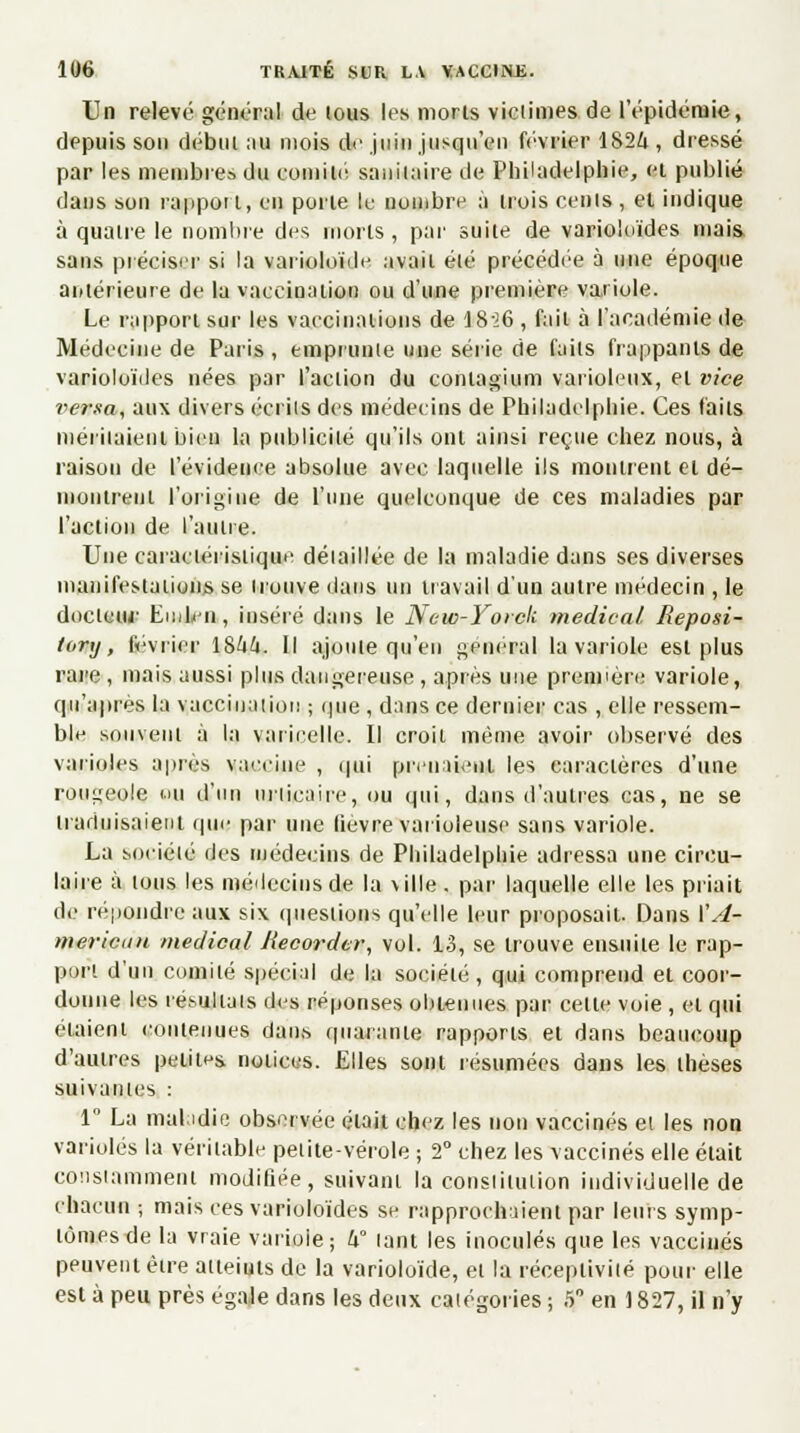 Un relevé général de lous les morts victimes de l'épidémie, depuis son début au mois de juin jusqu'en février 1824 , dressé par les membres du comité sanitaire de Philadelphie, ci publié dans son rapport, en porte le nombre à trois cents, et indique à quatre le nombre des morts, par suite de varioloïdes mais, sans préciser si la varioloïde avait été précédée à une époque antérieure de la vaccination ou d'une première variole. Le rapport sur les vaccinations de 1826 , fait à l'académie de Médecine de Paris , emprunte une série de faits frappants de varioloïdes nées par l'action du contagium varioleux, et vice versa, aux divers écrits des médecins de Philadelphie. Ces faits méritaient bien la publicité qu'ils ont ainsi reçue chez nous, à raison de l'évidence absolue avec laquelle ils montrent el dé- montrent l'origine de l'une quelconque de ces maladies par l'action de l'autre. Une caractéristique détaillée de la maladie dans ses diverses manifestations se trouve dans un travail d'un autre médecin , le docteur EmLen, inséré dans le New-Yorck médical. Reposi- tory, février ï%hk. Il ajoute qu'en général la variole est plus rare , mais aussi plus dangereuse , après une première variole, qu'après la vaccinaiioi! ; que , dans ce dernier cas , elle ressem- ble souvent à la varicelle. Il croit même avoir observé des varioles après vaccine , qui prenaient les caractères d'une rougeole ou d'un urticaire, ou qui, dans d'autres cas, ne se traduisaient que par une lièvre varioleuse sans variole. La société des médecins de Philadelphie adressa une circu- laire à tous les médecins de la ville, par laquelle elle les priait de répondre aux six questions qu'elle leur proposait. Dans \'A- mericun médical Recorder, vol. 13, se trouve ensuite le rap- port d'un comité spécial de la société , qui comprend et coor- donne les résultats des réponses obtenues par celte voie , et qui étaient contenues dans quarante rapports el dans beaucoup d'autres petites notices. Elles sont résumées dans les thèses suivantes : 1° La maladie observée était chez les non vaccinés et les non varioles la véritable petite-vérole ; 2° chez les vaccinés elle était constamment modifiée, suivant la constitution individuelle de chacun ; mais ces varioloïdes se rapprochaient par leurs symp- tômes de la vraie varioie; U° tant les inoculés que les vaccinés peuvent être atteiuls de la varioloïde, et la réceptivité pour elle est à peu près égale dans les deux catégories ; 5° en 1827, il n'y