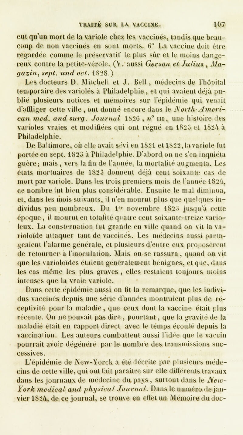 eul qu'un mort de la variole chez les vaccinés, tandis que beau- coup de non vaccinés en sont morts. 6 La vaccine doit être regardée comme le préservatif le plus sûr et le moins dange- reux contre la petite-vérole. (V. aussi Genou et Julius , Ma- gazin, sept, und oct. 1S28.) Les docteurs D. Miicheli et J. Bell , médecins de l'hôpital temporaire des varioles à Philadelphie , et qui avaient déjà pu- blié plusieurs notices et mémoires sur l'épidémie qui venait d'affliger cette ville , ont donné encore dans le North-Ameri- can med. and surg. Journal 1826 , n ni, une histoire des varioles vraies et modifiées qui ont régné en 1823 et 1824 à Philadelphie. De Baltimore, où elle avait s«'vi en 1821 et 1S22, la variole lut portée en sept. 1823 à Philadelphie. D'abord on ne s'en inquiéta guère; mais, vers la fin de l'année, la mortalité augmenta. Les états mortuaires de 1823 donnent déjà cent soixante cas de mort par variole. Dans les trois premiers mois de l'année 1824, ce nombre lut bien plus considérable. Ensuite le mal diminua, et, dans les mois suivants, il n'en mourut plus que quelques in- dividus peu nombreux. Du 1er novembre 1823 jusqu'à cette époque , il mourut en totalité quatre cent soixante-treize vario- leux. La consternation l'ut grande en ville quand on vil la va- rioloïde attaquer tant de vaccines. Les médecins aussi parta- geaient l'alarme générale, et plusieurs d'entre eux proposèrent de retourner à l'inoculation. Mais on se rassura, quand on vit que les varioloïdes étaient généralement bénignes, et que, daus les cas même les plus graves , elles restaient toujours moins intenses que la vraie variole. Dans cette épidémie aussi on fit la remarque, que les indivi- dus vaccinés depuis une série d'années montraient plus de ré- ceptivité pour la maladie, que ceux dont la vaccine était plus récente. On ne pouvait pas dire , pourtant, que la gravité de la maladie était en rapport direct avec le temps écoulé depuis la vaccinaiion. Les auteurs combattent aussi l'idée que le vaccin pourrait avoir dégénéré par le nombre des transmissions suc- cessives. L'épidémie de New-Yorck a été décrite par plusieurs méde- cins de celle ville, qui ont fait paraître sur elle différents travaux dans les journaux de médecine dapays, sut tout dans le New- York médical and physical Journal. Dans le numéro de jan- vier 1824, de ce journal, se trouve en effet un Mémoire du doc-