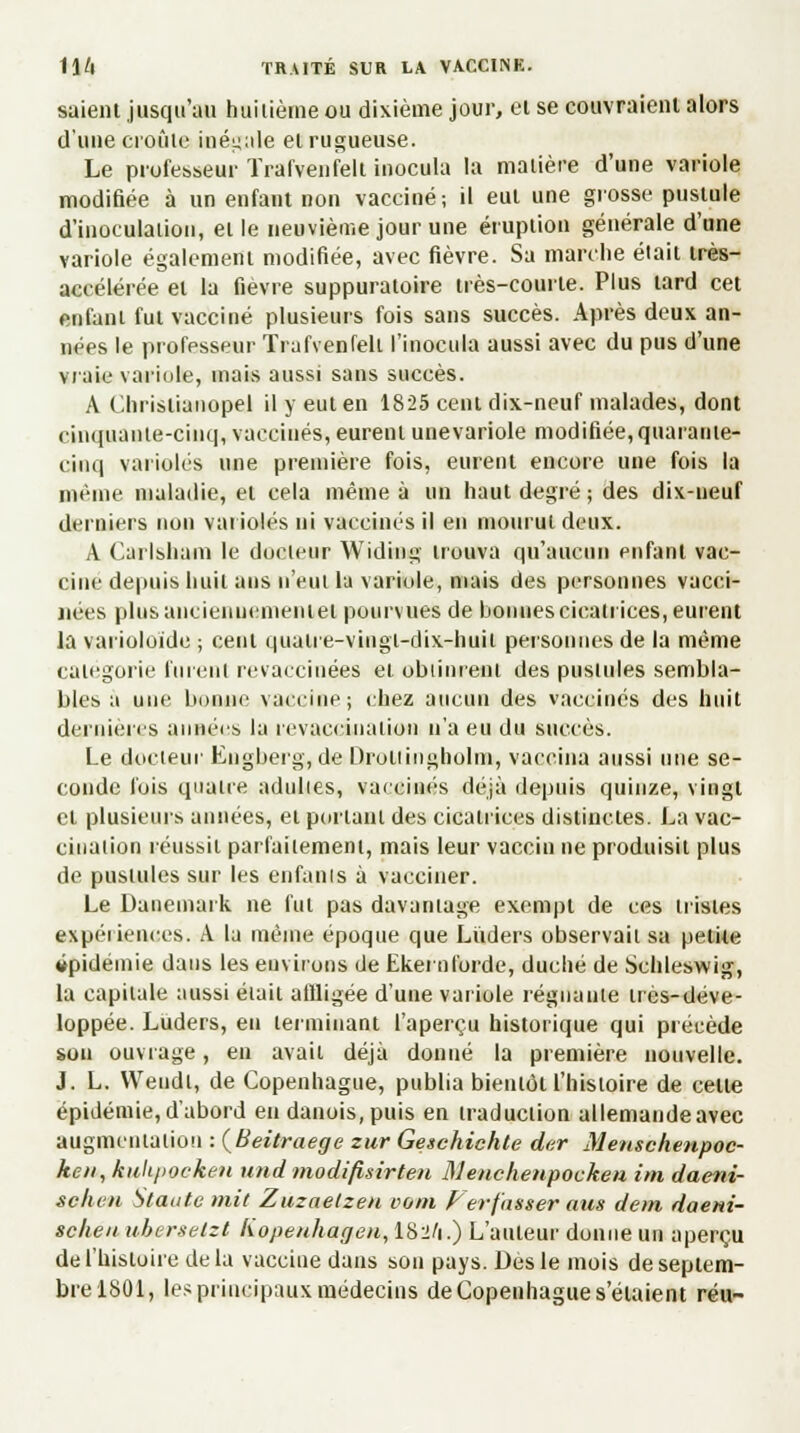 saient jusqu'au huitième ou dixième jour, et se couvraient alors d'une croûte inégale el rugueuse. Le professeur Traf'venfelt inocula la malière d'une variole modifiée à un enfant non vacciné; il eut une grosse pustule d'inoculaiion, el le neuvième jour une éruption générale d'une variole également modifiée, avec fièvre. Sa marche était très- accélérée et la fièvre suppuratoire très-courte. Plus tard cet enfant fut vacciné plusieurs fois sans succès. Après deux an- nées le professeur Trafvenfelt l'inocula aussi avec du pus d'une vraie variole, mais aussi sans succès. A Chrislianopel il y eut en 1825 cent dix-neuf malades, dont cinquante-cinq, vaccinés, eurent unevariole modifiée,quarante- cinq varioles une première fois, eurent encore une fois la même maladie, el cela même à un haut degré ; des dix-ueuf derniers non varioles ni vaccinés il en mourut deux. A Carlsham le docteur Widing trouva qu'aucun enfant vac- cine depuis huit ans n'eut la variole, mais des personnes vacci- nées plus anciennement et pourvues de bonnes cicatrices, eurent la varioloide ; cent quatre-vingt-dix-huit personnes de la même catégorie furent revaccinées el obtinrent des pustules sembla- bles à une bonne vaccine; chez aucun des vaccinés des huit dernières années la revaccina lion n'a eu du succès. Le docteur Engberg, de Droliingholin, vaccina aussi une se- conde fois quatre adulies, vaccinés déjà depuis quinze, vingt et plusieurs années, el portant des cicatrices distinctes. La vac- cination réussit parfaitement, mais leur vaccin ne produisit plus de pustules sur les enfants à vacciner. Le Danemark ne fut pas davantage exempt de ces tristes expériences. A la même époque que Luders observait sa petite épidémie dans les environs de Ekernforde, duché de Schleswig, la capitale aussi élail allligée d'une variole régnante très-déve- loppée. Luders, eu terminant l'aperçu historique qui précède sou ouvrage, en avait déjà donné la première nouvelle. J. L. YVeudi, de Copenhague, publia bientôt l'histoire de celle épidémie, d'abord en danois, puis en traduction allemande avec augmentation : (Beitraege zur Geschichte der Menschenpoc- ken, kiilt/iocken und modifisirten Menchenpocken im daeni- schen Staatc mit Zuzaelzen vom Ferf'nsser aus dem daem- schen ubersetzt liopenhagen, IS2/1.) L'auteur donne un aperçu de l'histoire de la vaccine dans son pays. Des le mois de septem- bre 1801, les principaux médecins de Copenhague s'élaient réu-