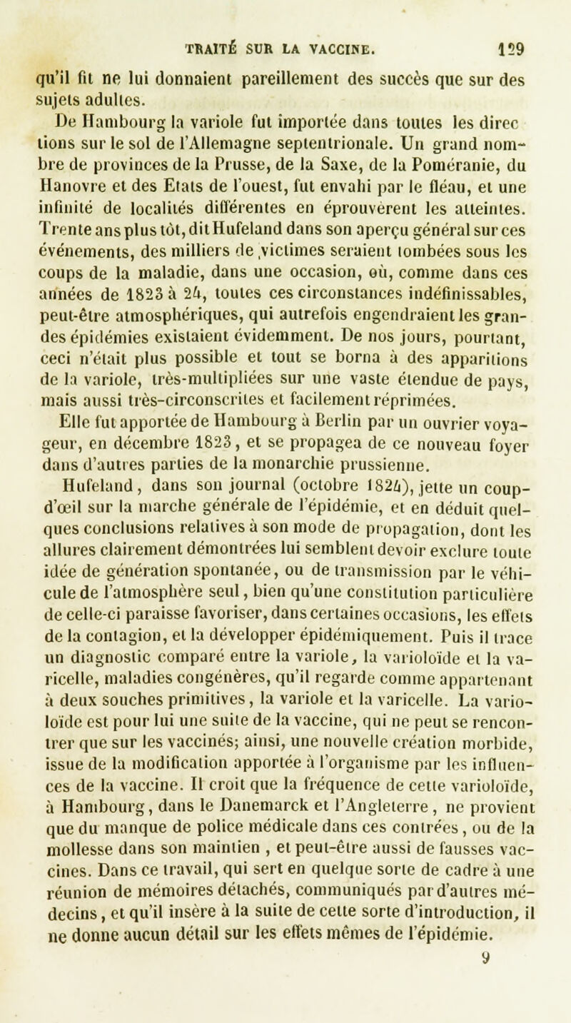 qu'il fil ne lui donnaient pareillement des succès que sur des sujets adultes. De Hambourg la variole fut importée dans toutes les direc lions sur le sol de l'Allemagne septentrionale. Un grand nom- bre de provinces de la Prusse, de la Saxe, de la Poméranie, du Hanovre et des Etals de l'ouest, fut envahi par le fléau, et une infinité de localités différentes en éprouvèrent les atteintes. Trente ans plus tôt, dit Hufeland dans son aperçu général sur ces événements, des milliers de .victimes seraient lombées sous les coups de la maladie, dans une occasion, où, comme dans ces années de 1823 à 1h, toutes ces circonstances indéfinissables, peut-être atmosphériques, qui autrefois engendraient les gran- des épidémies existaient évidemment. De nos jours, pourtant, ceci n'était plus possible et tout se borna à des apparitions de la variole, irès-multipliées sur une vaste étendue de pays, mais aussi très-circonscriles et facilement réprimées. Elle fut apportée de Hambourg à Berlin par un ouvrier voya- geur, en décembre 1823, et se propagea de ce nouveau foyer dans d'autres parties de la monarchie prussienne. Hufeland, dans son journal (octobre 1824), jette un coup- d'ceil sur la marche générale de l'épidémie, et en déduit quel- ques conclusions relatives à son mode de propagation, dont les allures clairement démontrées lui semblent devoir exclure toute idée de génération spontanée, ou de transmission par le véhi- cule de l'atmosphère seul, bien qu'une constitution particulière de celle-ci paraisse favoriser, dans certaines occasions, les effets de la contagion, et la développer épidéniiquement. Puis il trace un diagnostic comparé entre la variole, la varioloïde et la va- ricelle, maladies congénères, qu'il regarde comme appartenant à deux souches primitives, la variole et la varicelle. La vario- loïde est pour lui une suite de la vaccine, qui ne peut se rencon- trer que sur les vaccinés; ainsi, une nouvelle création morbide, issue de la modification apportée à l'organisme par les influen- ces de la vaccine. Il croit que la fréquence de cette varioloïde, à Hambourg, dans le Danemarck et l'Angleterre, ne provient que du manque de police médicale dans ces contrées, ou de la mollesse dans son maintien , etpeui-être aussi de fausses vac- cines. Dans ce travail, qui sert en quelque sorte de cadre à une réunion de mémoires détachés, communiqués par d'autres mé- decins , et qu'il insère à la suite de celte sorte d'introduction, il ne donne aucun détail sur les effets mêmes de l'épidémie. y