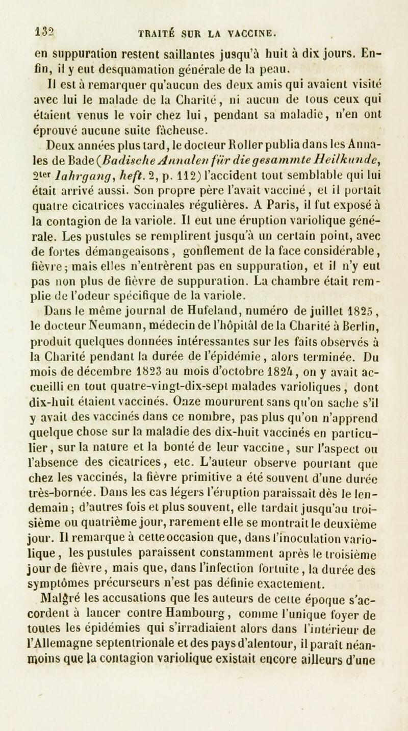 en suppuration restent saillantes jusqu'à huit à dix jours. En- fin, ii y eut desquamation générale de la peau. Il est à remarquer qu'aucun des deux amis qui avaient visité avec lui le malade de la Charité, ni aucun de tous ceux qui étaient venus le voir chez lui, pendant sa maladie, n'en ont éprouvé aucune suite fâcheuse. Deux années plus lard, le docteur Roller publia dans les Anna- les AeBadeÇBadiëeke Annale» fur die gesammte Heilkunde, 2ter Jahrgang, heft. 2, p. 112) l'accident tout semblable qui lui était arrivé aussi. Son propre père l'avait vacciné, et il portait quatre cicatrices vaccinales régulières. A Paris, il fut exposé à la contagion de la variole. Il eut une éruption variolique géné- rale. Les pustules se remplirent jusqu'à un certain point, avec de fuites démangeaisons, gonflement de la face considérable, fièvre; mais elles n'entrèrent pas en suppuration, et il n'y eut pas non plus de fièvre de suppuration. La chambre était rem- plie de l'odeur spécifique de la variole. Dans le même journal de Hufeland, numéro de juillet 1825, le docteur Neumann, médecin de l'hôpital delà Charité à Berlin, produit quelques données intéressantes sur les faits observés à la Charité pendant la durée de l'épidémie, alors terminée. Du mois de décembre 1823 au mois d'octobre 1824, on y avait ac- cueilli en tout quatre-vingt-dix-sept malades varioliques, dont dix-huit étaient vaccinés. Onze moururent sans qu'on sache s'il y avait des vaccinés dans ce nombre, pas plus qu'on n'apprend quelque chose sur la maladie des dix-huit vaccinés en particu- lier , sur la nature et la bonté de leur vaccine, sur l'aspect ou l'absence des cicatrices, etc. L'auteur observe pourtant que chez les vaccinés, la fièvre primitive a été souvent d'une durée très-bornée. Dans les cas légers l'éruption paraissait dès le len- demain ; d'autres fois et plus souvent, elle lardait jusqu'au troi- sième ou quatrième jour, rarement elle se montrait le deuxième jour. Il remarque à cette occasion que, dans l'inoculation vario- lique, les pustules paraissent constamment après le troisième jour de fièvre, mais que, dans l'infection fortuite, la durée des symptômes précurseurs n'est pas définie exactement. Malgré les accusations que les auteurs de celte époque s'ac- cordent à lancer contre Hambourg, comme l'unique foyer de toutes les épidémies qui s'irradiaient alors dans l'intérieur de l'Allemagne septentrionale et des pays d'alentour, il paraît néan- moins que la contagion variolique existait encore ailleurs d'une