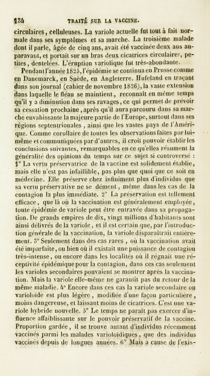 circulaires, celluleuses. La variole actuelle fui tout à fait nor- male dans ses symptômes et sa marche. La troisième malade dont il parle, âgée de cinq ans, avait été vaccinée deux ans au- paravant, et portait sur un bras deux cicatrices circulaire?, pe- tites, dentelées. L'éruption variolique fut très-abondante. Pendantl'année 1825, l'épidémie se continua en Prusse comme en Danemarck, en Suède, en Angleterre. Hufeland en traçant dans son journal (cahier de novembre 1826), la vaste extension dans laquelle le fléau se maintient, reconnaît en même temps qu'il y a diminution dans ses ravages, ce qui permet de prévoir sa cessation prochaine, après qu'il aura parcouru dans sa mar- che envahissante la majeure partie de l'Europe, surtout dans ses régions septentrionales , ainsi que les vastes pays de l'Améri- que. Comme corollaire de toutes les observations faites par lui- même et communiquées par d'autres, il croit pouvoir établir les conclusions suivantes, remarquables en ce qu'elles résument la généralité des opinions du temps sur ce sujet si controversé : 1° La vertu préservairice de la vaccine est solidement établie, mais elle n'est pas infaillible, pas plus que quoi que ce soit en médecine. Elle préserve chez infiniment plus d'individus que sa venu préservative ne se dément, même dans les cas de la contagion la plus immédiate. 2 La préservation est tellement efficace, que là où la vaccination est généralement employée, toute épidémie de variole peut être entravée dans sa propaga- tion. De grands empires de dix, vingt millions d'habitanis sont ainsi délivrés de la variole, et il est certain que, par l'iutroduc- tion générale de la vaccination, la varioledisparaîiraii entière- ment. 3° Seulement dans des cas rares , où la vaccination avait été imparfaite, ou bien où il existait une puissance de contagion très-intense, ou encore dans les localités où il régnait une ré- ceptivité épidémiquepour la contagion, dans ces cas seulement les varioles secondaires pouvaient se montrer après la vaccina- tion. Mais la variole elle-même ne garantit pas du retour de la même maladie. k° Encore dans ces cas la variole secondaire ou varioloide est plus légère , modifiée d'une façon particulière , moins dangereuse, et laissant moins de cicatrices. C'est une va- riole hybride nouvelle. 5 Le temps ne paraît pas exercer d'in- fluence affaiblissante sur le pouvoir préservatif de la vaccine. Proportion gardée, il se trouve autant d'individus récemment vaccinés parmi les malades varioloïdiques, que des individus vaccinés depuis de longues années. 6° Mais a cause de l'exis-