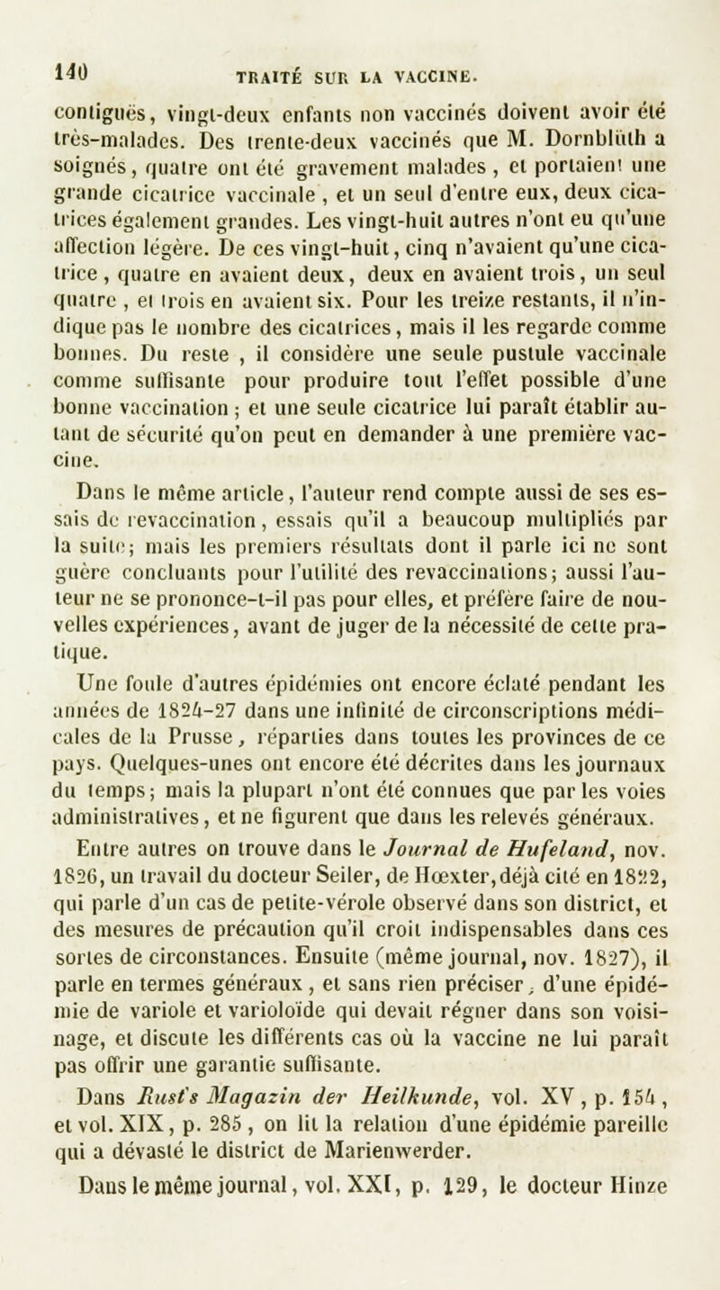 conliguës, vingt-deux enfants non vaccinés doivent avoir été très-malades. Des (rente-deux vaccinés que M. Dornblulh a soigués, quatre ont été gravement malades , et portaien! une grande cicatrice vaccinale , et un seul d'entre eux, deux cica- trices également grandes. Les vingt-huit autres n'ont eu qu'une affection légère. De ces vingt-huit, cinq n'avaient qu'une cica- trice , quatre en avaient deux, deux en avaient trois, un seul quatre , et trois en avaient six. Pour les treize restants, il n'in- dique pas le nombre des cicatrices, mais il les regarde comme bonnes. Du reste , il considère une seule pustule vaccinale comme suffisante pour produire tout l'effet possible d'une bonne vaccination ; et une seule cicatrice lui paraît établir au- tant de sécurité qu'on peut en demander à une première vac- cine. Dans le même article, l'auteur rend compte aussi de ses es- sais de revaccination, essais qu'il a beaucoup multiplies par la suite; mais les premiers résultats dont il parle ici ne sont guère concluants pour l'utilité des revaccinations; aussi l'au- teur ne se prononce-t-il pas pour elles, et préfère faire de nou- velles expériences, avant de juger de la nécessité de celle pra- tique. Une foule d'autres épidémies ont encore éclaté pendant les aimées de 182&-27 dans une infinité de circonscriptions médi- cales de la Prusse, réparties dans toutes les provinces de ce pays. Quelques-unes ont encore été décrites dans les journaux du lemps; mais la plupart n'ont été connues que par les voies administratives, et ne figurent que dans les relevés généraux. Entre autres on trouve dans le Journal de Hufeland, nov. 1826, un travail du docteur Seiler, de Hcexter,déjà cité en 1822, qui parle d'un cas de petite-vérole observé dans son district, et des mesures de précaution qu'il croit indispensables dans ces sortes de circonstances. Ensuite (même journal, nov. 1827), il parle en termes généraux , et sans rien préciser - d'une épidé- mie de variole et varioloïde qui devait régner dans son voisi- nage, et discute les différents cas où la vaccine ne lui paraît pas offrir une garantie suffisante. Dans Rust's Magazin der Heilkunde, vol. XV, p. Î5i, et vol. XIX, p. 285 , on lit la relation d'une épidémie pareille qui a dévasté le district de Marienwerder. Dans le même journal, vol. XXI, p. 129, le docteur Hinze