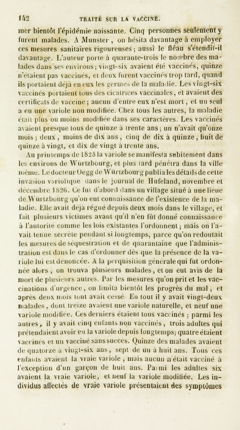 mer bientôt l'épidémie naissante. Cinq personnes seulement y furent malades. A Munster , on hésita davantage à employer ces mesures sanitaires rigoureuses ; aussi le fléau s'étendit-il davantage. L'auieur porte à quarante-trois le nombre des ma- lades dans ses environs; vingt-six avaient été vaccinés, quinze n'étaient pas vaccinés, cl deux lurent vaccinés trop tard, quand ils portaient déjà en eux les germes de la maladie. Les vingt-six vaccinés portaient tuus des cicatrices vaccinales, et avaient des certificats de vaccine ; aucun d'entre eux n'est mort, et un seul a eu une variole non modifiée. Chez tous les autres, la maladie était plus ou moins modifiée dans ses caractères. Les vaccinés avaient presque tous de quinze a trente ans ; un n'avait qu'onze mois ; deux , moins de dix ans, cinq de dix à quinze, huit de quinze à vingt, et dix de vingt à trente ans. Au printemps de 1825 la variole se manifesta subitement dans les environs de Wurtzbourg, et plus lard pénétra dans la ville même. Le docteur Oegg de Wurtzbourg publia les détails de cette invasion variolique dans le journal de Hufeland, novembre et décembre 1N26. Ce fut d'abord dans un village situé à une lieue de Wurtzbourg qu'on eut connaissance de l'existence de la ma- ladie. Elle avait déjà régné depuis deux mois dans le village, et fait plusieurs victimes avant qu'il n'en fût donné connaissance à l'autorité comme les lois existantes l'ordonnent; mais on l'a- vait tenue secrète pendant si longtemps, parce qu'on redoutait les mesures de séquestration et de quarantaine que l'adminis- tration est dans le cas d'ordonner dès que la présence de la va- riole lui est dénoncée. A la perquisition générale qui fut ordon- née alors , on trouva plusieurs malades, et on eut avis de la mort de plusieurs autres. Par les mesures qu'on prit et les vac- cinations d'urgence, on limita bientôt les progrès du mal, et après deux mois tout avait cessé- En tout il y avait vingt-deux malades, dont treize avaient une variole naturelle, et neuf une variole modifiée. Ces derniers étaient tous vaccinés ; parmi les aunes, il y avait cinq enfants non vaccinés, trois adultes qui prétendaient avoir eu la variole depuis longtemps; quatre étaient vaccines et un vacciné sans succès. Quinze des malades avaient de quatorze a vingt-six ans, sept de un à huit ans. Tous ces enfants avaient la vraie variole , mais aucun u était vacciné à l'exception d'un garçon de huit ans. Painii les adultes six avaient la viaie variole, et neuf lu variole modifiée. Les in- dividus affectés de vraie variole présentaient des symptômes