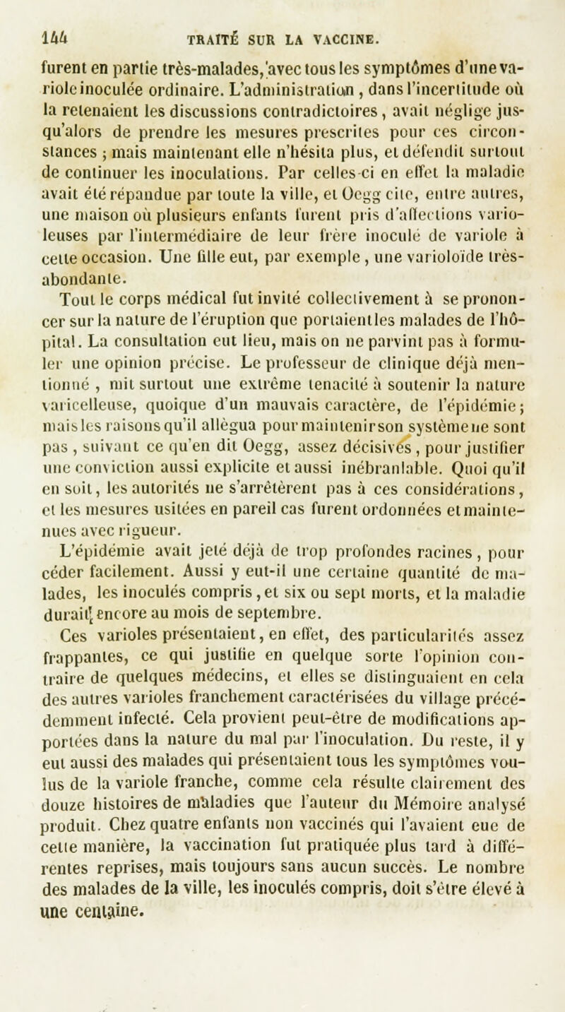 furent en partie très-malades,'avec tous les symptômes d'une va- riole inoculée ordinaire. L'administration , dans l'incertitude où la retenaient les discussions contradictoires, avait néglige jus- qu'alors de prendre les mesures prescrites pour ces circon- stances ; mais maintenant elle n'hésita plus, et défendit surtout de continuer les inoculations. Par celles ci en effet la maladie avait été répandue par toute la ville, etOcggciie, entre autres, une maison où plusieurs enfants lurent pris d'affections vario- leuses par l'intermédiaire de leur frère inocule de variole à cette occasion. Une fille eut, par exemple , une varioloïde très- abondante. Tout le corps médical fut invité collectivement à se pronon- cer sur la nature de l'éruption que portaientles malades de l'hô- pital. La consultation eut lieu, mais on ne parvint pas à formu- ler une opinion précise. Le professeur de clinique déjà men- tionné , mit surtout une extrême ténacité à soutenir la nature varicelleuse, quoique d'un mauvais caractère, de l'épidémie; maisles raisonsqu'il allégua pour maintenir son systèmene sont pas , suivant ce qu'en dit Oegg, assez décisives, pour justifier une conviction aussi explicite et aussi inébranlable. Quoiqu'il en soit, les autorités ne s'arrêtèrent pas à ces considérations, et les mesures usitées en pareil cas furent ordonnées etmainle- nues avec rigueur. L'épidémie avait jeté déjà de trop profondes racines, pour céder facilement. Aussi y eut-il une certaine quantité de ma- lades, les inoculés compris,et six ou sept morts, et la maladie durait'encore au mois de septembre. Ces varioles présentaient, en effet, des particularités assez frappantes, ce qui justifie en quelque sorte l'opinion con- traire de quelques médecins, et elles se distinguaient en cela des autres varioles franchement caractérisées du village précé- demment infecté. Cela provient peut-être de modifications ap- portées dans la nature du mal par l'inoculation. Du reste, il y eut aussi des malades qui présentaient tous les symptômes vou- lus de la variole franche, comme cela résulte clairement des douze histoires de mîtladies que l'auteur du Mémoire analysé produit. Chez quatre enfants non vaccinés qui l'avaient eue de cette manière, la vaccination fut pratiquée plus lard à diffé- rentes reprises, mais toujours sans aucun succès. Le nombre des malades de la ville, les inoculés compris, doit s'être élevé à une centaine.