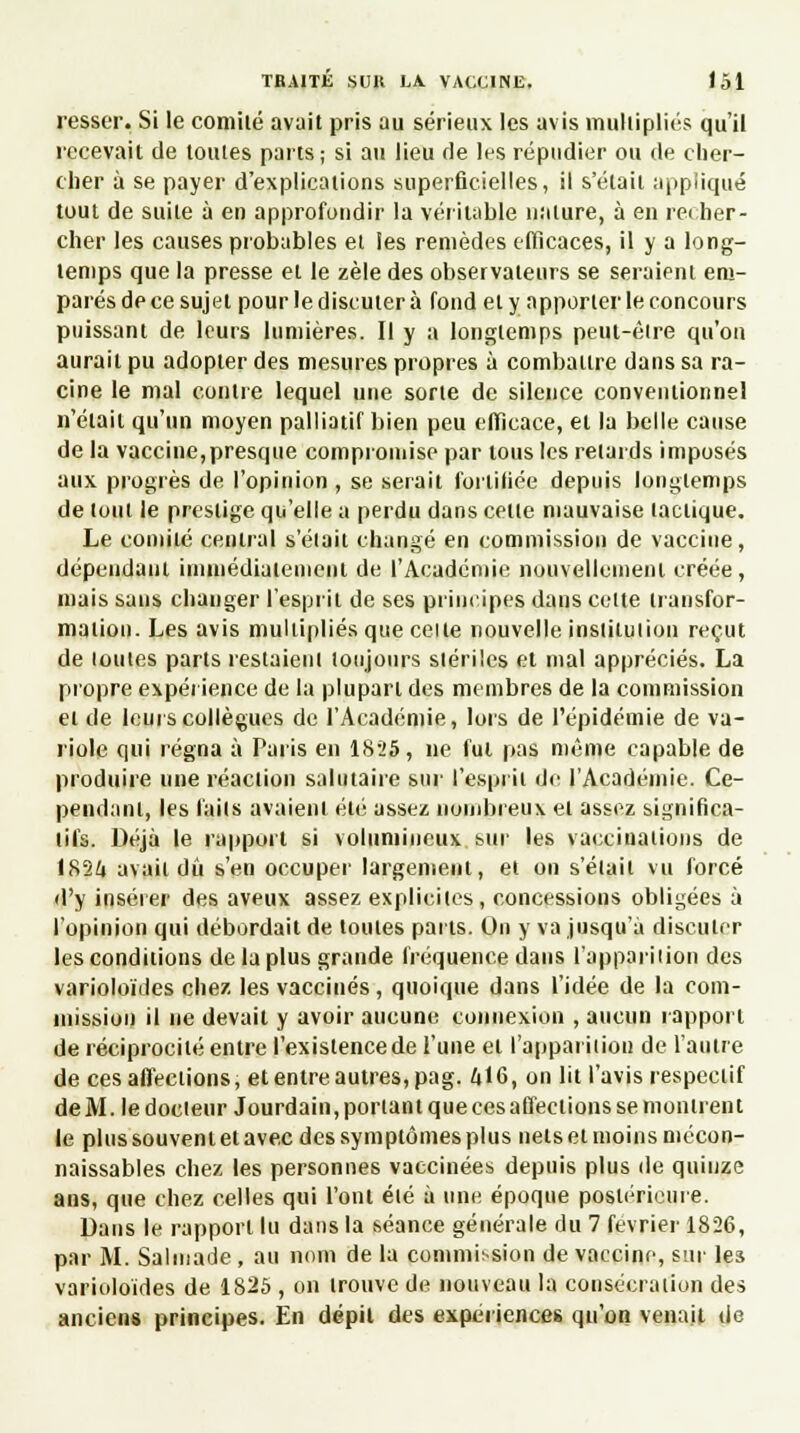 resser. Si le comité avait pris au sérieux les avis multipliés qu'il recevait de toutes parts; si au lieu de les répudier ou de cher- cher à se payer d'explications superficielles, il s'était appliqué tout de suite à en approfondir la véritable nature, à en recher- cher les causes probables et les remèdes efficaces, il y a long- temps que la presse et le zèle des observateurs se seraient em- parés de ce sujet pour le discuter à fond et y apporter le concours puissant de leurs lumières. Il y a longtemps peut-être qu'on aurait pu adopter des mesures propres à combattre dans sa ra- cine le mal contre lequel une sorte de silence conventionnel n'était qu'un moyen palliatif bien peu efficace, et la belle cause de la vaccine,presque compromise par tous les retards imposés aux progrès de l'opinion , se serait fortifiée depuis longtemps de tout le prestige qu'elle a perdu dans celte mauvaise tactique. Le comité central s'était changé en commission de vaccine, dépendant immédiatement de l'Académie nouvellement créée, mais sans changer l'esprit de ses principes dans celte transfor- mation. Les avis multipliés que celle nouvelle institution reçut de loutes parts restaient toujours stériles et mal appréciés. La propre expérience de la plupart des membres de la commission et de leurs collègues de l'Académie, lors de l'épidémie de va- riole qui régna à Paris en 1825, ne fui pas même capable de produire une réaction salutaire sur l'esprit de l'Académie. Ce- pendant, les laits avaient été assez nombreux et assez significa- tifs. Déjà le rapport si volumineux sur les vaccinations de 1824 avait dû s'en occuper largement, et on s'était vu forcé d'y insérer des aveux assez explicites, concessions obligées à l'opinion qui débordait de toutes parts. On y va jusqu'à discuter les conditions de la plus grande fréquence dans l'apparition des varioloïdes chez les vaccinés , quoique dans l'idée de la com- mission il ne devait y avoir aucune connexion , aucun rapport de réciprocité entre fexislencede l'une et l'apparition de l'autre de ces affections, et entre autres, pag. 416, on lit l'avis respectif de M. le docteur Jourdain, portant que ces affections se montrent le plus souvent et avec des symptômes plus nets et moins mécon- naissables chez les personnes vaccinées depuis plus de quinze ans, que chez celles qui l'ont été à une époque postérieure. Dans le rapport lu dans la séance générale du 7 février 1826, par M. Salmade, au nom de la commission de vaccine, sur les varioloïdes de 1825 , on trouve de nouveau la consécration des anciens principes. En dépil des expériences qu'on venait de