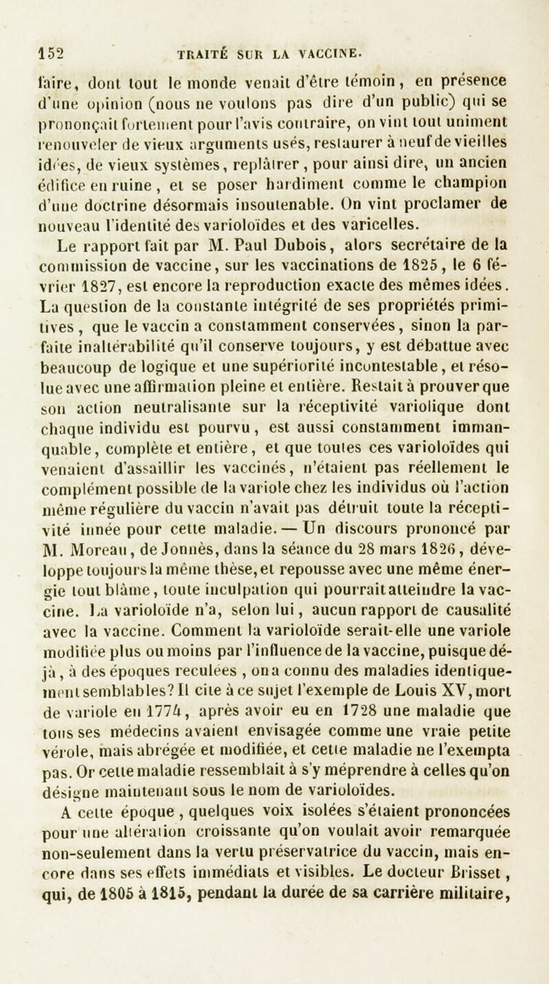 l'aire, dont tout le monde venait d'être témoin, en présence d'une opinion (nous ne voulons pas dire d'un public) qui se prononçait furlenient pour l'avis contraire, on vint tout uniment renouveler de vieux arguments usés, restaurer à neuf de vieilles idées, de vieux systèmes, replâtrer, pour ainsi dire, un ancien édifice eu ruine, et se poser hardiment comme le champion d'une doctrine désormais insoutenable. On vint proclamer de nouveau l'identité des varioloïdes et des varicelles. Le rapport fait par M. Paul Dubois, alors secrétaire de la commission de vaccine, sur les vaccinations de 1825, le 6 fé- vrier 1827, est encore la reproduction exacte des mêmes idées. La question de la constante intégrité de ses propriétés primi- tives , que le vaccin a constamment conservées, sinon la par- faite inaltérabilité qu'il conserve toujours, y est débattue avec beaucoup de logique et une supériorité incontestable, et réso- lue avec une affirmation pleine et entière. Restait à prouverque son action neutralisante sur la réceptivité variolique dont chaque individu est pourvu, est aussi constamment imman- quable , complète et entière, et que toutes ces varioloïdes qui venaient d'assaillir les vaccinés, n'étaient pas réellement le complément possible de la variole chez les individus où l'action même régulière du vaccin n'avait pas détruit toute la récepti- vité innée pour cette maladie.— Un discours prononcé par M. Moreau, de Jonnès, dans la séance du 28 mars 182(5, déve- loppe toujours la même thèse, et repousse avec une même éner- gie tout blâme, toute inculpation qui pourrait atteiudre la vac- cine. La varioloïde n'a, selon lui, aucun rapport de causalité avec la vaccine. Comment la varioloïde serait-elle une variole modifiée plus ou moins par l'influence de la vaccine, puisque dé- jà, à des époques reculées , on a connu des maladies identique- ment semblables? Il cite à ce sujet l'exemple de Louis XV, mort de variole en 1774, après avoir eu en 1728 une maladie que tous ses médecins avaient envisagée comme une vraie petite vérole, mais abrégée et modifiée, et cette maladie ne l'exempta pas. Or celle maladie ressemblait à s'y méprendre à celles qu'on désigne maintenant sous le nom de varioloïdes. A celle époque , quelques voix isolées s'éiaient prononcées pour une altération croissante qu'on voulait avoir remarquée non-seulement dans la vertu préservatrice du vaccin, mais en- core dans ses effets immédiats et visibles. Le docteur Brisset, qui, de 1805 à 1815, pendant la durée de sa carrière militaire,